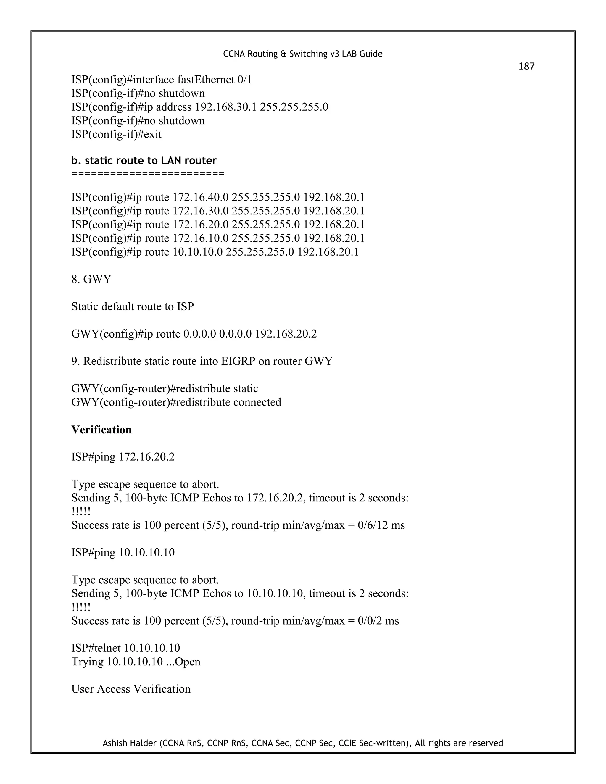 CCNA Routing & Switching v3 LAB Guide
187
Ashish Halder (CCNA RnS, CCNP RnS, CCNA Sec, CCNP Sec, CCIE Sec-written), All rights are reserved
ISP(config)#interface fastEthernet 0/1
ISP(config-if)#no shutdown
ISP(config-if)#ip address 192.168.30.1 255.255.255.0
ISP(config-if)#no shutdown
ISP(config-if)#exit
b. static route to LAN router
========================
ISP(config)#ip route 172.16.40.0 255.255.255.0 192.168.20.1
ISP(config)#ip route 172.16.30.0 255.255.255.0 192.168.20.1
ISP(config)#ip route 172.16.20.0 255.255.255.0 192.168.20.1
ISP(config)#ip route 172.16.10.0 255.255.255.0 192.168.20.1
ISP(config)#ip route 10.10.10.0 255.255.255.0 192.168.20.1
8. GWY
Static default route to ISP
GWY(config)#ip route 0.0.0.0 0.0.0.0 192.168.20.2
9. Redistribute static route into EIGRP on router GWY
GWY(config-router)#redistribute static
GWY(config-router)#redistribute connected
Verification
ISP#ping 172.16.20.2
Type escape sequence to abort.
Sending 5, 100-byte ICMP Echos to 172.16.20.2, timeout is 2 seconds:
!!!!!
Success rate is 100 percent (5/5), round-trip min/avg/max = 0/6/12 ms
ISP#ping 10.10.10.10
Type escape sequence to abort.
Sending 5, 100-byte ICMP Echos to 10.10.10.10, timeout is 2 seconds:
!!!!!
Success rate is 100 percent (5/5), round-trip min/avg/max = 0/0/2 ms
ISP#telnet 10.10.10.10
Trying 10.10.10.10 ...Open
User Access Verification
 