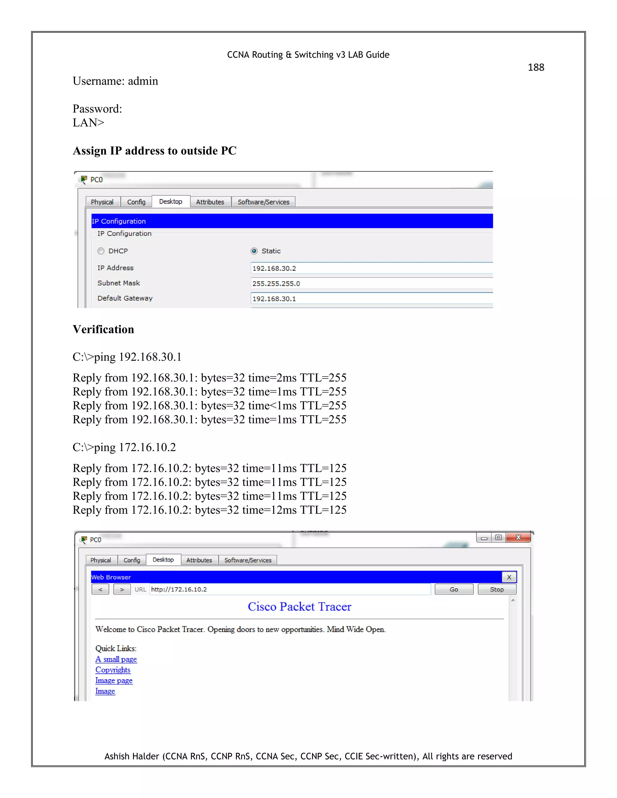 CCNA Routing & Switching v3 LAB Guide
188
Ashish Halder (CCNA RnS, CCNP RnS, CCNA Sec, CCNP Sec, CCIE Sec-written), All rights are reserved
Username: admin
Password:
LAN>
Assign IP address to outside PC
Verification
C:>ping 192.168.30.1
Reply from 192.168.30.1: bytes=32 time=2ms TTL=255
Reply from 192.168.30.1: bytes=32 time=1ms TTL=255
Reply from 192.168.30.1: bytes=32 time<1ms TTL=255
Reply from 192.168.30.1: bytes=32 time=1ms TTL=255
C:>ping 172.16.10.2
Reply from 172.16.10.2: bytes=32 time=11ms TTL=125
Reply from 172.16.10.2: bytes=32 time=11ms TTL=125
Reply from 172.16.10.2: bytes=32 time=11ms TTL=125
Reply from 172.16.10.2: bytes=32 time=12ms TTL=125
 