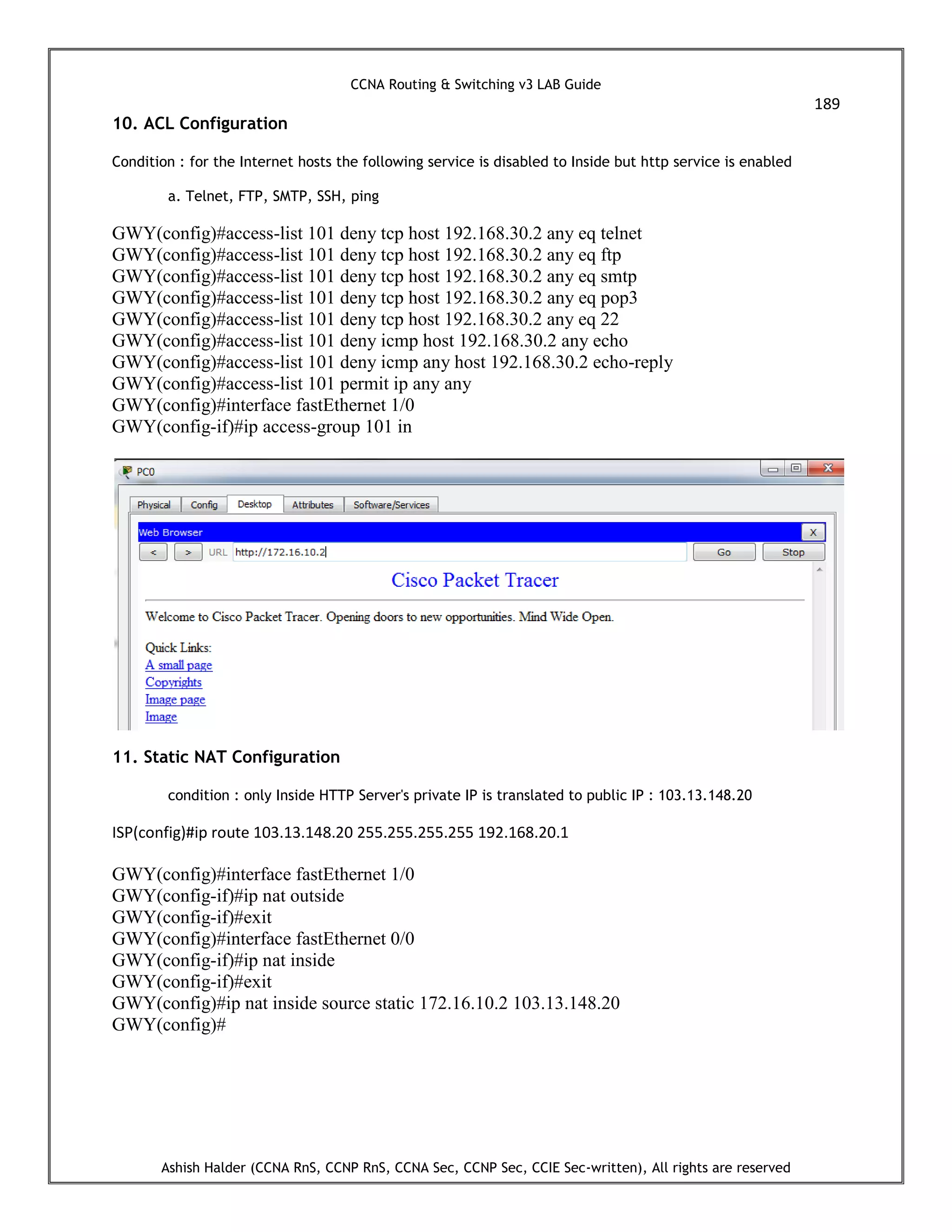 CCNA Routing & Switching v3 LAB Guide
189
Ashish Halder (CCNA RnS, CCNP RnS, CCNA Sec, CCNP Sec, CCIE Sec-written), All rights are reserved
10. ACL Configuration
Condition : for the Internet hosts the following service is disabled to Inside but http service is enabled
a. Telnet, FTP, SMTP, SSH, ping
GWY(config)#access-list 101 deny tcp host 192.168.30.2 any eq telnet
GWY(config)#access-list 101 deny tcp host 192.168.30.2 any eq ftp
GWY(config)#access-list 101 deny tcp host 192.168.30.2 any eq smtp
GWY(config)#access-list 101 deny tcp host 192.168.30.2 any eq pop3
GWY(config)#access-list 101 deny tcp host 192.168.30.2 any eq 22
GWY(config)#access-list 101 deny icmp host 192.168.30.2 any echo
GWY(config)#access-list 101 deny icmp any host 192.168.30.2 echo-reply
GWY(config)#access-list 101 permit ip any any
GWY(config)#interface fastEthernet 1/0
GWY(config-if)#ip access-group 101 in
11. Static NAT Configuration
condition : only Inside HTTP Server's private IP is translated to public IP : 103.13.148.20
ISP(config)#ip route 103.13.148.20 255.255.255.255 192.168.20.1
GWY(config)#interface fastEthernet 1/0
GWY(config-if)#ip nat outside
GWY(config-if)#exit
GWY(config)#interface fastEthernet 0/0
GWY(config-if)#ip nat inside
GWY(config-if)#exit
GWY(config)#ip nat inside source static 172.16.10.2 103.13.148.20
GWY(config)#
 