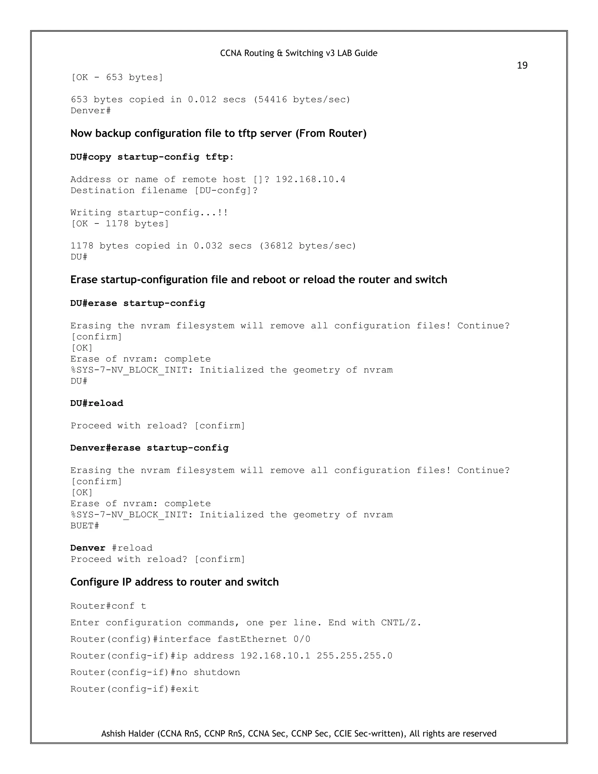 CCNA Routing & Switching v3 LAB Guide
19
Ashish Halder (CCNA RnS, CCNP RnS, CCNA Sec, CCNP Sec, CCIE Sec-written), All rights are reserved
[OK - 653 bytes]
653 bytes copied in 0.012 secs (54416 bytes/sec)
Denver#
Now backup configuration file to tftp server (From Router)
DU#copy startup-config tftp:
Address or name of remote host []? 192.168.10.4
Destination filename [DU-confg]?
Writing startup-config...!!
[OK - 1178 bytes]
1178 bytes copied in 0.032 secs (36812 bytes/sec)
DU#
Erase startup-configuration file and reboot or reload the router and switch
DU#erase startup-config
Erasing the nvram filesystem will remove all configuration files! Continue?
[confirm]
[OK]
Erase of nvram: complete
%SYS-7-NV_BLOCK_INIT: Initialized the geometry of nvram
DU#
DU#reload
Proceed with reload? [confirm]
Denver#erase startup-config
Erasing the nvram filesystem will remove all configuration files! Continue?
[confirm]
[OK]
Erase of nvram: complete
%SYS-7-NV_BLOCK_INIT: Initialized the geometry of nvram
BUET#
Denver #reload
Proceed with reload? [confirm]
Configure IP address to router and switch
Router#conf t
Enter configuration commands, one per line. End with CNTL/Z.
Router(config)#interface fastEthernet 0/0
Router(config-if)#ip address 192.168.10.1 255.255.255.0
Router(config-if)#no shutdown
Router(config-if)#exit
 