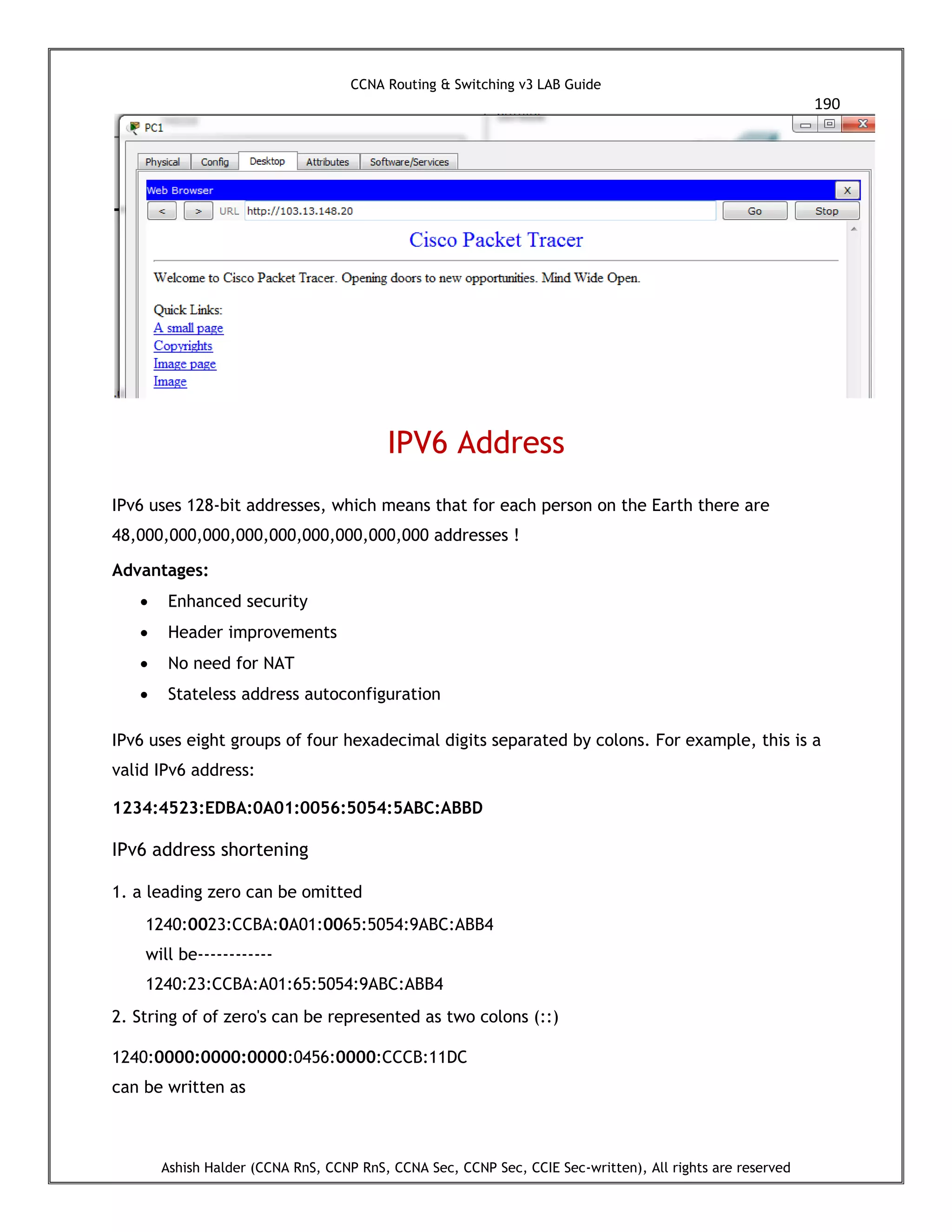CCNA Routing & Switching v3 LAB Guide
190
Ashish Halder (CCNA RnS, CCNP RnS, CCNA Sec, CCNP Sec, CCIE Sec-written), All rights are reserved
IPV6 Address
IPv6 uses 128-bit addresses, which means that for each person on the Earth there are
48,000,000,000,000,000,000,000,000,000 addresses !
Advantages:
 Enhanced security
 Header improvements
 No need for NAT
 Stateless address autoconfiguration
IPv6 uses eight groups of four hexadecimal digits separated by colons. For example, this is a
valid IPv6 address:
1234:4523:EDBA:0A01:0056:5054:5ABC:ABBD
IPv6 address shortening
1. a leading zero can be omitted
1240:0023:CCBA:0A01:0065:5054:9ABC:ABB4
will be------------
1240:23:CCBA:A01:65:5054:9ABC:ABB4
2. String of of zero's can be represented as two colons (::)
1240:0000:0000:0000:0456:0000:CCCB:11DC
can be written as
 