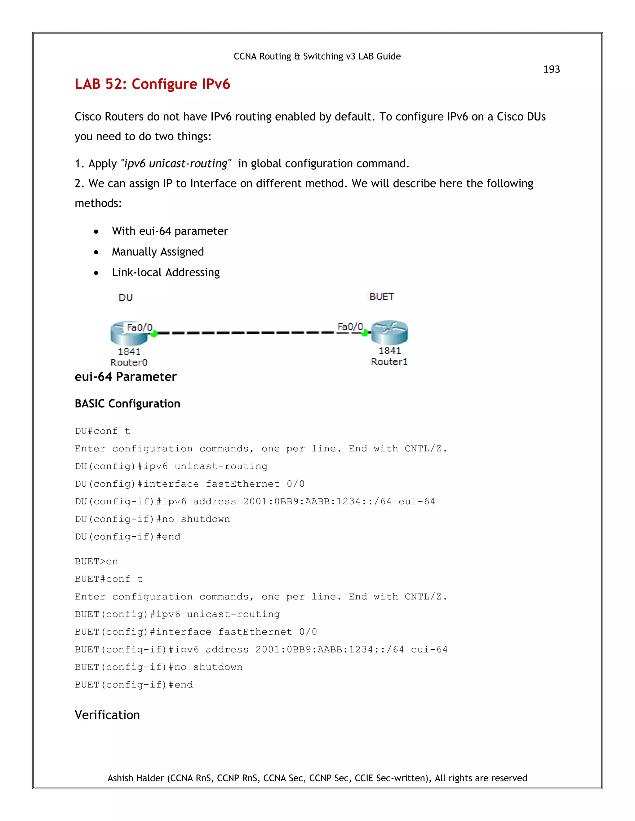 CCNA Routing & Switching v3 LAB Guide
193
Ashish Halder (CCNA RnS, CCNP RnS, CCNA Sec, CCNP Sec, CCIE Sec-written), All rights are reserved
LAB 52: Configure IPv6
Cisco Routers do not have IPv6 routing enabled by default. To configure IPv6 on a Cisco DUs
you need to do two things:
1. Apply "ipv6 unicast-routing" in global configuration command.
2. We can assign IP to Interface on different method. We will describe here the following
methods:
 With eui-64 parameter
 Manually Assigned
 Link-local Addressing
eui-64 Parameter
BASIC Configuration
DU#conf t
Enter configuration commands, one per line. End with CNTL/Z.
DU(config)#ipv6 unicast-routing
DU(config)#interface fastEthernet 0/0
DU(config-if)#ipv6 address 2001:0BB9:AABB:1234::/64 eui-64
DU(config-if)#no shutdown
DU(config-if)#end
BUET>en
BUET#conf t
Enter configuration commands, one per line. End with CNTL/Z.
BUET(config)#ipv6 unicast-routing
BUET(config)#interface fastEthernet 0/0
BUET(config-if)#ipv6 address 2001:0BB9:AABB:1234::/64 eui-64
BUET(config-if)#no shutdown
BUET(config-if)#end
Verification
 