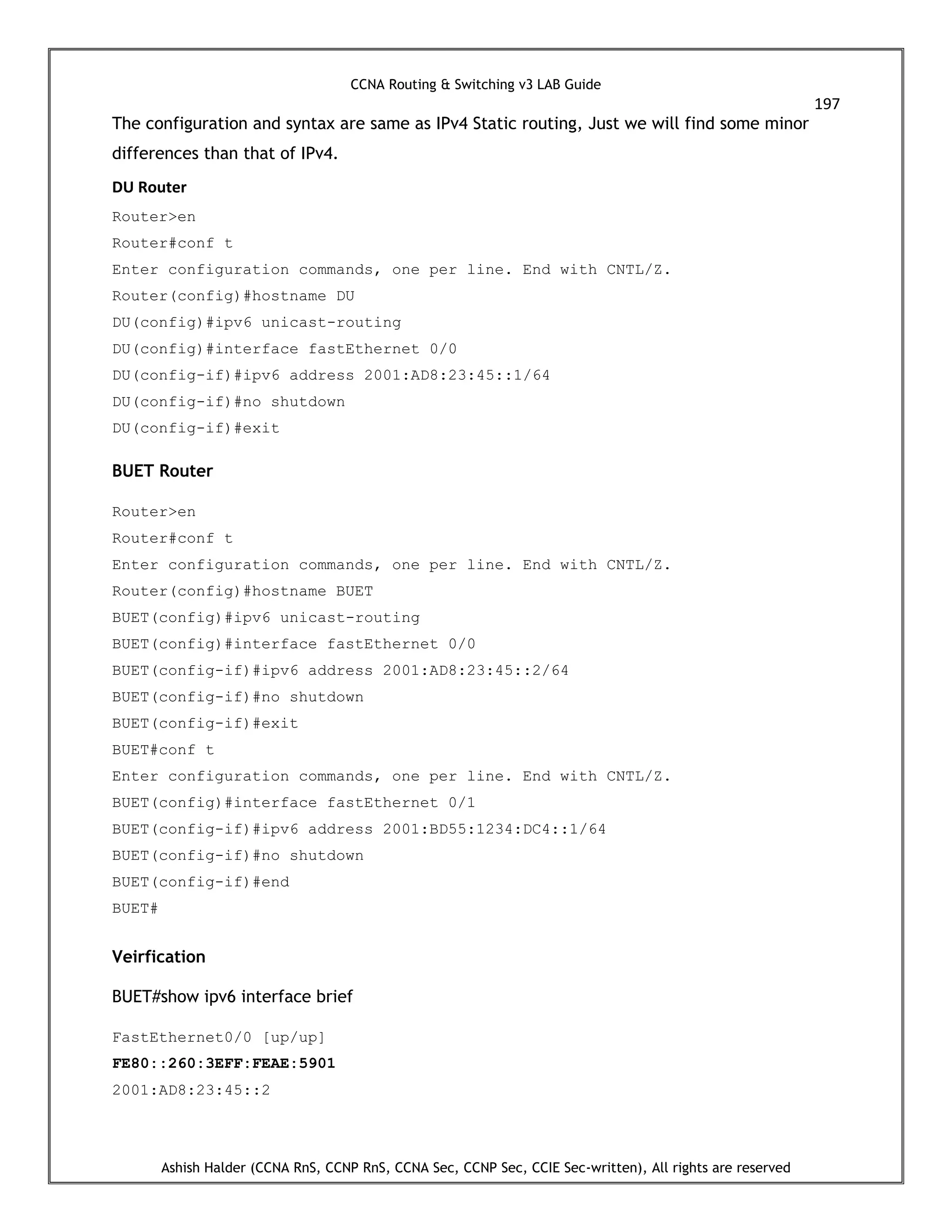 CCNA Routing & Switching v3 LAB Guide
197
Ashish Halder (CCNA RnS, CCNP RnS, CCNA Sec, CCNP Sec, CCIE Sec-written), All rights are reserved
The configuration and syntax are same as IPv4 Static routing, Just we will find some minor
differences than that of IPv4.
DU Router
Router>en
Router#conf t
Enter configuration commands, one per line. End with CNTL/Z.
Router(config)#hostname DU
DU(config)#ipv6 unicast-routing
DU(config)#interface fastEthernet 0/0
DU(config-if)#ipv6 address 2001:AD8:23:45::1/64
DU(config-if)#no shutdown
DU(config-if)#exit
BUET Router
Router>en
Router#conf t
Enter configuration commands, one per line. End with CNTL/Z.
Router(config)#hostname BUET
BUET(config)#ipv6 unicast-routing
BUET(config)#interface fastEthernet 0/0
BUET(config-if)#ipv6 address 2001:AD8:23:45::2/64
BUET(config-if)#no shutdown
BUET(config-if)#exit
BUET#conf t
Enter configuration commands, one per line. End with CNTL/Z.
BUET(config)#interface fastEthernet 0/1
BUET(config-if)#ipv6 address 2001:BD55:1234:DC4::1/64
BUET(config-if)#no shutdown
BUET(config-if)#end
BUET#
Veirfication
BUET#show ipv6 interface brief
FastEthernet0/0 [up/up]
FE80::260:3EFF:FEAE:5901
2001:AD8:23:45::2
 