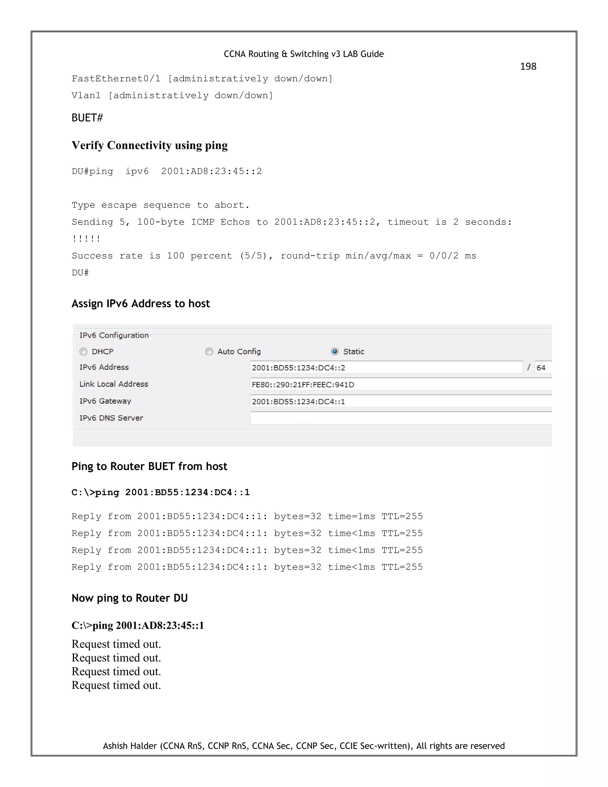 CCNA Routing & Switching v3 LAB Guide
198
Ashish Halder (CCNA RnS, CCNP RnS, CCNA Sec, CCNP Sec, CCIE Sec-written), All rights are reserved
FastEthernet0/1 [administratively down/down]
Vlan1 [administratively down/down]
BUET#
Verify Connectivity using ping
DU#ping ipv6 2001:AD8:23:45::2
Type escape sequence to abort.
Sending 5, 100-byte ICMP Echos to 2001:AD8:23:45::2, timeout is 2 seconds:
!!!!!
Success rate is 100 percent (5/5), round-trip min/avg/max = 0/0/2 ms
DU#
Assign IPv6 Address to host
Ping to Router BUET from host
C:>ping 2001:BD55:1234:DC4::1
Reply from 2001:BD55:1234:DC4::1: bytes=32 time=1ms TTL=255
Reply from 2001:BD55:1234:DC4::1: bytes=32 time<1ms TTL=255
Reply from 2001:BD55:1234:DC4::1: bytes=32 time<1ms TTL=255
Reply from 2001:BD55:1234:DC4::1: bytes=32 time<1ms TTL=255
Now ping to Router DU
C:>ping 2001:AD8:23:45::1
Request timed out.
Request timed out.
Request timed out.
Request timed out.
 