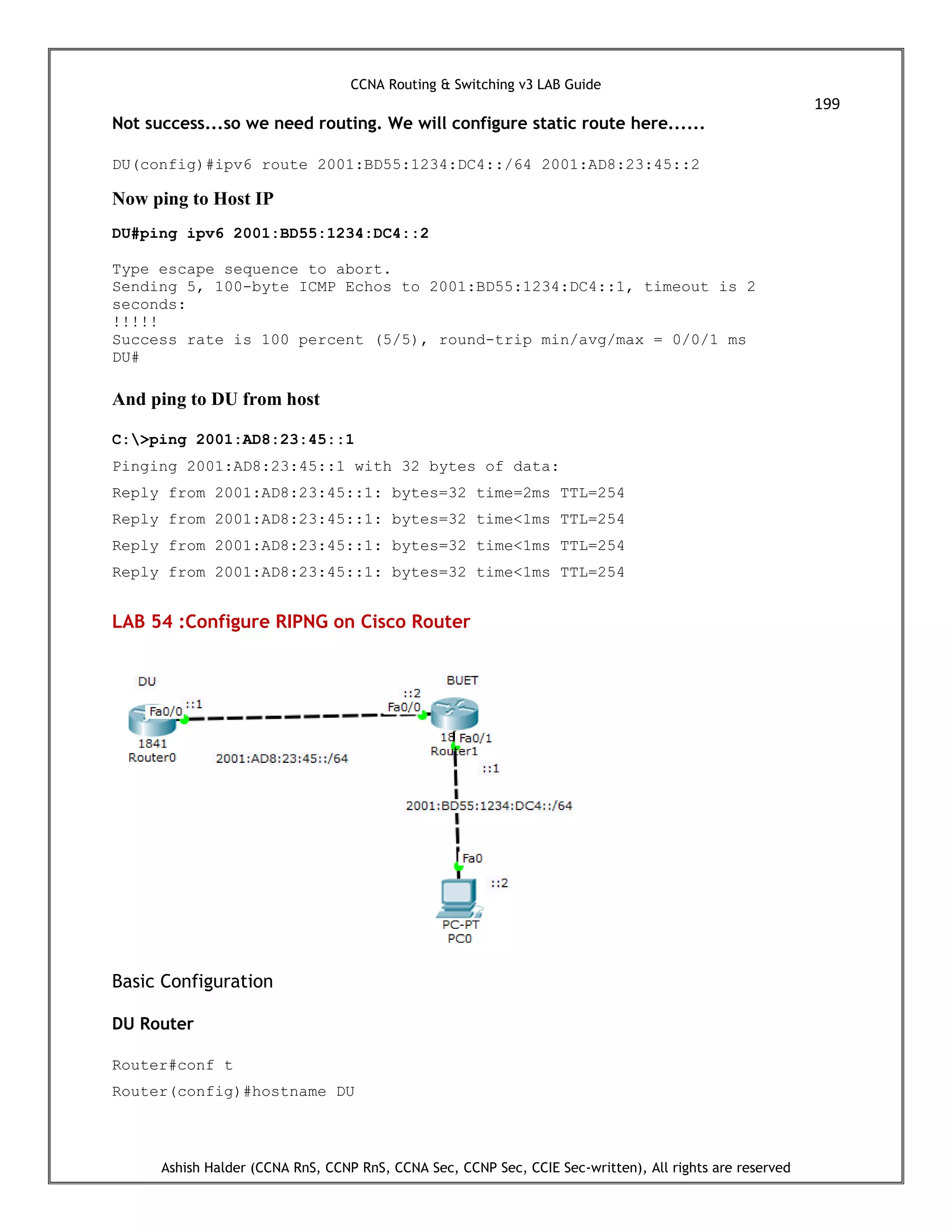 CCNA Routing & Switching v3 LAB Guide
199
Ashish Halder (CCNA RnS, CCNP RnS, CCNA Sec, CCNP Sec, CCIE Sec-written), All rights are reserved
Not success...so we need routing. We will configure static route here......
DU(config)#ipv6 route 2001:BD55:1234:DC4::/64 2001:AD8:23:45::2
Now ping to Host IP
DU#ping ipv6 2001:BD55:1234:DC4::2
Type escape sequence to abort.
Sending 5, 100-byte ICMP Echos to 2001:BD55:1234:DC4::1, timeout is 2
seconds:
!!!!!
Success rate is 100 percent (5/5), round-trip min/avg/max = 0/0/1 ms
DU#
And ping to DU from host
C:>ping 2001:AD8:23:45::1
Pinging 2001:AD8:23:45::1 with 32 bytes of data:
Reply from 2001:AD8:23:45::1: bytes=32 time=2ms TTL=254
Reply from 2001:AD8:23:45::1: bytes=32 time<1ms TTL=254
Reply from 2001:AD8:23:45::1: bytes=32 time<1ms TTL=254
Reply from 2001:AD8:23:45::1: bytes=32 time<1ms TTL=254
LAB 54 :Configure RIPNG on Cisco Router
Basic Configuration
DU Router
Router#conf t
Router(config)#hostname DU
 