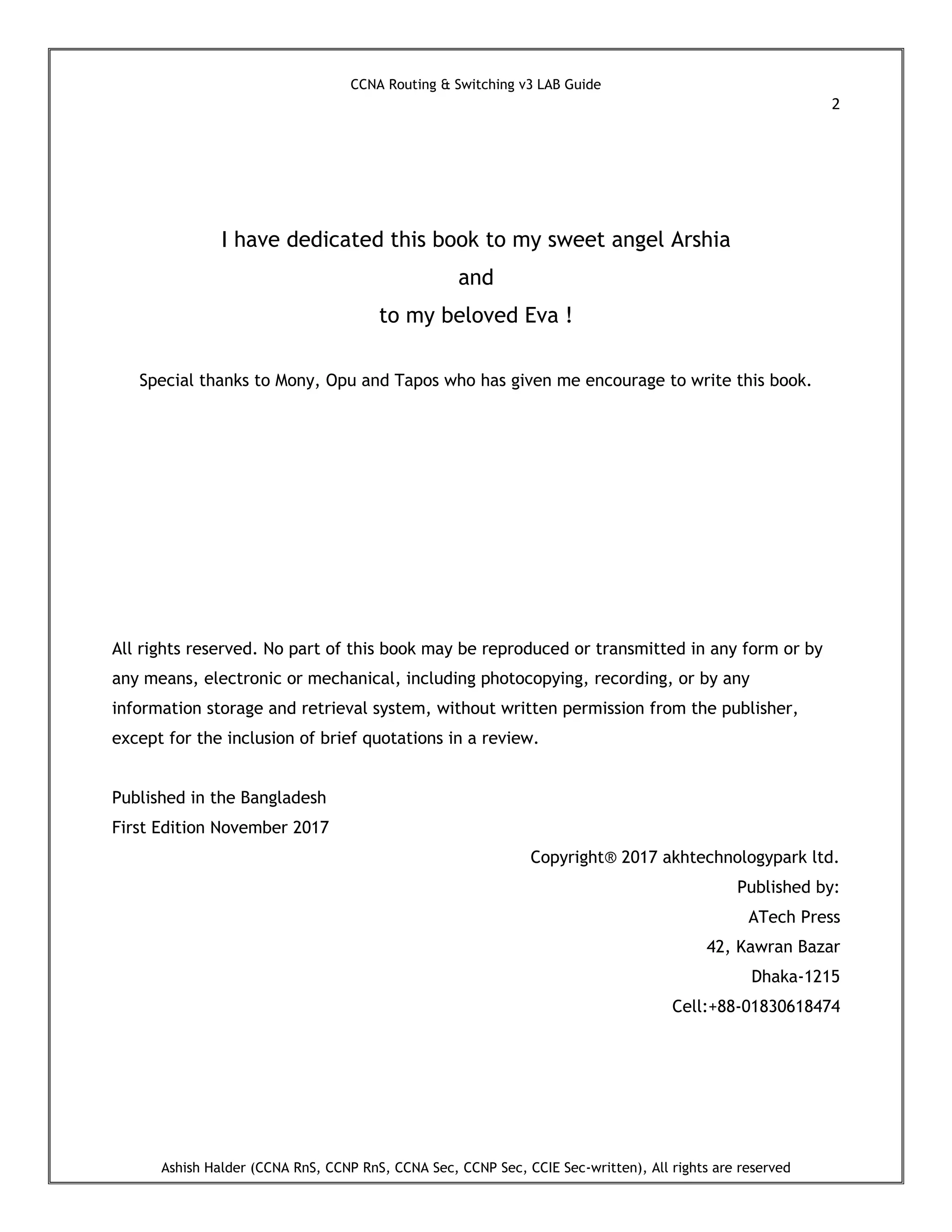 CCNA Routing & Switching v3 LAB Guide
2
Ashish Halder (CCNA RnS, CCNP RnS, CCNA Sec, CCNP Sec, CCIE Sec-written), All rights are reserved
I have dedicated this book to my sweet angel Arshia
and
to my beloved Eva !
Special thanks to Mony, Opu and Tapos who has given me encourage to write this book.
All rights reserved. No part of this book may be reproduced or transmitted in any form or by
any means, electronic or mechanical, including photocopying, recording, or by any
information storage and retrieval system, without written permission from the publisher,
except for the inclusion of brief quotations in a review.
Published in the Bangladesh
First Edition November 2017
Copyright® 2017 akhtechnologypark ltd.
Published by:
ATech Press
42, Kawran Bazar
Dhaka-1215
Cell:+88-01830618474
 