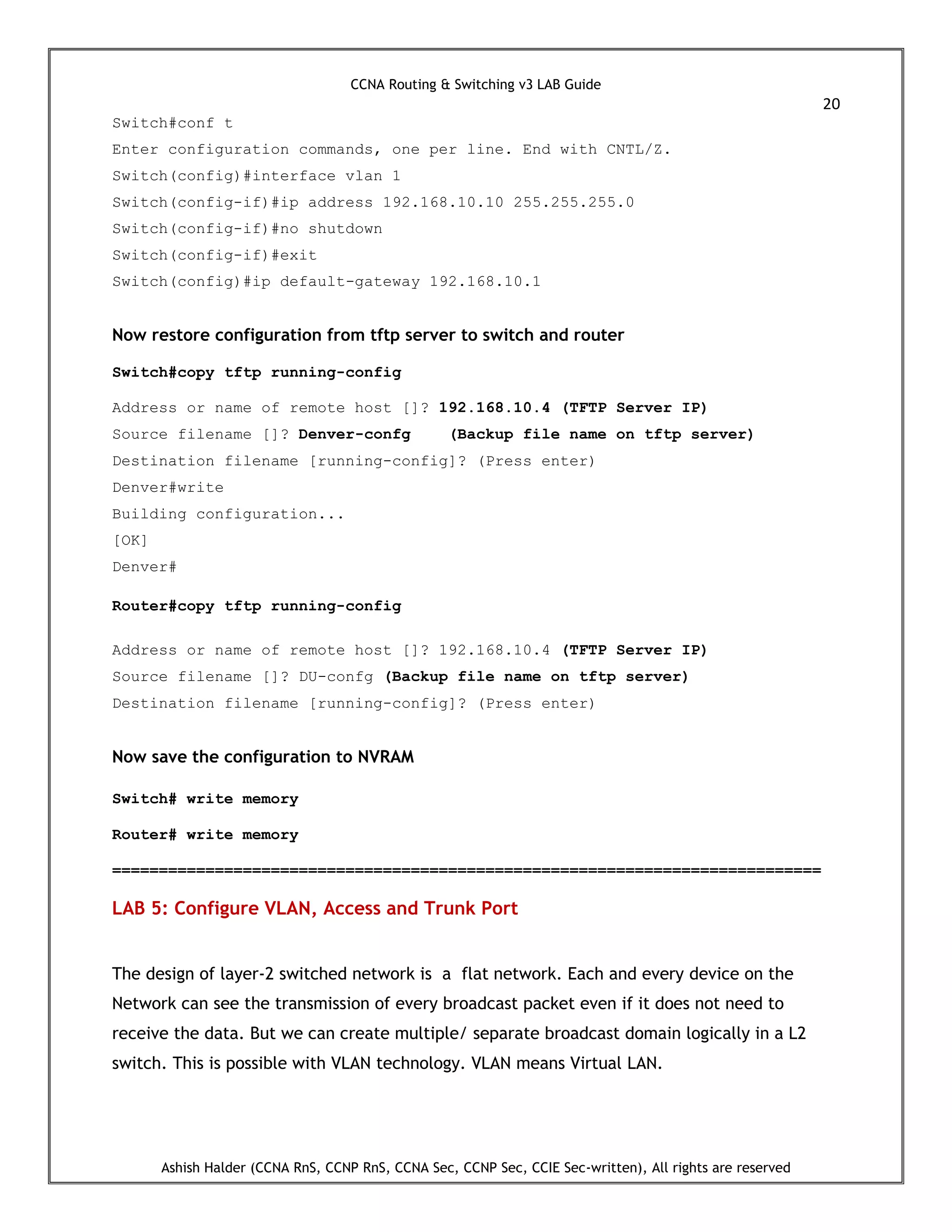CCNA Routing & Switching v3 LAB Guide
20
Ashish Halder (CCNA RnS, CCNP RnS, CCNA Sec, CCNP Sec, CCIE Sec-written), All rights are reserved
Switch#conf t
Enter configuration commands, one per line. End with CNTL/Z.
Switch(config)#interface vlan 1
Switch(config-if)#ip address 192.168.10.10 255.255.255.0
Switch(config-if)#no shutdown
Switch(config-if)#exit
Switch(config)#ip default-gateway 192.168.10.1
Now restore configuration from tftp server to switch and router
Switch#copy tftp running-config
Address or name of remote host []? 192.168.10.4 (TFTP Server IP)
Source filename []? Denver-confg (Backup file name on tftp server)
Destination filename [running-config]? (Press enter)
Denver#write
Building configuration...
[OK]
Denver#
Router#copy tftp running-config
Address or name of remote host []? 192.168.10.4 (TFTP Server IP)
Source filename []? DU-confg (Backup file name on tftp server)
Destination filename [running-config]? (Press enter)
Now save the configuration to NVRAM
Switch# write memory
Router# write memory
============================================================================
LAB 5: Configure VLAN, Access and Trunk Port
The design of layer-2 switched network is a flat network. Each and every device on the
Network can see the transmission of every broadcast packet even if it does not need to
receive the data. But we can create multiple/ separate broadcast domain logically in a L2
switch. This is possible with VLAN technology. VLAN means Virtual LAN.
 