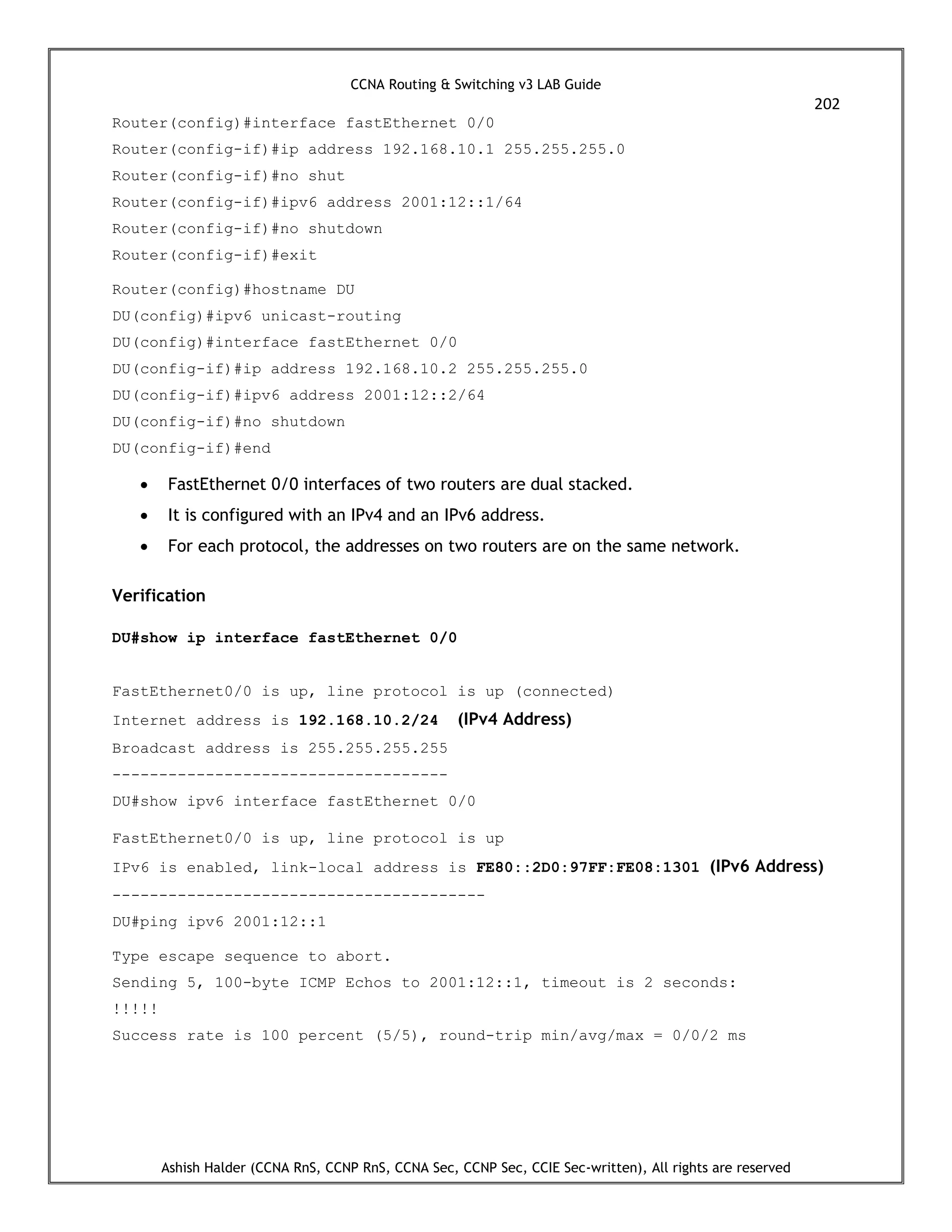 CCNA Routing & Switching v3 LAB Guide
202
Ashish Halder (CCNA RnS, CCNP RnS, CCNA Sec, CCNP Sec, CCIE Sec-written), All rights are reserved
Router(config)#interface fastEthernet 0/0
Router(config-if)#ip address 192.168.10.1 255.255.255.0
Router(config-if)#no shut
Router(config-if)#ipv6 address 2001:12::1/64
Router(config-if)#no shutdown
Router(config-if)#exit
Router(config)#hostname DU
DU(config)#ipv6 unicast-routing
DU(config)#interface fastEthernet 0/0
DU(config-if)#ip address 192.168.10.2 255.255.255.0
DU(config-if)#ipv6 address 2001:12::2/64
DU(config-if)#no shutdown
DU(config-if)#end
 FastEthernet 0/0 interfaces of two routers are dual stacked.
 It is configured with an IPv4 and an IPv6 address.
 For each protocol, the addresses on two routers are on the same network.
Verification
DU#show ip interface fastEthernet 0/0
FastEthernet0/0 is up, line protocol is up (connected)
Internet address is 192.168.10.2/24 (IPv4 Address)
Broadcast address is 255.255.255.255
------------------------------------
DU#show ipv6 interface fastEthernet 0/0
FastEthernet0/0 is up, line protocol is up
IPv6 is enabled, link-local address is FE80::2D0:97FF:FE08:1301 (IPv6 Address)
----------------------------------------
DU#ping ipv6 2001:12::1
Type escape sequence to abort.
Sending 5, 100-byte ICMP Echos to 2001:12::1, timeout is 2 seconds:
!!!!!
Success rate is 100 percent (5/5), round-trip min/avg/max = 0/0/2 ms
 