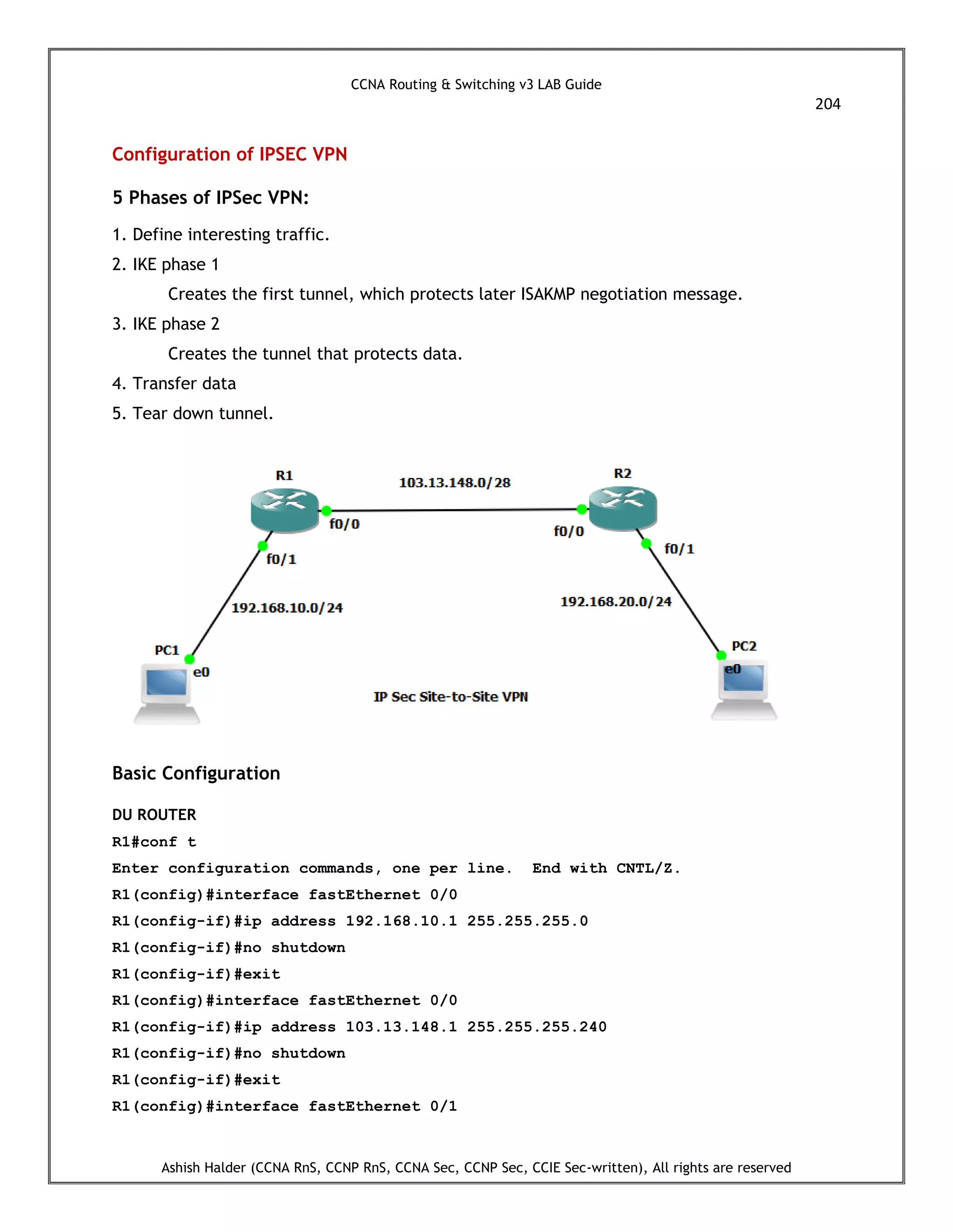 CCNA Routing & Switching v3 LAB Guide
204
Ashish Halder (CCNA RnS, CCNP RnS, CCNA Sec, CCNP Sec, CCIE Sec-written), All rights are reserved
Configuration of IPSEC VPN
5 Phases of IPSec VPN:
1. Define interesting traffic.
2. IKE phase 1
Creates the first tunnel, which protects later ISAKMP negotiation message.
3. IKE phase 2
Creates the tunnel that protects data.
4. Transfer data
5. Tear down tunnel.
Basic Configuration
DU ROUTER
R1#conf t
Enter configuration commands, one per line. End with CNTL/Z.
R1(config)#interface fastEthernet 0/0
R1(config-if)#ip address 192.168.10.1 255.255.255.0
R1(config-if)#no shutdown
R1(config-if)#exit
R1(config)#interface fastEthernet 0/0
R1(config-if)#ip address 103.13.148.1 255.255.255.240
R1(config-if)#no shutdown
R1(config-if)#exit
R1(config)#interface fastEthernet 0/1
 