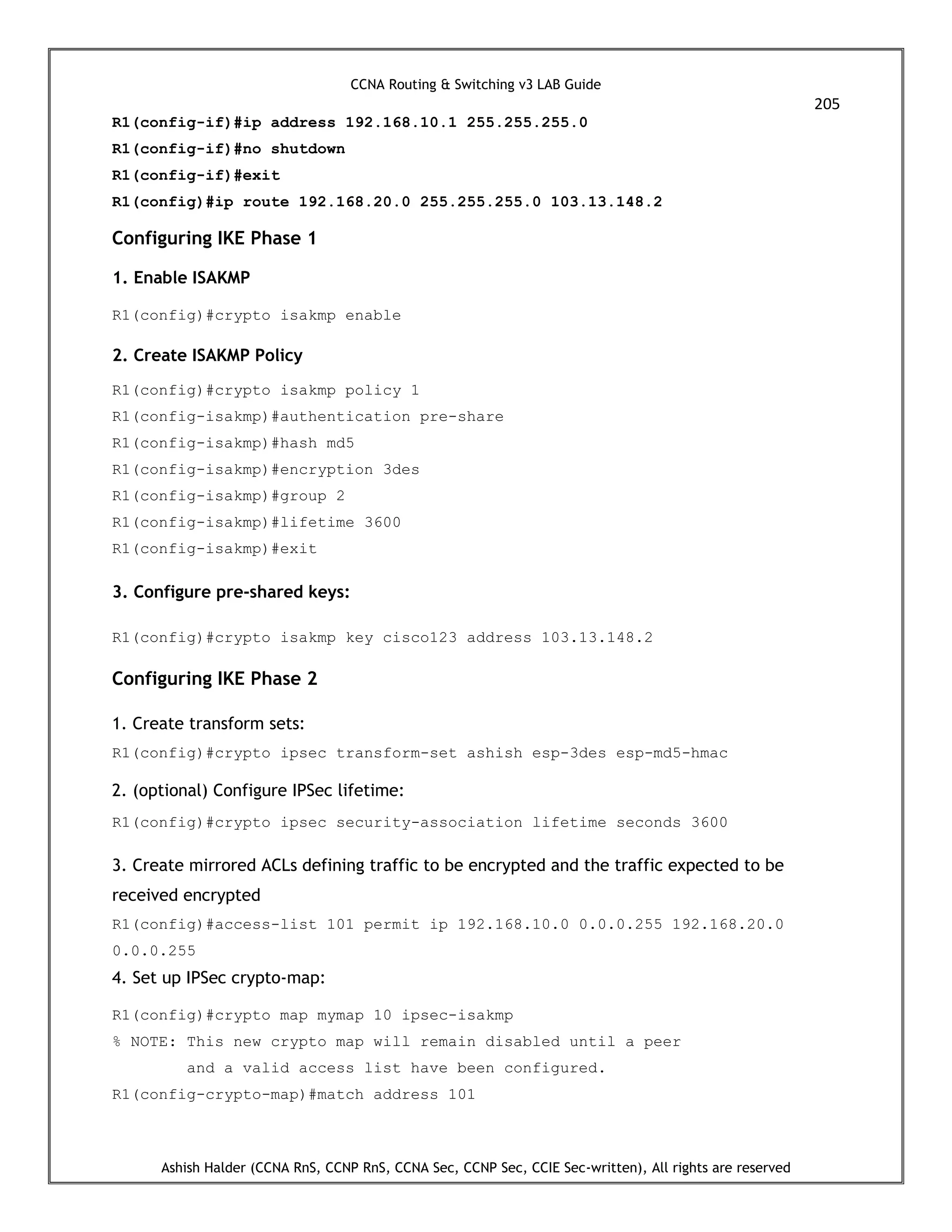 CCNA Routing & Switching v3 LAB Guide
205
Ashish Halder (CCNA RnS, CCNP RnS, CCNA Sec, CCNP Sec, CCIE Sec-written), All rights are reserved
R1(config-if)#ip address 192.168.10.1 255.255.255.0
R1(config-if)#no shutdown
R1(config-if)#exit
R1(config)#ip route 192.168.20.0 255.255.255.0 103.13.148.2
Configuring IKE Phase 1
1. Enable ISAKMP
R1(config)#crypto isakmp enable
2. Create ISAKMP Policy
R1(config)#crypto isakmp policy 1
R1(config-isakmp)#authentication pre-share
R1(config-isakmp)#hash md5
R1(config-isakmp)#encryption 3des
R1(config-isakmp)#group 2
R1(config-isakmp)#lifetime 3600
R1(config-isakmp)#exit
3. Configure pre-shared keys:
R1(config)#crypto isakmp key cisco123 address 103.13.148.2
Configuring IKE Phase 2
1. Create transform sets:
R1(config)#crypto ipsec transform-set ashish esp-3des esp-md5-hmac
2. (optional) Configure IPSec lifetime:
R1(config)#crypto ipsec security-association lifetime seconds 3600
3. Create mirrored ACLs defining traffic to be encrypted and the traffic expected to be
received encrypted
R1(config)#access-list 101 permit ip 192.168.10.0 0.0.0.255 192.168.20.0
0.0.0.255
4. Set up IPSec crypto-map:
R1(config)#crypto map mymap 10 ipsec-isakmp
% NOTE: This new crypto map will remain disabled until a peer
and a valid access list have been configured.
R1(config-crypto-map)#match address 101
 