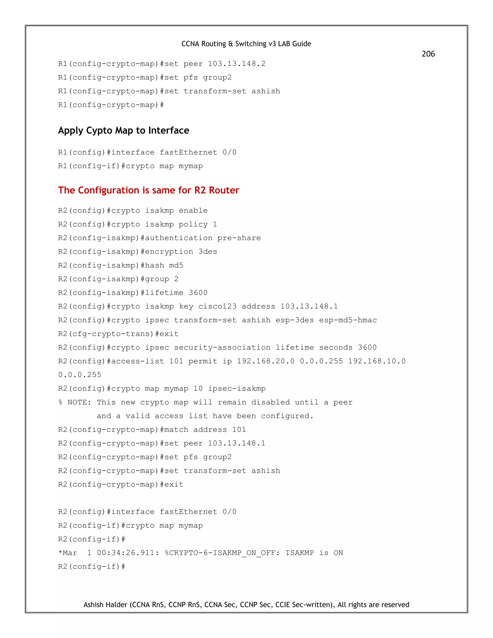 CCNA Routing & Switching v3 LAB Guide
206
Ashish Halder (CCNA RnS, CCNP RnS, CCNA Sec, CCNP Sec, CCIE Sec-written), All rights are reserved
R1(config-crypto-map)#set peer 103.13.148.2
R1(config-crypto-map)#set pfs group2
R1(config-crypto-map)#set transform-set ashish
R1(config-crypto-map)#
Apply Cypto Map to Interface
R1(config)#interface fastEthernet 0/0
R1(config-if)#crypto map mymap
The Configuration is same for R2 Router
R2(config)#crypto isakmp enable
R2(config)#crypto isakmp policy 1
R2(config-isakmp)#authentication pre-share
R2(config-isakmp)#encryption 3des
R2(config-isakmp)#hash md5
R2(config-isakmp)#group 2
R2(config-isakmp)#lifetime 3600
R2(config)#crypto isakmp key cisco123 address 103.13.148.1
R2(config)#crypto ipsec transform-set ashish esp-3des esp-md5-hmac
R2(cfg-crypto-trans)#exit
R2(config)#crypto ipsec security-association lifetime seconds 3600
R2(config)#access-list 101 permit ip 192.168.20.0 0.0.0.255 192.168.10.0
0.0.0.255
R2(config)#crypto map mymap 10 ipsec-isakmp
% NOTE: This new crypto map will remain disabled until a peer
and a valid access list have been configured.
R2(config-crypto-map)#match address 101
R2(config-crypto-map)#set peer 103.13.148.1
R2(config-crypto-map)#set pfs group2
R2(config-crypto-map)#set transform-set ashish
R2(config-crypto-map)#exit
R2(config)#interface fastEthernet 0/0
R2(config-if)#crypto map mymap
R2(config-if)#
*Mar 1 00:34:26.911: %CRYPTO-6-ISAKMP_ON_OFF: ISAKMP is ON
R2(config-if)#
 