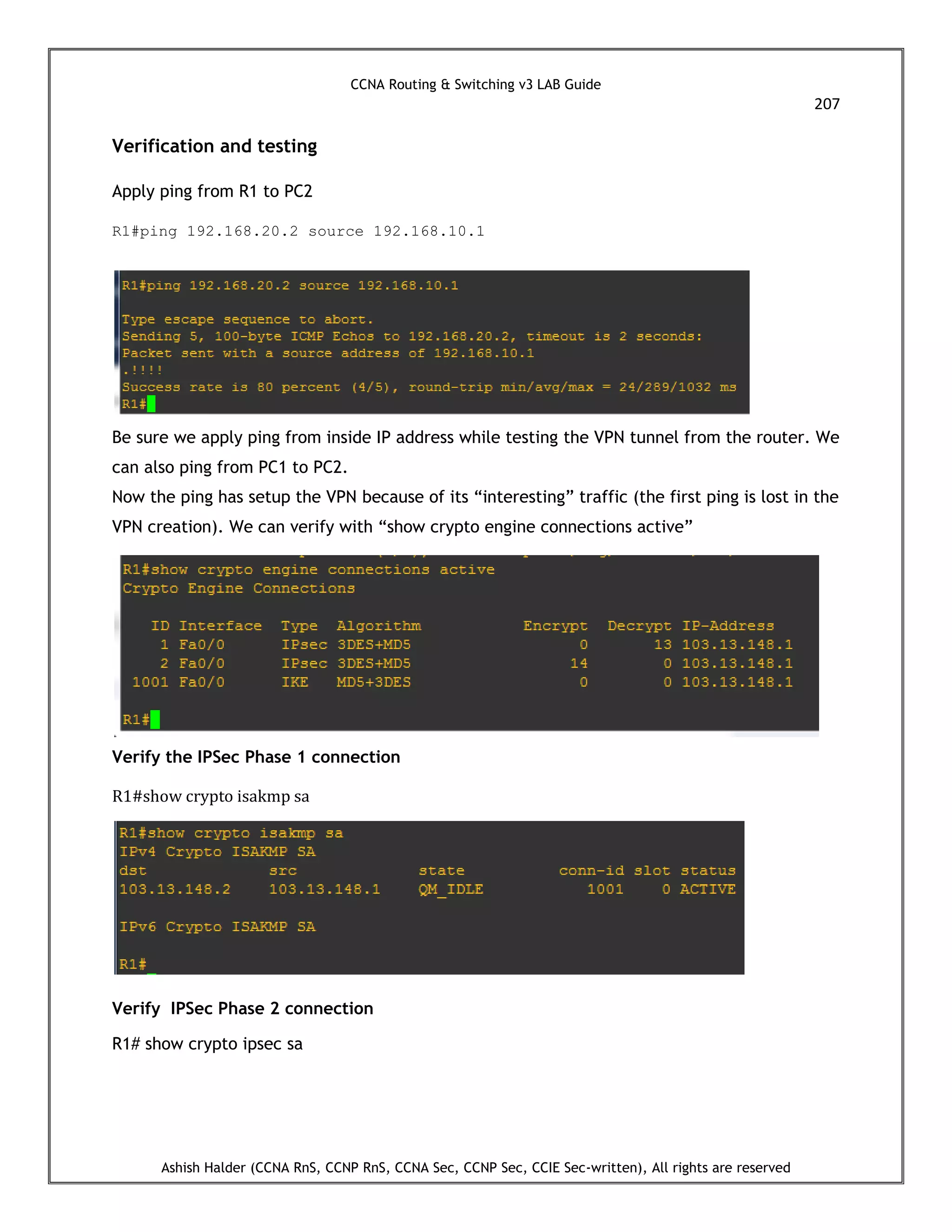 CCNA Routing & Switching v3 LAB Guide
207
Ashish Halder (CCNA RnS, CCNP RnS, CCNA Sec, CCNP Sec, CCIE Sec-written), All rights are reserved
Verification and testing
Apply ping from R1 to PC2
R1#ping 192.168.20.2 source 192.168.10.1
Be sure we apply ping from inside IP address while testing the VPN tunnel from the router. We
can also ping from PC1 to PC2.
Now the ping has setup the VPN because of its “interesting” traffic (the first ping is lost in the
VPN creation). We can verify with “show crypto engine connections active”
Verify the IPSec Phase 1 connection
R1#show crypto isakmp sa
Verify IPSec Phase 2 connection
R1# show crypto ipsec sa
 