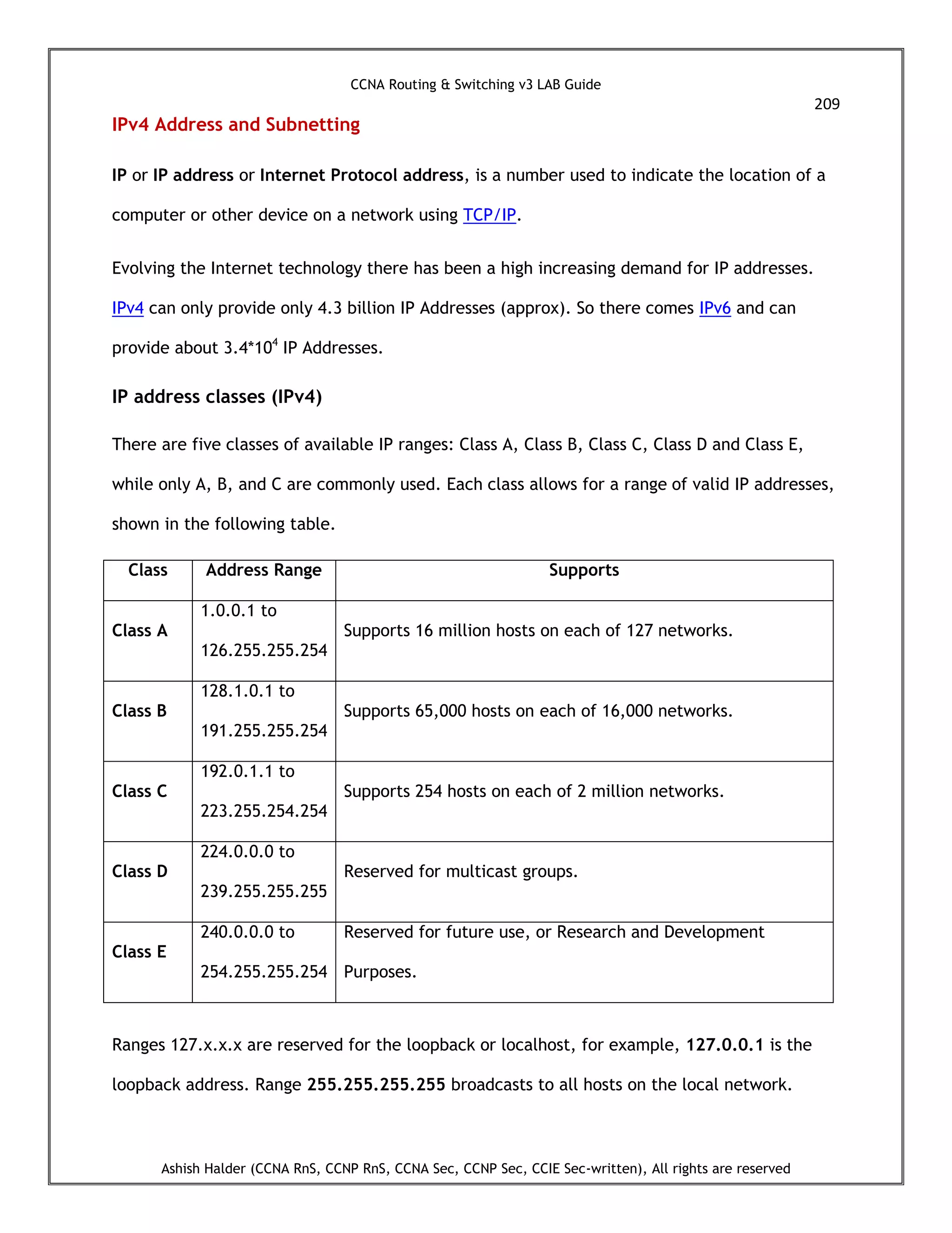 CCNA Routing & Switching v3 LAB Guide
209
Ashish Halder (CCNA RnS, CCNP RnS, CCNA Sec, CCNP Sec, CCIE Sec-written), All rights are reserved
IPv4 Address and Subnetting
IP or IP address or Internet Protocol address, is a number used to indicate the location of a
computer or other device on a network using TCP/IP.
Evolving the Internet technology there has been a high increasing demand for IP addresses.
IPv4 can only provide only 4.3 billion IP Addresses (approx). So there comes IPv6 and can
provide about 3.4*104
IP Addresses.
IP address classes (IPv4)
There are five classes of available IP ranges: Class A, Class B, Class C, Class D and Class E,
while only A, B, and C are commonly used. Each class allows for a range of valid IP addresses,
shown in the following table.
Class Address Range Supports
Class A
1.0.0.1 to
126.255.255.254
Supports 16 million hosts on each of 127 networks.
Class B
128.1.0.1 to
191.255.255.254
Supports 65,000 hosts on each of 16,000 networks.
Class C
192.0.1.1 to
223.255.254.254
Supports 254 hosts on each of 2 million networks.
Class D
224.0.0.0 to
239.255.255.255
Reserved for multicast groups.
Class E
240.0.0.0 to
254.255.255.254
Reserved for future use, or Research and Development
Purposes.
Ranges 127.x.x.x are reserved for the loopback or localhost, for example, 127.0.0.1 is the
loopback address. Range 255.255.255.255 broadcasts to all hosts on the local network.
 
