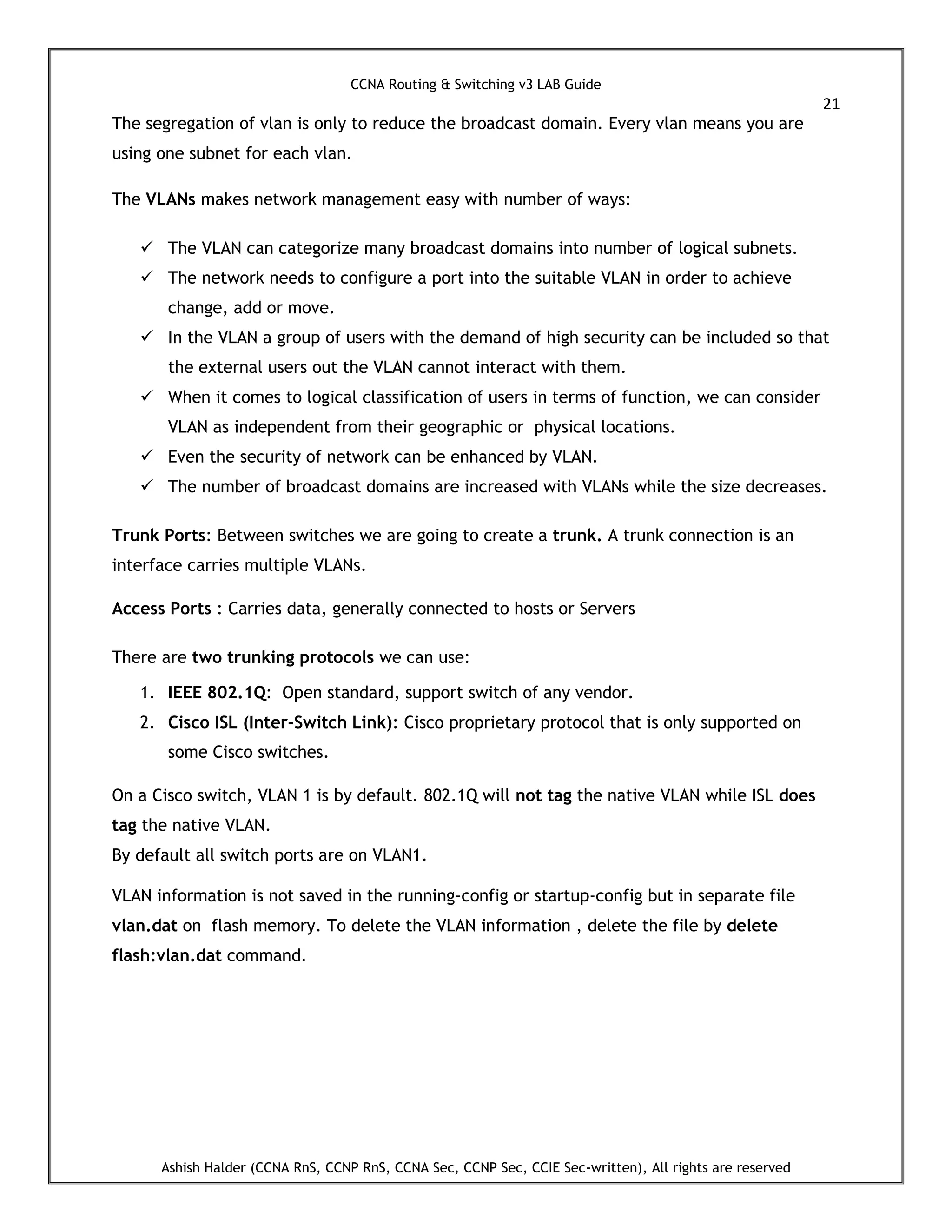 CCNA Routing & Switching v3 LAB Guide
21
Ashish Halder (CCNA RnS, CCNP RnS, CCNA Sec, CCNP Sec, CCIE Sec-written), All rights are reserved
The segregation of vlan is only to reduce the broadcast domain. Every vlan means you are
using one subnet for each vlan.
The VLANs makes network management easy with number of ways:
 The VLAN can categorize many broadcast domains into number of logical subnets.
 The network needs to configure a port into the suitable VLAN in order to achieve
change, add or move.
 In the VLAN a group of users with the demand of high security can be included so that
the external users out the VLAN cannot interact with them.
 When it comes to logical classification of users in terms of function, we can consider
VLAN as independent from their geographic or physical locations.
 Even the security of network can be enhanced by VLAN.
 The number of broadcast domains are increased with VLANs while the size decreases.
Trunk Ports: Between switches we are going to create a trunk. A trunk connection is an
interface carries multiple VLANs.
Access Ports : Carries data, generally connected to hosts or Servers
There are two trunking protocols we can use:
1. IEEE 802.1Q: Open standard, support switch of any vendor.
2. Cisco ISL (Inter-Switch Link): Cisco proprietary protocol that is only supported on
some Cisco switches.
On a Cisco switch, VLAN 1 is by default. 802.1Q will not tag the native VLAN while ISL does
tag the native VLAN.
By default all switch ports are on VLAN1.
VLAN information is not saved in the running-config or startup-config but in separate file
vlan.dat on flash memory. To delete the VLAN information , delete the file by delete
flash:vlan.dat command.
 