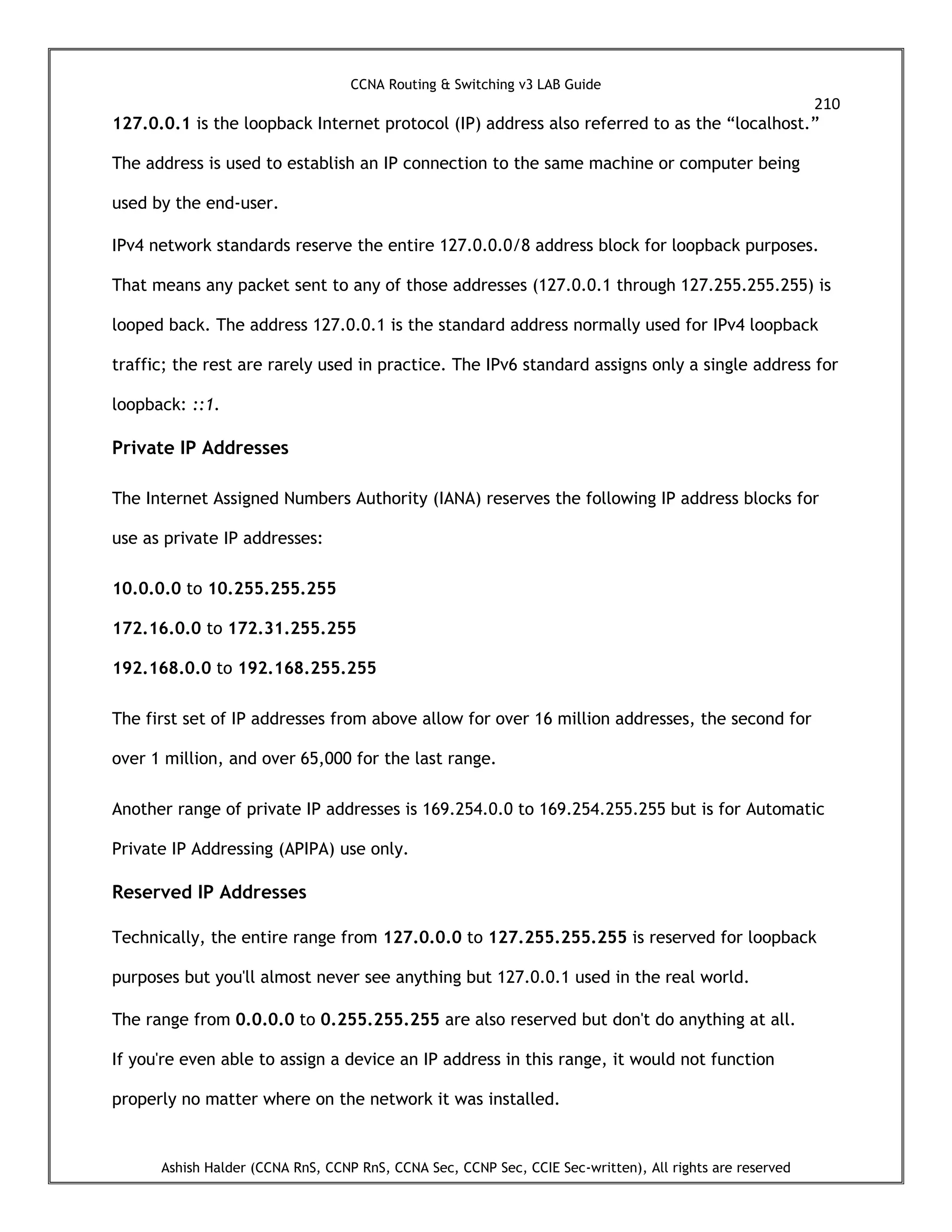 CCNA Routing & Switching v3 LAB Guide
210
Ashish Halder (CCNA RnS, CCNP RnS, CCNA Sec, CCNP Sec, CCIE Sec-written), All rights are reserved
127.0.0.1 is the loopback Internet protocol (IP) address also referred to as the “localhost.”
The address is used to establish an IP connection to the same machine or computer being
used by the end-user.
IPv4 network standards reserve the entire 127.0.0.0/8 address block for loopback purposes.
That means any packet sent to any of those addresses (127.0.0.1 through 127.255.255.255) is
looped back. The address 127.0.0.1 is the standard address normally used for IPv4 loopback
traffic; the rest are rarely used in practice. The IPv6 standard assigns only a single address for
loopback: ::1.
Private IP Addresses
The Internet Assigned Numbers Authority (IANA) reserves the following IP address blocks for
use as private IP addresses:
10.0.0.0 to 10.255.255.255
172.16.0.0 to 172.31.255.255
192.168.0.0 to 192.168.255.255
The first set of IP addresses from above allow for over 16 million addresses, the second for
over 1 million, and over 65,000 for the last range.
Another range of private IP addresses is 169.254.0.0 to 169.254.255.255 but is for Automatic
Private IP Addressing (APIPA) use only.
Reserved IP Addresses
Technically, the entire range from 127.0.0.0 to 127.255.255.255 is reserved for loopback
purposes but you'll almost never see anything but 127.0.0.1 used in the real world.
The range from 0.0.0.0 to 0.255.255.255 are also reserved but don't do anything at all.
If you're even able to assign a device an IP address in this range, it would not function
properly no matter where on the network it was installed.
 