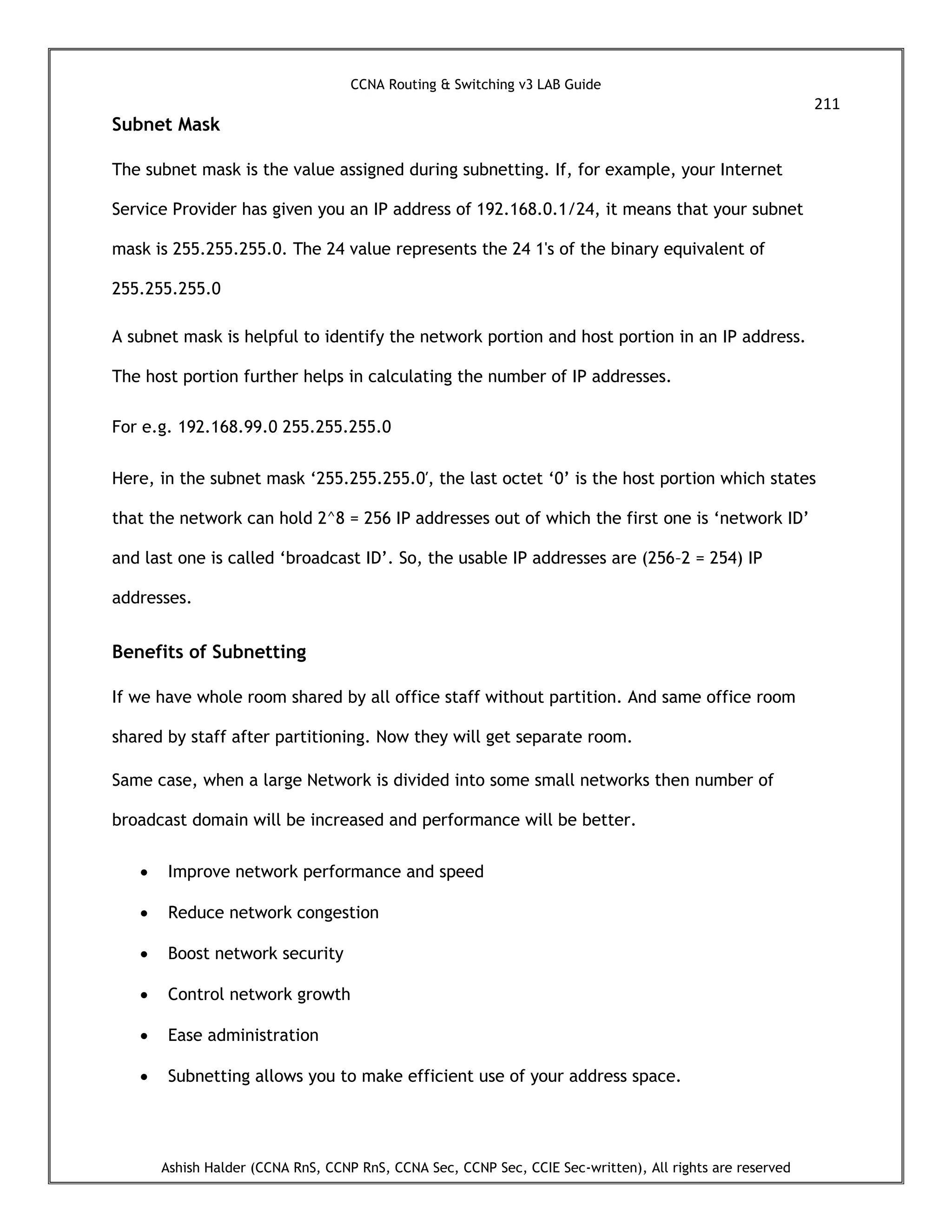 CCNA Routing & Switching v3 LAB Guide
211
Ashish Halder (CCNA RnS, CCNP RnS, CCNA Sec, CCNP Sec, CCIE Sec-written), All rights are reserved
Subnet Mask
The subnet mask is the value assigned during subnetting. If, for example, your Internet
Service Provider has given you an IP address of 192.168.0.1/24, it means that your subnet
mask is 255.255.255.0. The 24 value represents the 24 1's of the binary equivalent of
255.255.255.0
A subnet mask is helpful to identify the network portion and host portion in an IP address.
The host portion further helps in calculating the number of IP addresses.
For e.g. 192.168.99.0 255.255.255.0
Here, in the subnet mask ‘255.255.255.0′, the last octet ‘0’ is the host portion which states
that the network can hold 2^8 = 256 IP addresses out of which the first one is ‘network ID’
and last one is called ‘broadcast ID’. So, the usable IP addresses are (256–2 = 254) IP
addresses.
Benefits of Subnetting
If we have whole room shared by all office staff without partition. And same office room
shared by staff after partitioning. Now they will get separate room.
Same case, when a large Network is divided into some small networks then number of
broadcast domain will be increased and performance will be better.
 Improve network performance and speed
 Reduce network congestion
 Boost network security
 Control network growth
 Ease administration
 Subnetting allows you to make efficient use of your address space.
 
