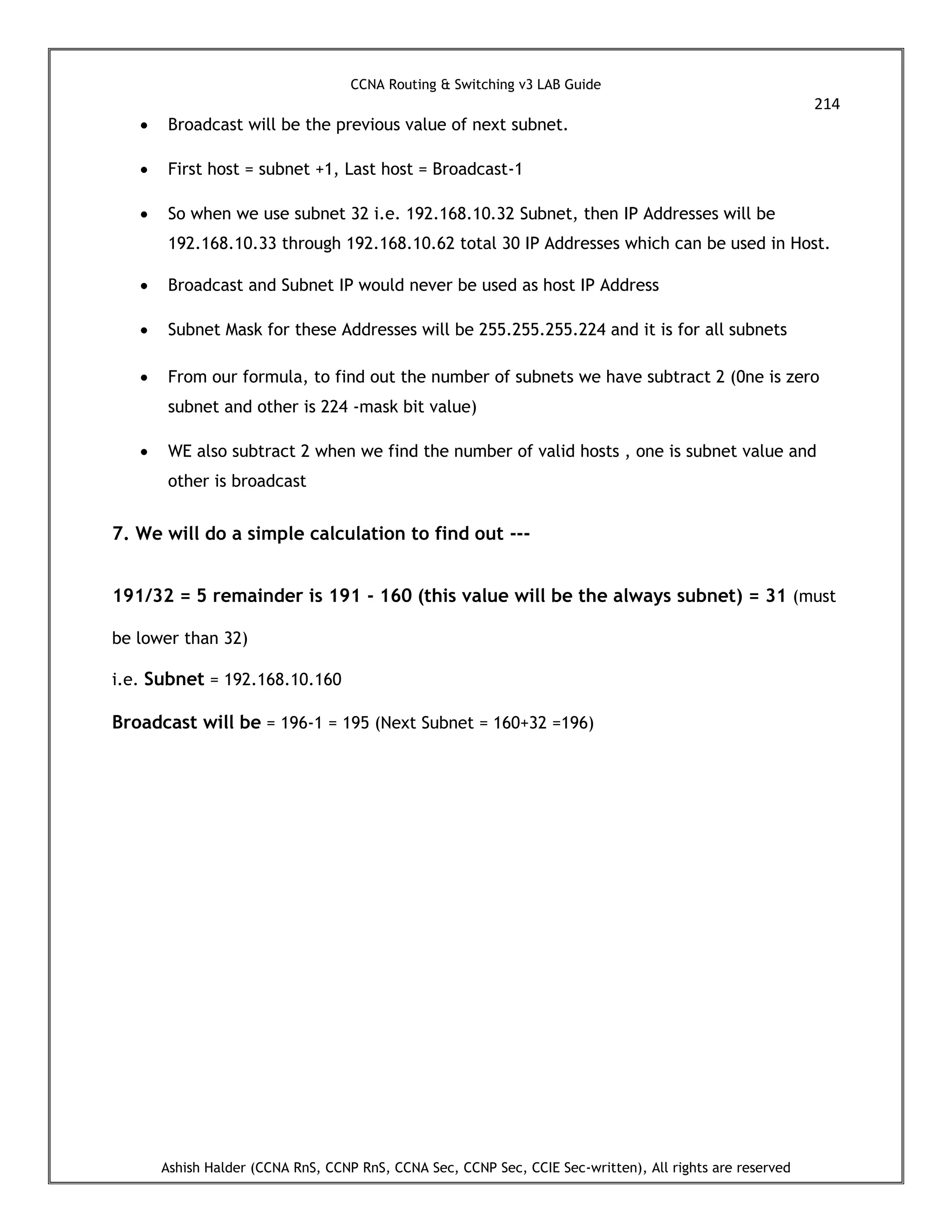CCNA Routing & Switching v3 LAB Guide
214
Ashish Halder (CCNA RnS, CCNP RnS, CCNA Sec, CCNP Sec, CCIE Sec-written), All rights are reserved
 Broadcast will be the previous value of next subnet.
 First host = subnet +1, Last host = Broadcast-1
 So when we use subnet 32 i.e. 192.168.10.32 Subnet, then IP Addresses will be
192.168.10.33 through 192.168.10.62 total 30 IP Addresses which can be used in Host.
 Broadcast and Subnet IP would never be used as host IP Address
 Subnet Mask for these Addresses will be 255.255.255.224 and it is for all subnets
 From our formula, to find out the number of subnets we have subtract 2 (0ne is zero
subnet and other is 224 -mask bit value)
 WE also subtract 2 when we find the number of valid hosts , one is subnet value and
other is broadcast
7. We will do a simple calculation to find out ---
191/32 = 5 remainder is 191 - 160 (this value will be the always subnet) = 31 (must
be lower than 32)
i.e. Subnet = 192.168.10.160
Broadcast will be = 196-1 = 195 (Next Subnet = 160+32 =196)
 