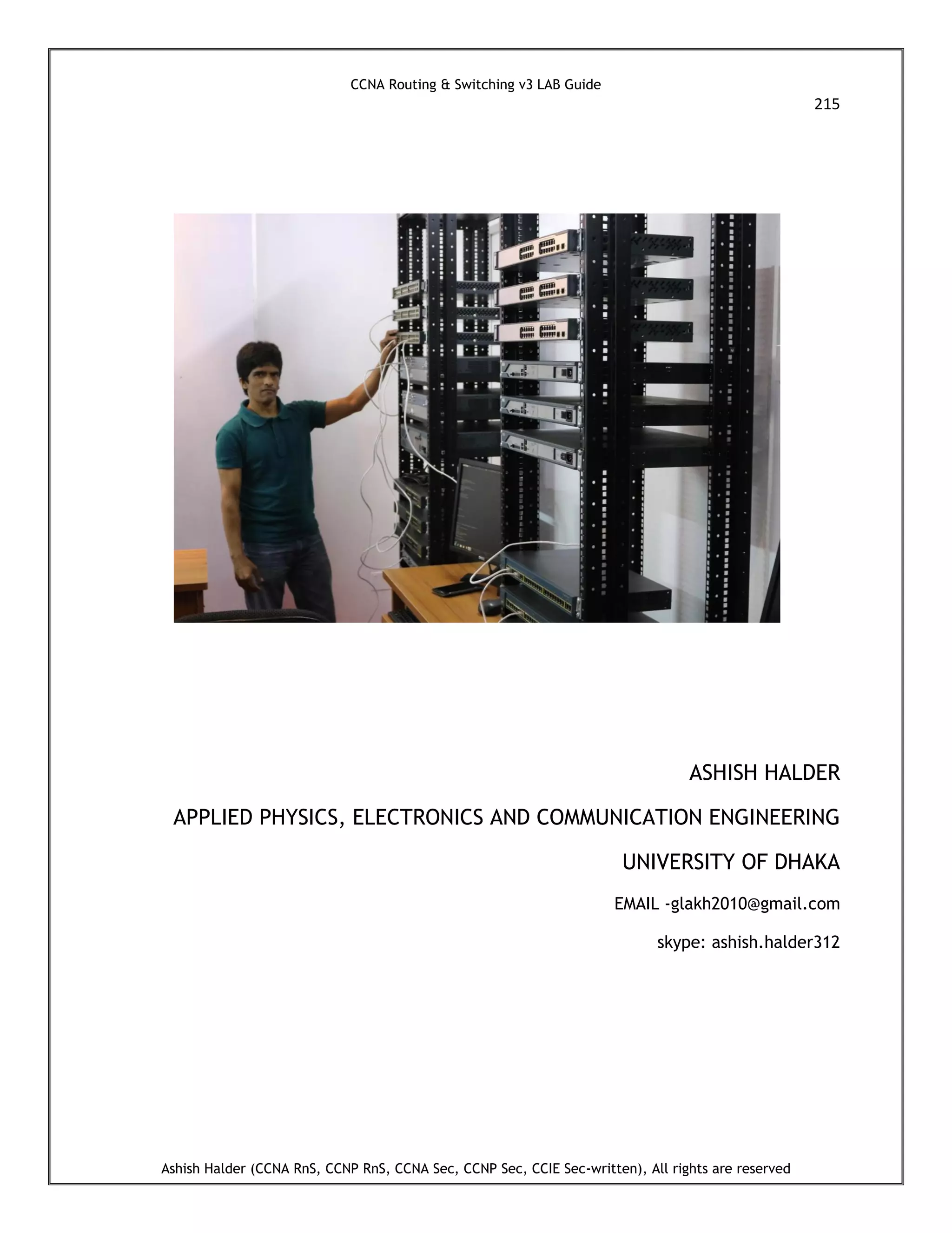 CCNA Routing & Switching v3 LAB Guide
215
Ashish Halder (CCNA RnS, CCNP RnS, CCNA Sec, CCNP Sec, CCIE Sec-written), All rights are reserved
ASHISH HALDER
APPLIED PHYSICS, ELECTRONICS AND COMMUNICATION ENGINEERING
UNIVERSITY OF DHAKA
EMAIL -glakh2010@gmail.com
skype: ashish.halder312
 