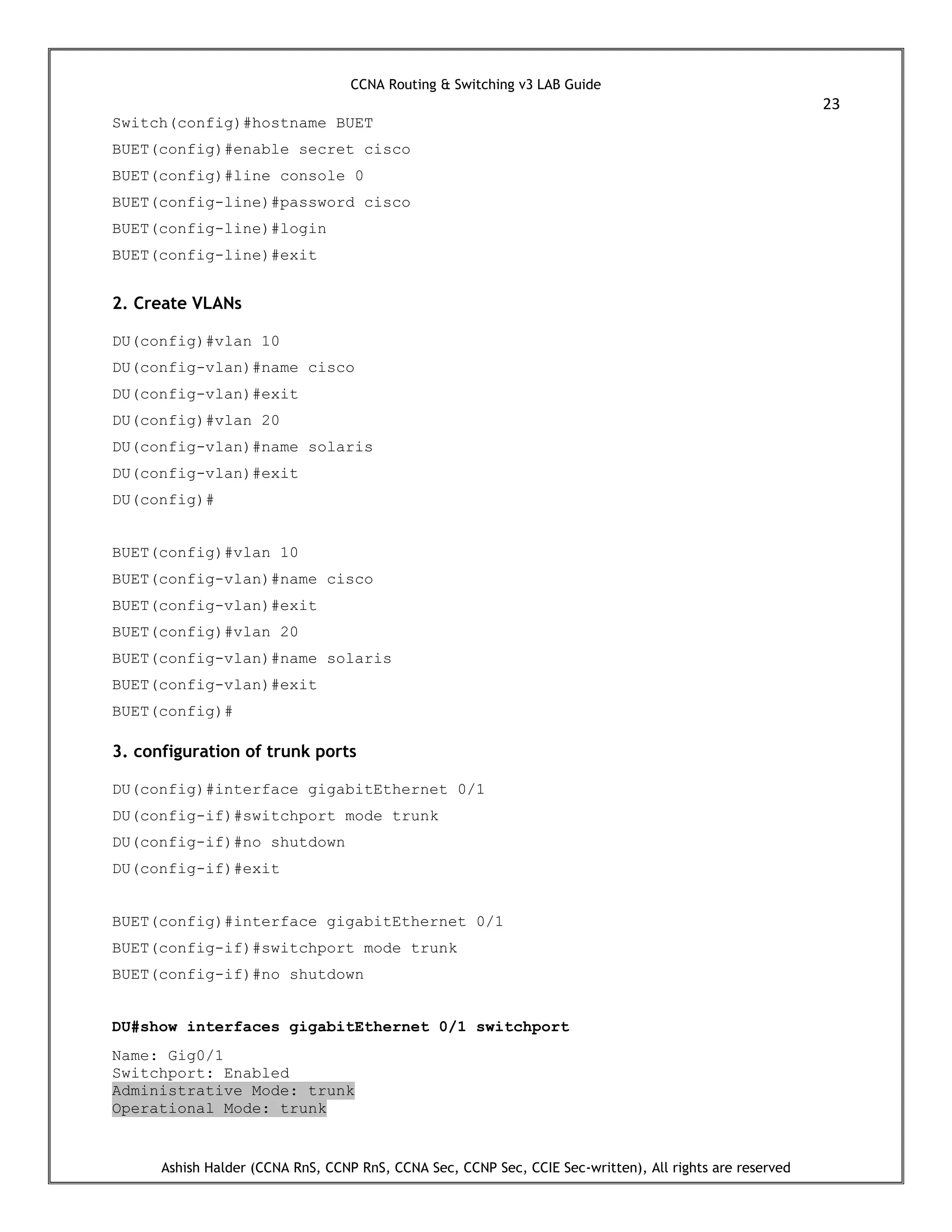 CCNA Routing & Switching v3 LAB Guide
23
Ashish Halder (CCNA RnS, CCNP RnS, CCNA Sec, CCNP Sec, CCIE Sec-written), All rights are reserved
Switch(config)#hostname BUET
BUET(config)#enable secret cisco
BUET(config)#line console 0
BUET(config-line)#password cisco
BUET(config-line)#login
BUET(config-line)#exit
2. Create VLANs
DU(config)#vlan 10
DU(config-vlan)#name cisco
DU(config-vlan)#exit
DU(config)#vlan 20
DU(config-vlan)#name solaris
DU(config-vlan)#exit
DU(config)#
BUET(config)#vlan 10
BUET(config-vlan)#name cisco
BUET(config-vlan)#exit
BUET(config)#vlan 20
BUET(config-vlan)#name solaris
BUET(config-vlan)#exit
BUET(config)#
3. configuration of trunk ports
DU(config)#interface gigabitEthernet 0/1
DU(config-if)#switchport mode trunk
DU(config-if)#no shutdown
DU(config-if)#exit
BUET(config)#interface gigabitEthernet 0/1
BUET(config-if)#switchport mode trunk
BUET(config-if)#no shutdown
DU#show interfaces gigabitEthernet 0/1 switchport
Name: Gig0/1
Switchport: Enabled
Administrative Mode: trunk
Operational Mode: trunk
 