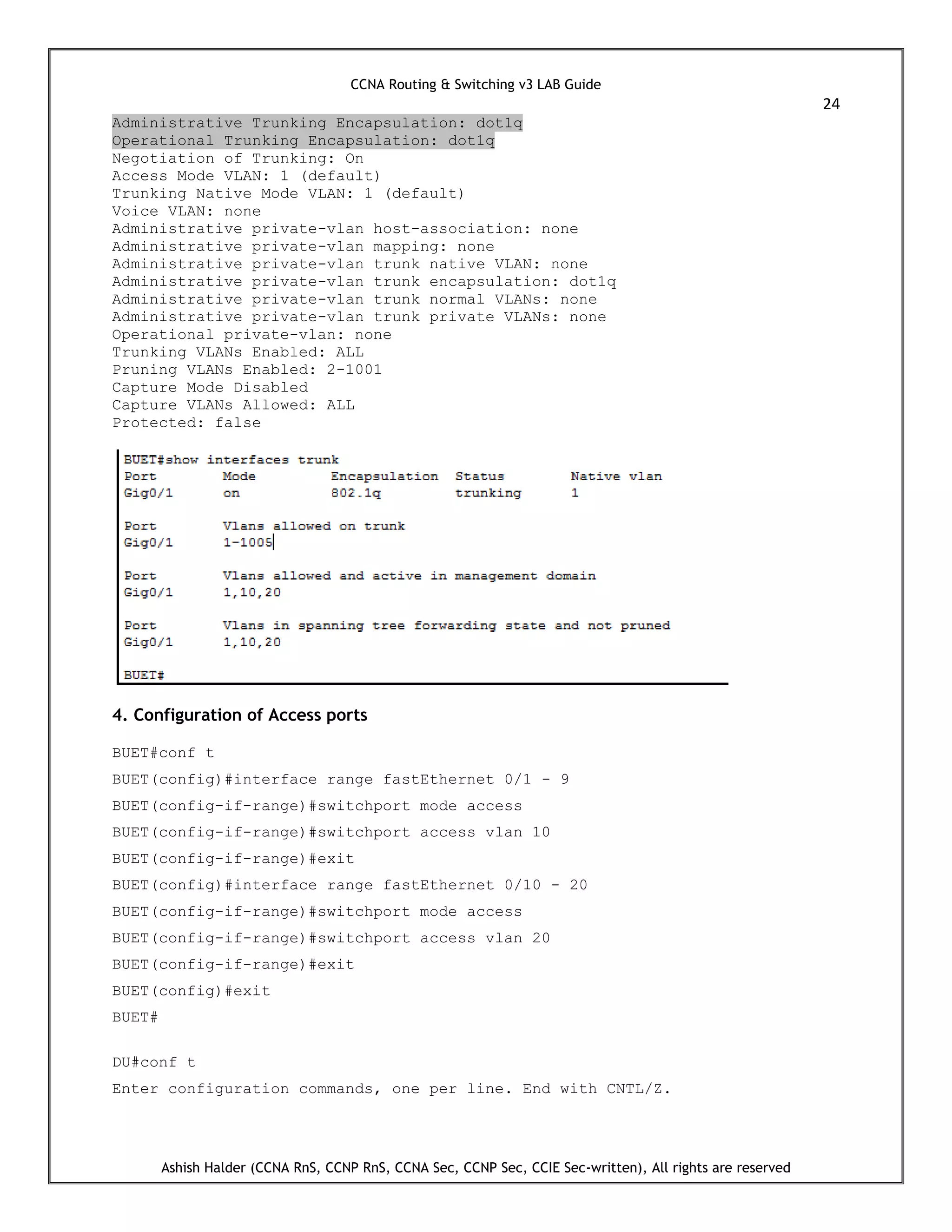 CCNA Routing & Switching v3 LAB Guide
24
Ashish Halder (CCNA RnS, CCNP RnS, CCNA Sec, CCNP Sec, CCIE Sec-written), All rights are reserved
Administrative Trunking Encapsulation: dot1q
Operational Trunking Encapsulation: dot1q
Negotiation of Trunking: On
Access Mode VLAN: 1 (default)
Trunking Native Mode VLAN: 1 (default)
Voice VLAN: none
Administrative private-vlan host-association: none
Administrative private-vlan mapping: none
Administrative private-vlan trunk native VLAN: none
Administrative private-vlan trunk encapsulation: dot1q
Administrative private-vlan trunk normal VLANs: none
Administrative private-vlan trunk private VLANs: none
Operational private-vlan: none
Trunking VLANs Enabled: ALL
Pruning VLANs Enabled: 2-1001
Capture Mode Disabled
Capture VLANs Allowed: ALL
Protected: false
4. Configuration of Access ports
BUET#conf t
BUET(config)#interface range fastEthernet 0/1 - 9
BUET(config-if-range)#switchport mode access
BUET(config-if-range)#switchport access vlan 10
BUET(config-if-range)#exit
BUET(config)#interface range fastEthernet 0/10 - 20
BUET(config-if-range)#switchport mode access
BUET(config-if-range)#switchport access vlan 20
BUET(config-if-range)#exit
BUET(config)#exit
BUET#
DU#conf t
Enter configuration commands, one per line. End with CNTL/Z.
 