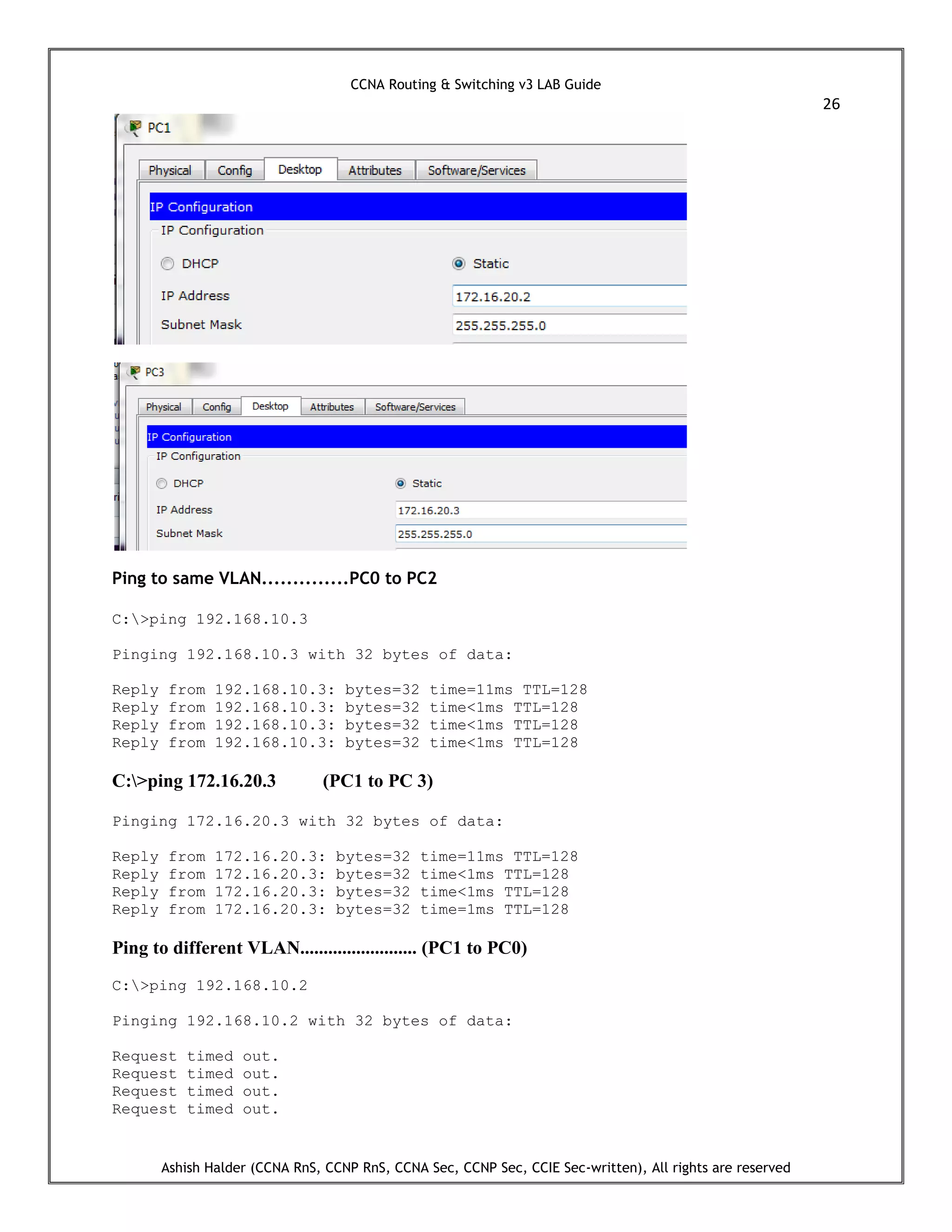CCNA Routing & Switching v3 LAB Guide
26
Ashish Halder (CCNA RnS, CCNP RnS, CCNA Sec, CCNP Sec, CCIE Sec-written), All rights are reserved
Ping to same VLAN..............PC0 to PC2
C:>ping 192.168.10.3
Pinging 192.168.10.3 with 32 bytes of data:
Reply from 192.168.10.3: bytes=32 time=11ms TTL=128
Reply from 192.168.10.3: bytes=32 time<1ms TTL=128
Reply from 192.168.10.3: bytes=32 time<1ms TTL=128
Reply from 192.168.10.3: bytes=32 time<1ms TTL=128
C:>ping 172.16.20.3 (PC1 to PC 3)
Pinging 172.16.20.3 with 32 bytes of data:
Reply from 172.16.20.3: bytes=32 time=11ms TTL=128
Reply from 172.16.20.3: bytes=32 time<1ms TTL=128
Reply from 172.16.20.3: bytes=32 time<1ms TTL=128
Reply from 172.16.20.3: bytes=32 time=1ms TTL=128
Ping to different VLAN......................... (PC1 to PC0)
C:>ping 192.168.10.2
Pinging 192.168.10.2 with 32 bytes of data:
Request timed out.
Request timed out.
Request timed out.
Request timed out.
 