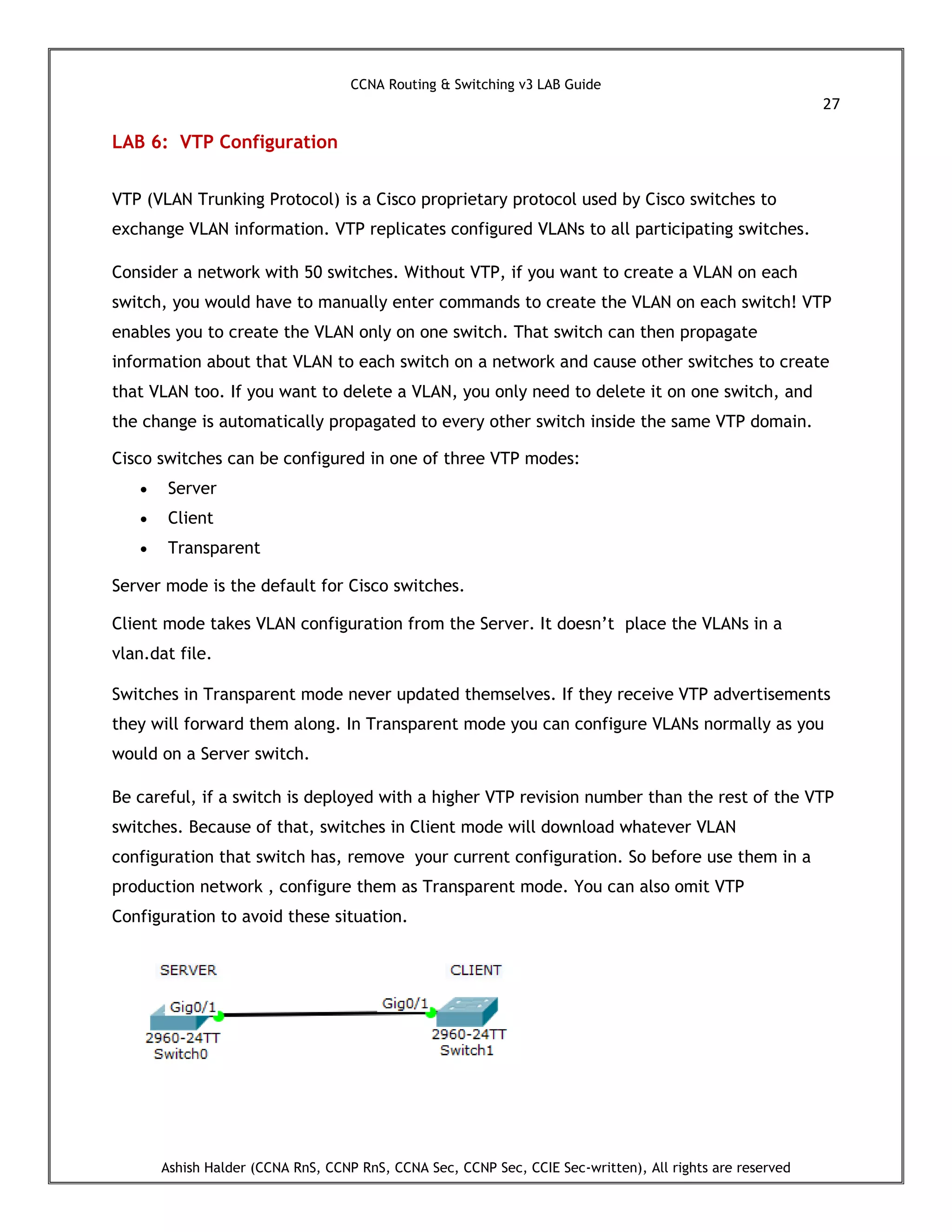 CCNA Routing & Switching v3 LAB Guide
27
Ashish Halder (CCNA RnS, CCNP RnS, CCNA Sec, CCNP Sec, CCIE Sec-written), All rights are reserved
LAB 6: VTP Configuration
VTP (VLAN Trunking Protocol) is a Cisco proprietary protocol used by Cisco switches to
exchange VLAN information. VTP replicates configured VLANs to all participating switches.
Consider a network with 50 switches. Without VTP, if you want to create a VLAN on each
switch, you would have to manually enter commands to create the VLAN on each switch! VTP
enables you to create the VLAN only on one switch. That switch can then propagate
information about that VLAN to each switch on a network and cause other switches to create
that VLAN too. If you want to delete a VLAN, you only need to delete it on one switch, and
the change is automatically propagated to every other switch inside the same VTP domain.
Cisco switches can be configured in one of three VTP modes:
 Server
 Client
 Transparent
Server mode is the default for Cisco switches.
Client mode takes VLAN configuration from the Server. It doesn’t place the VLANs in a
vlan.dat file.
Switches in Transparent mode never updated themselves. If they receive VTP advertisements
they will forward them along. In Transparent mode you can configure VLANs normally as you
would on a Server switch.
Be careful, if a switch is deployed with a higher VTP revision number than the rest of the VTP
switches. Because of that, switches in Client mode will download whatever VLAN
configuration that switch has, remove your current configuration. So before use them in a
production network , configure them as Transparent mode. You can also omit VTP
Configuration to avoid these situation.
 