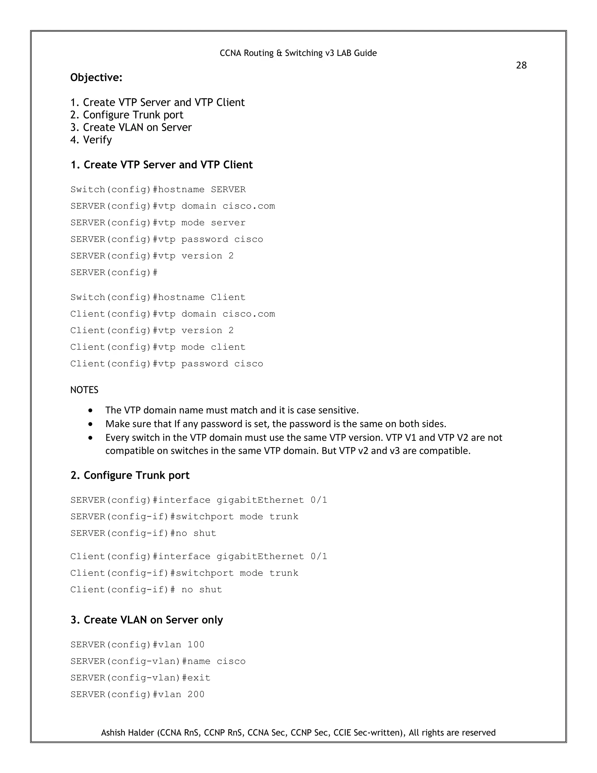 CCNA Routing & Switching v3 LAB Guide
28
Ashish Halder (CCNA RnS, CCNP RnS, CCNA Sec, CCNP Sec, CCIE Sec-written), All rights are reserved
Objective:
1. Create VTP Server and VTP Client
2. Configure Trunk port
3. Create VLAN on Server
4. Verify
1. Create VTP Server and VTP Client
Switch(config)#hostname SERVER
SERVER(config)#vtp domain cisco.com
SERVER(config)#vtp mode server
SERVER(config)#vtp password cisco
SERVER(config)#vtp version 2
SERVER(config)#
Switch(config)#hostname Client
Client(config)#vtp domain cisco.com
Client(config)#vtp version 2
Client(config)#vtp mode client
Client(config)#vtp password cisco
NOTES
 The VTP domain name must match and it is case sensitive.
 Make sure that If any password is set, the password is the same on both sides.
 Every switch in the VTP domain must use the same VTP version. VTP V1 and VTP V2 are not
compatible on switches in the same VTP domain. But VTP v2 and v3 are compatible.
2. Configure Trunk port
SERVER(config)#interface gigabitEthernet 0/1
SERVER(config-if)#switchport mode trunk
SERVER(config-if)#no shut
Client(config)#interface gigabitEthernet 0/1
Client(config-if)#switchport mode trunk
Client(config-if)# no shut
3. Create VLAN on Server only
SERVER(config)#vlan 100
SERVER(config-vlan)#name cisco
SERVER(config-vlan)#exit
SERVER(config)#vlan 200
 