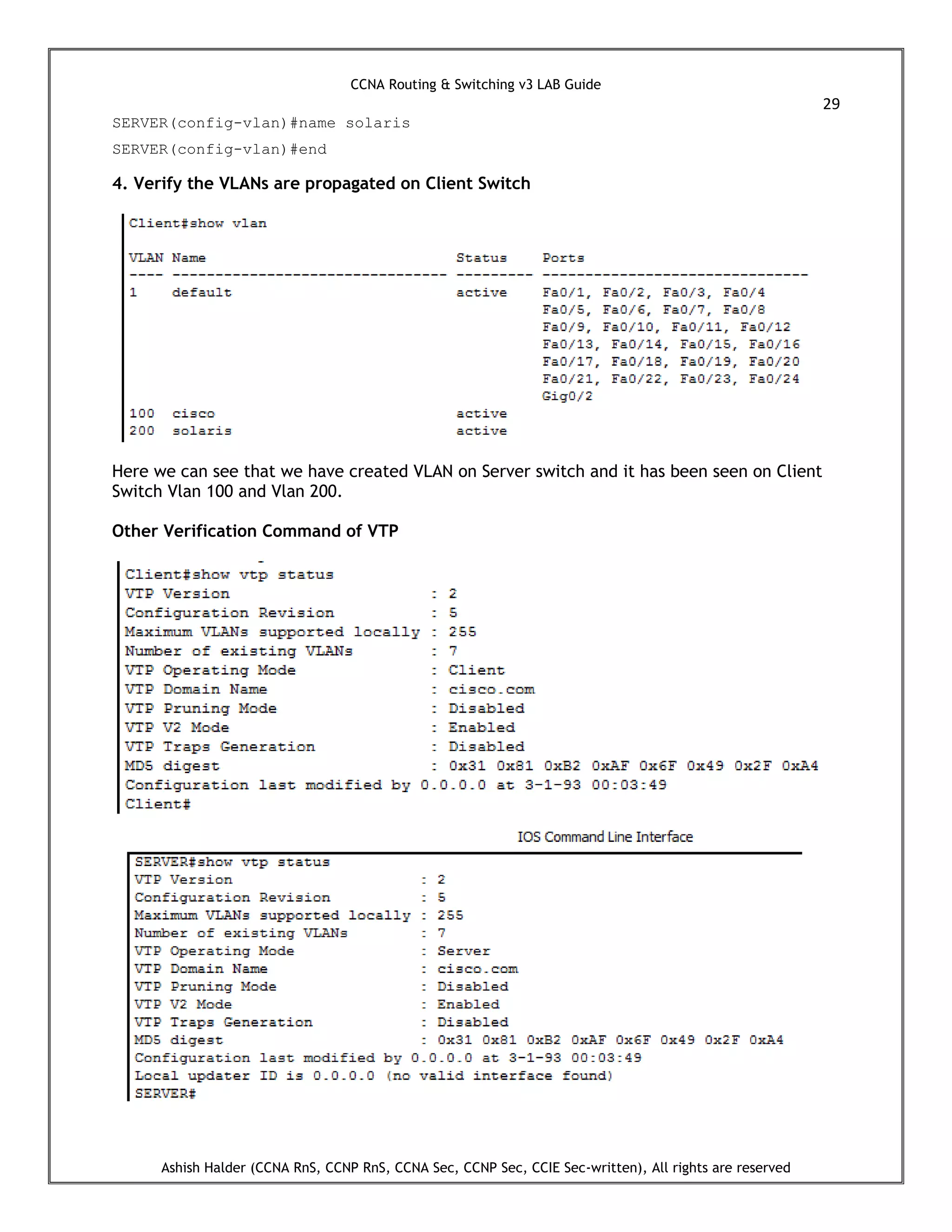 CCNA Routing & Switching v3 LAB Guide
29
Ashish Halder (CCNA RnS, CCNP RnS, CCNA Sec, CCNP Sec, CCIE Sec-written), All rights are reserved
SERVER(config-vlan)#name solaris
SERVER(config-vlan)#end
4. Verify the VLANs are propagated on Client Switch
Here we can see that we have created VLAN on Server switch and it has been seen on Client
Switch Vlan 100 and Vlan 200.
Other Verification Command of VTP
 