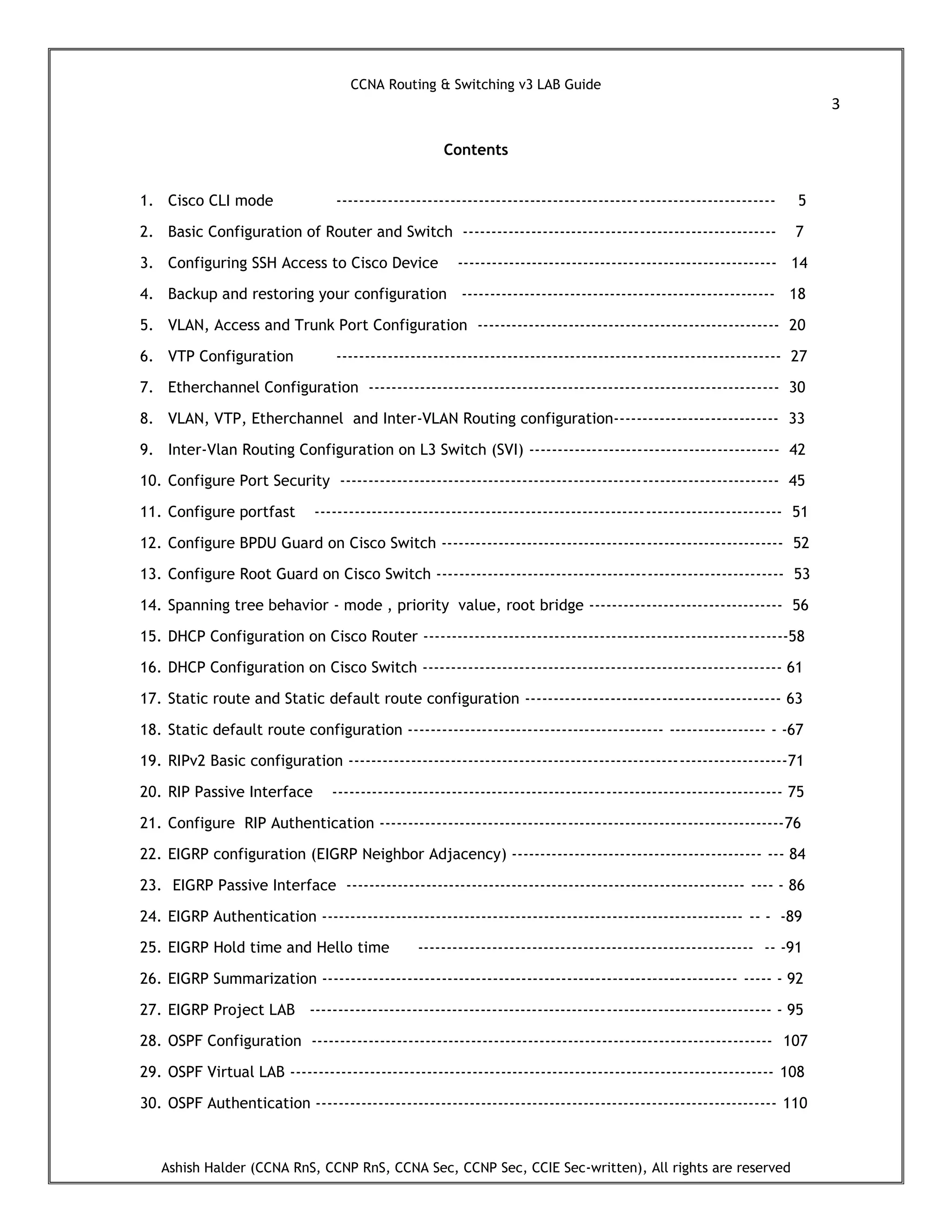 CCNA Routing & Switching v3 LAB Guide
3
Ashish Halder (CCNA RnS, CCNP RnS, CCNA Sec, CCNP Sec, CCIE Sec-written), All rights are reserved
Contents
1. Cisco CLI mode ----------------------------------------------------------------------------- 5
2. Basic Configuration of Router and Switch ------------------------------------------------------- 7
3. Configuring SSH Access to Cisco Device -------------------------------------------------------- 14
4. Backup and restoring your configuration ------------------------------------------------------- 18
5. VLAN, Access and Trunk Port Configuration ----------------------------------------------------- 20
6. VTP Configuration ------------------------------------------------------------------------------ 27
7. Etherchannel Configuration ------------------------------------------------------------------------ 30
8. VLAN, VTP, Etherchannel and Inter-VLAN Routing configuration----------------------------- 33
9. Inter-Vlan Routing Configuration on L3 Switch (SVI) -------------------------------------------- 42
10. Configure Port Security ----------------------------------------------------------------------------- 45
11. Configure portfast ---------------------------------------------------------------------------------- 51
12. Configure BPDU Guard on Cisco Switch ------------------------------------------------------------ 52
13. Configure Root Guard on Cisco Switch ------------------------------------------------------------- 53
14. Spanning tree behavior - mode , priority value, root bridge ---------------------------------- 56
15. DHCP Configuration on Cisco Router ----------------------------------------------------------------58
16. DHCP Configuration on Cisco Switch --------------------------------------------------------------- 61
17. Static route and Static default route configuration --------------------------------------------- 63
18. Static default route configuration --------------------------------------------- ----------------- - -67
19. RIPv2 Basic configuration -----------------------------------------------------------------------------71
20. RIP Passive Interface ------------------------------------------------------------------------------- 75
21. Configure RIP Authentication -----------------------------------------------------------------------76
22. EIGRP configuration (EIGRP Neighbor Adjacency) -------------------------------------------- --- 84
23. EIGRP Passive Interface ---------------------------------------------------------------------- ---- - 86
24. EIGRP Authentication -------------------------------------------------------------------------- -- - -89
25. EIGRP Hold time and Hello time ----------------------------------------------------------- -- -91
26. EIGRP Summarization ------------------------------------------------------------------------- ----- - 92
27. EIGRP Project LAB --------------------------------------------------------------------------------- - 95
28. OSPF Configuration --------------------------------------------------------------------------------- 107
29. OSPF Virtual LAB ------------------------------------------------------------------------------------- 108
30. OSPF Authentication --------------------------------------------------------------------------------- 110
 