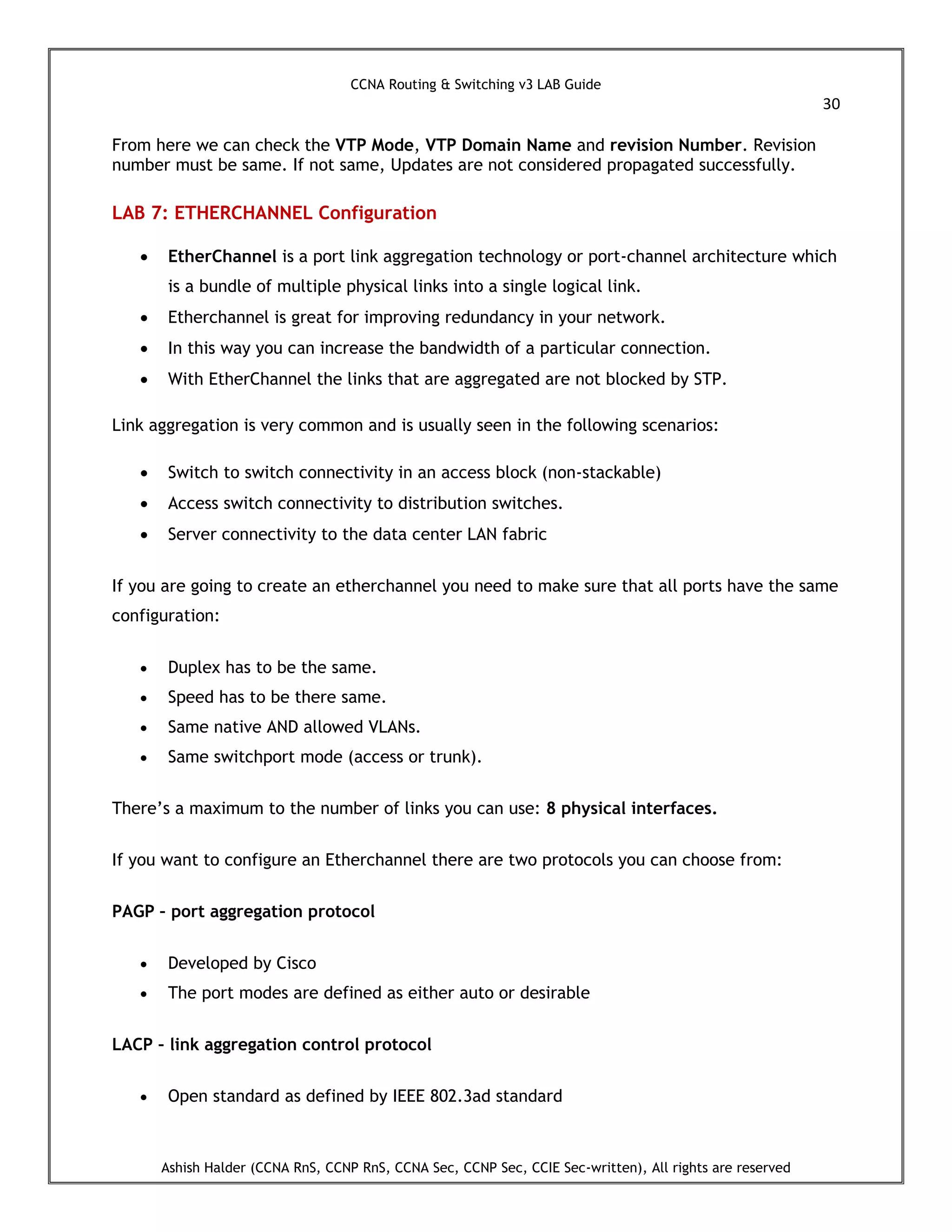 CCNA Routing & Switching v3 LAB Guide
30
Ashish Halder (CCNA RnS, CCNP RnS, CCNA Sec, CCNP Sec, CCIE Sec-written), All rights are reserved
From here we can check the VTP Mode, VTP Domain Name and revision Number. Revision
number must be same. If not same, Updates are not considered propagated successfully.
LAB 7: ETHERCHANNEL Configuration
 EtherChannel is a port link aggregation technology or port-channel architecture which
is a bundle of multiple physical links into a single logical link.
 Etherchannel is great for improving redundancy in your network.
 In this way you can increase the bandwidth of a particular connection.
 With EtherChannel the links that are aggregated are not blocked by STP.
Link aggregation is very common and is usually seen in the following scenarios:
 Switch to switch connectivity in an access block (non-stackable)
 Access switch connectivity to distribution switches.
 Server connectivity to the data center LAN fabric
If you are going to create an etherchannel you need to make sure that all ports have the same
configuration:
 Duplex has to be the same.
 Speed has to be there same.
 Same native AND allowed VLANs.
 Same switchport mode (access or trunk).
There’s a maximum to the number of links you can use: 8 physical interfaces.
If you want to configure an Etherchannel there are two protocols you can choose from:
PAGP – port aggregation protocol
 Developed by Cisco
 The port modes are defined as either auto or desirable
LACP – link aggregation control protocol
 Open standard as defined by IEEE 802.3ad standard
 