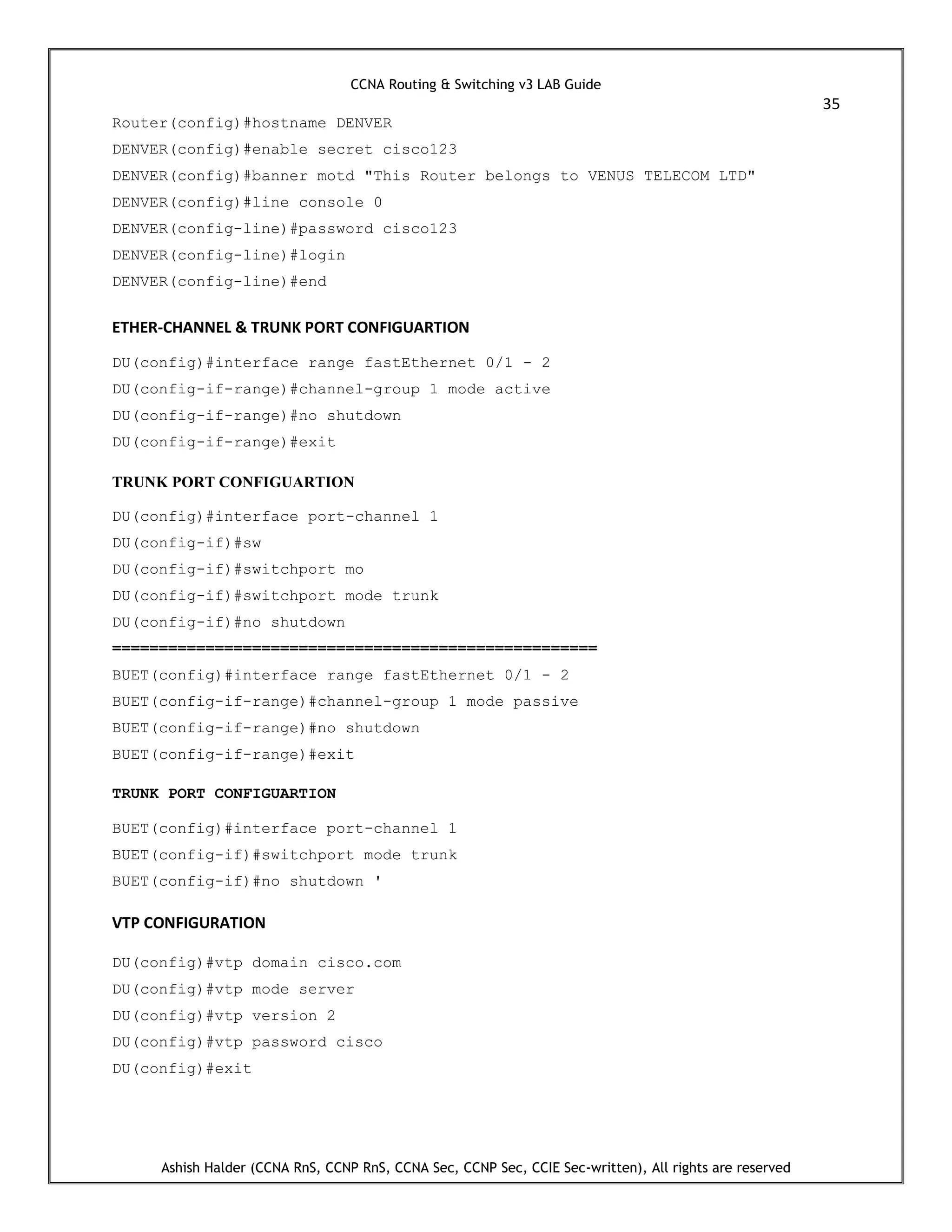 CCNA Routing & Switching v3 LAB Guide
35
Ashish Halder (CCNA RnS, CCNP RnS, CCNA Sec, CCNP Sec, CCIE Sec-written), All rights are reserved
Router(config)#hostname DENVER
DENVER(config)#enable secret cisco123
DENVER(config)#banner motd "This Router belongs to VENUS TELECOM LTD"
DENVER(config)#line console 0
DENVER(config-line)#password cisco123
DENVER(config-line)#login
DENVER(config-line)#end
ETHER-CHANNEL & TRUNK PORT CONFIGUARTION
DU(config)#interface range fastEthernet 0/1 - 2
DU(config-if-range)#channel-group 1 mode active
DU(config-if-range)#no shutdown
DU(config-if-range)#exit
TRUNK PORT CONFIGUARTION
DU(config)#interface port-channel 1
DU(config-if)#sw
DU(config-if)#switchport mo
DU(config-if)#switchport mode trunk
DU(config-if)#no shutdown
====================================================
BUET(config)#interface range fastEthernet 0/1 - 2
BUET(config-if-range)#channel-group 1 mode passive
BUET(config-if-range)#no shutdown
BUET(config-if-range)#exit
TRUNK PORT CONFIGUARTION
BUET(config)#interface port-channel 1
BUET(config-if)#switchport mode trunk
BUET(config-if)#no shutdown '
VTP CONFIGURATION
DU(config)#vtp domain cisco.com
DU(config)#vtp mode server
DU(config)#vtp version 2
DU(config)#vtp password cisco
DU(config)#exit
 
