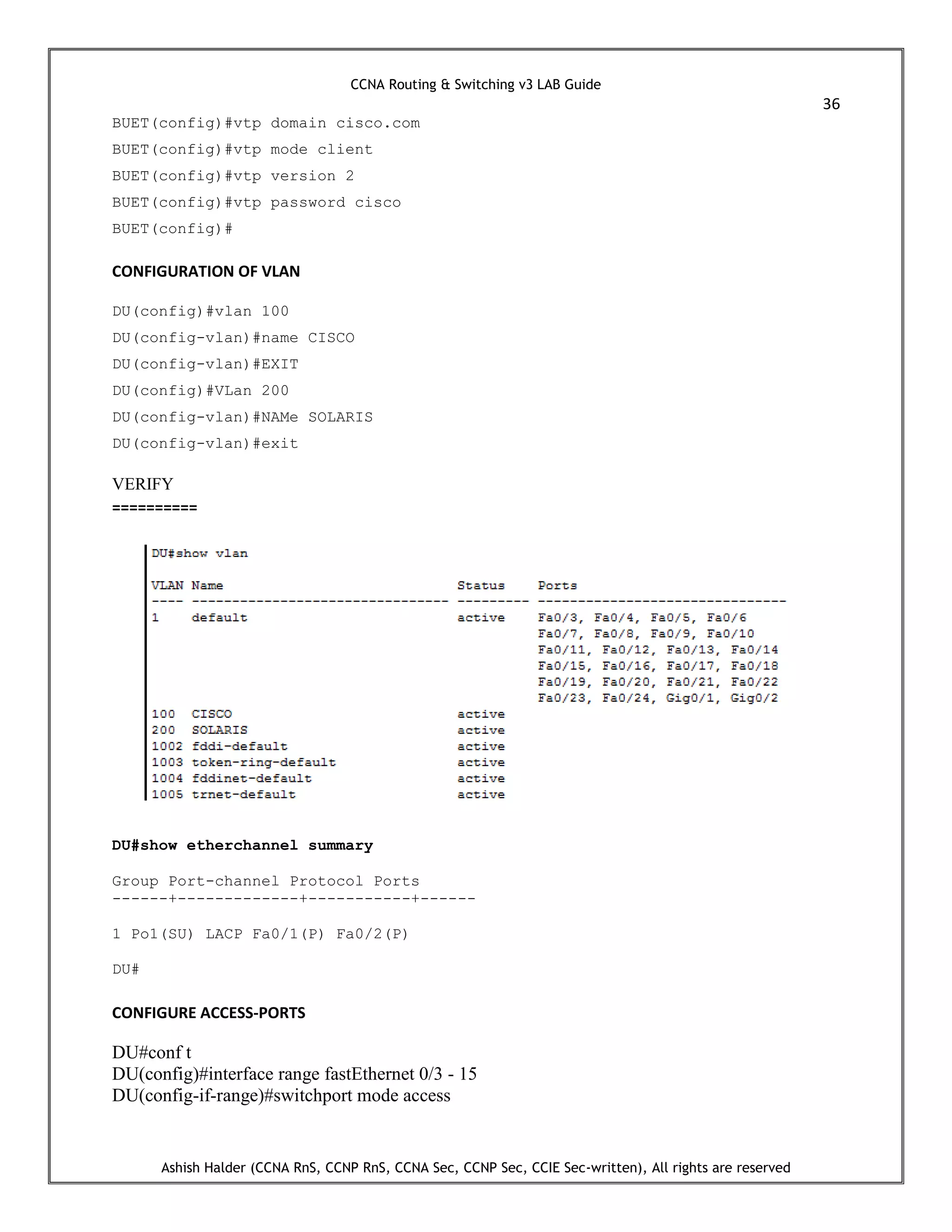 CCNA Routing & Switching v3 LAB Guide
36
Ashish Halder (CCNA RnS, CCNP RnS, CCNA Sec, CCNP Sec, CCIE Sec-written), All rights are reserved
BUET(config)#vtp domain cisco.com
BUET(config)#vtp mode client
BUET(config)#vtp version 2
BUET(config)#vtp password cisco
BUET(config)#
CONFIGURATION OF VLAN
DU(config)#vlan 100
DU(config-vlan)#name CISCO
DU(config-vlan)#EXIT
DU(config)#VLan 200
DU(config-vlan)#NAMe SOLARIS
DU(config-vlan)#exit
VERIFY
==========
DU#show etherchannel summary
Group Port-channel Protocol Ports
------+-------------+-----------+------
1 Po1(SU) LACP Fa0/1(P) Fa0/2(P)
DU#
CONFIGURE ACCESS-PORTS
DU#conf t
DU(config)#interface range fastEthernet 0/3 - 15
DU(config-if-range)#switchport mode access
 
