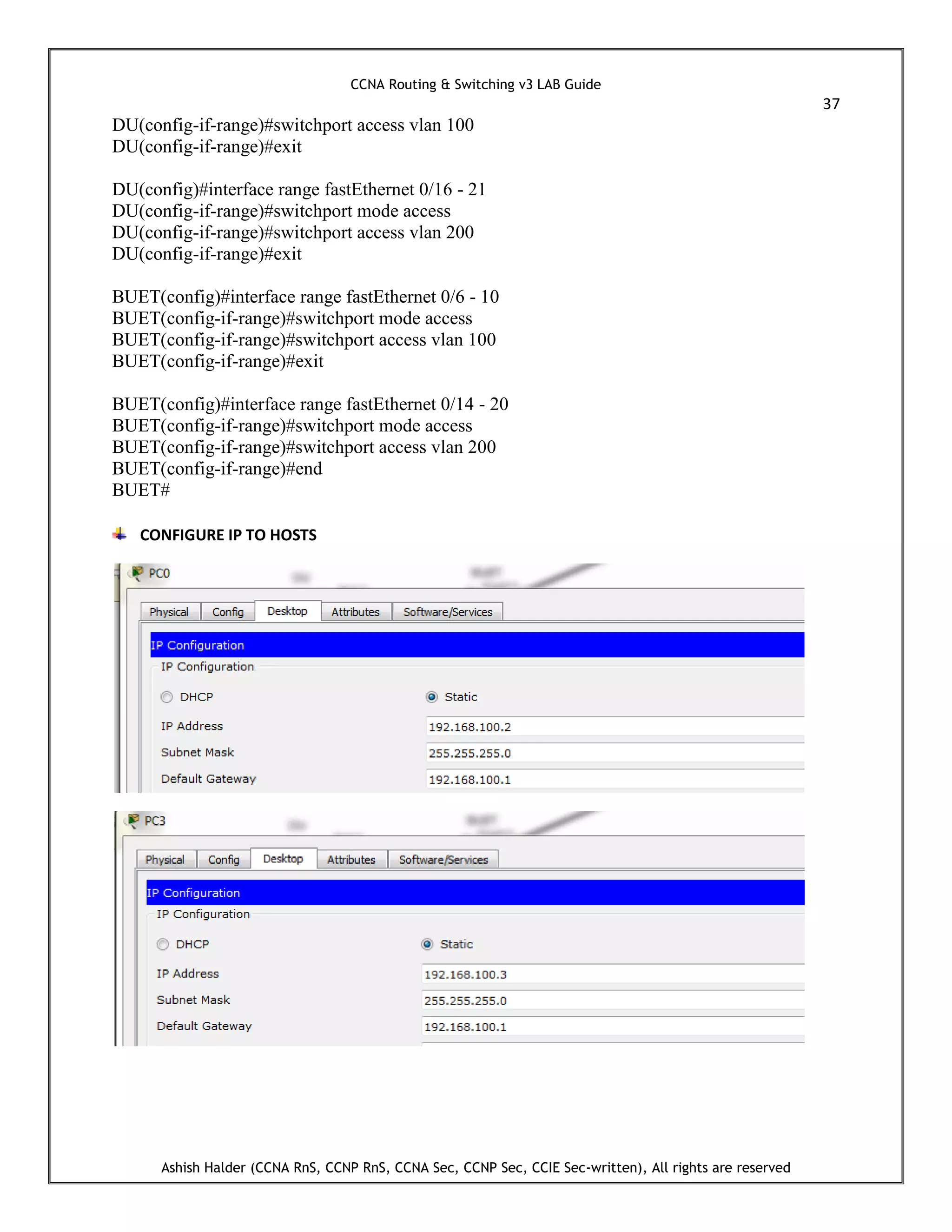 CCNA Routing & Switching v3 LAB Guide
37
Ashish Halder (CCNA RnS, CCNP RnS, CCNA Sec, CCNP Sec, CCIE Sec-written), All rights are reserved
DU(config-if-range)#switchport access vlan 100
DU(config-if-range)#exit
DU(config)#interface range fastEthernet 0/16 - 21
DU(config-if-range)#switchport mode access
DU(config-if-range)#switchport access vlan 200
DU(config-if-range)#exit
BUET(config)#interface range fastEthernet 0/6 - 10
BUET(config-if-range)#switchport mode access
BUET(config-if-range)#switchport access vlan 100
BUET(config-if-range)#exit
BUET(config)#interface range fastEthernet 0/14 - 20
BUET(config-if-range)#switchport mode access
BUET(config-if-range)#switchport access vlan 200
BUET(config-if-range)#end
BUET#
CONFIGURE IP TO HOSTS
 
