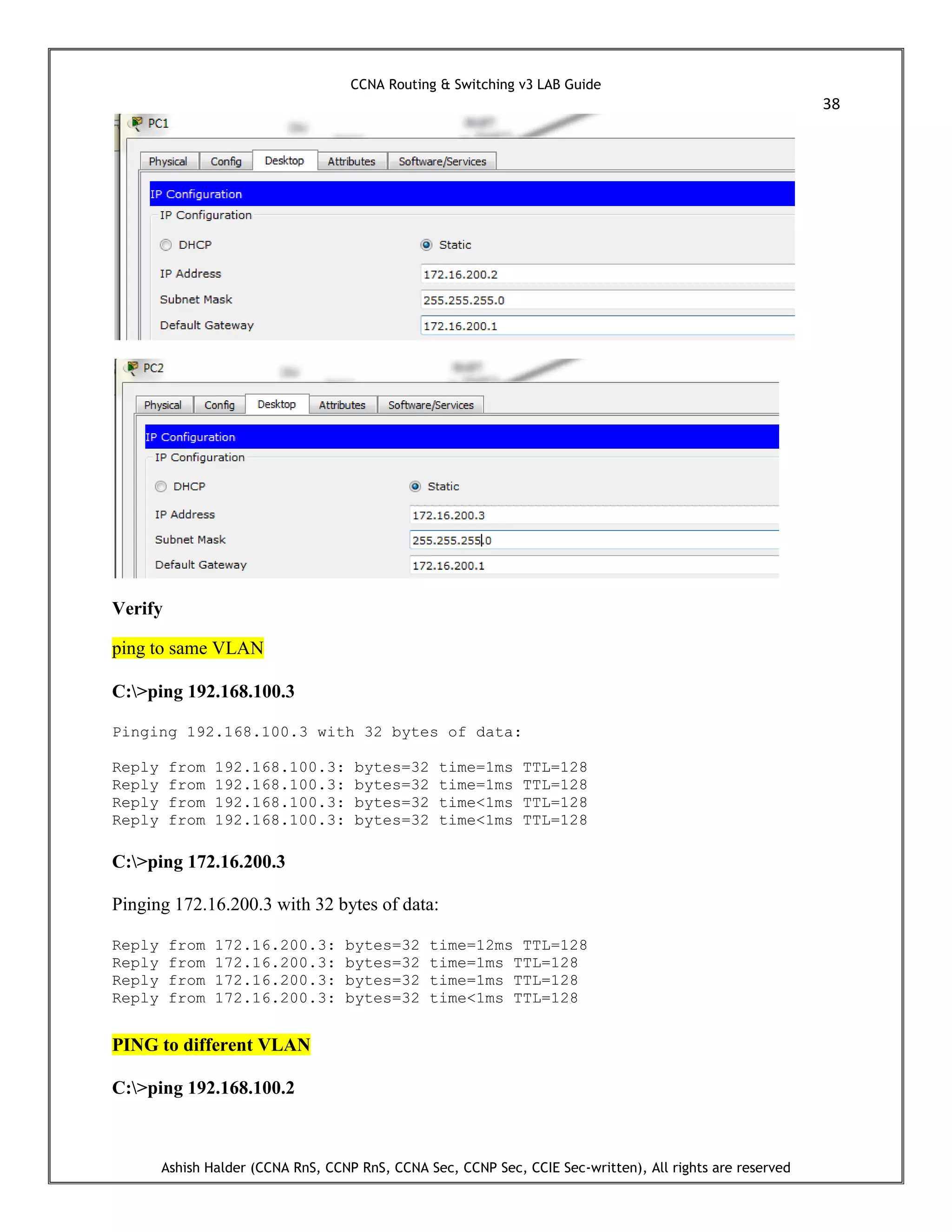 CCNA Routing & Switching v3 LAB Guide
38
Ashish Halder (CCNA RnS, CCNP RnS, CCNA Sec, CCNP Sec, CCIE Sec-written), All rights are reserved
Verify
ping to same VLAN
C:>ping 192.168.100.3
Pinging 192.168.100.3 with 32 bytes of data:
Reply from 192.168.100.3: bytes=32 time=1ms TTL=128
Reply from 192.168.100.3: bytes=32 time=1ms TTL=128
Reply from 192.168.100.3: bytes=32 time<1ms TTL=128
Reply from 192.168.100.3: bytes=32 time<1ms TTL=128
C:>ping 172.16.200.3
Pinging 172.16.200.3 with 32 bytes of data:
Reply from 172.16.200.3: bytes=32 time=12ms TTL=128
Reply from 172.16.200.3: bytes=32 time=1ms TTL=128
Reply from 172.16.200.3: bytes=32 time=1ms TTL=128
Reply from 172.16.200.3: bytes=32 time<1ms TTL=128
PING to different VLAN
C:>ping 192.168.100.2
 