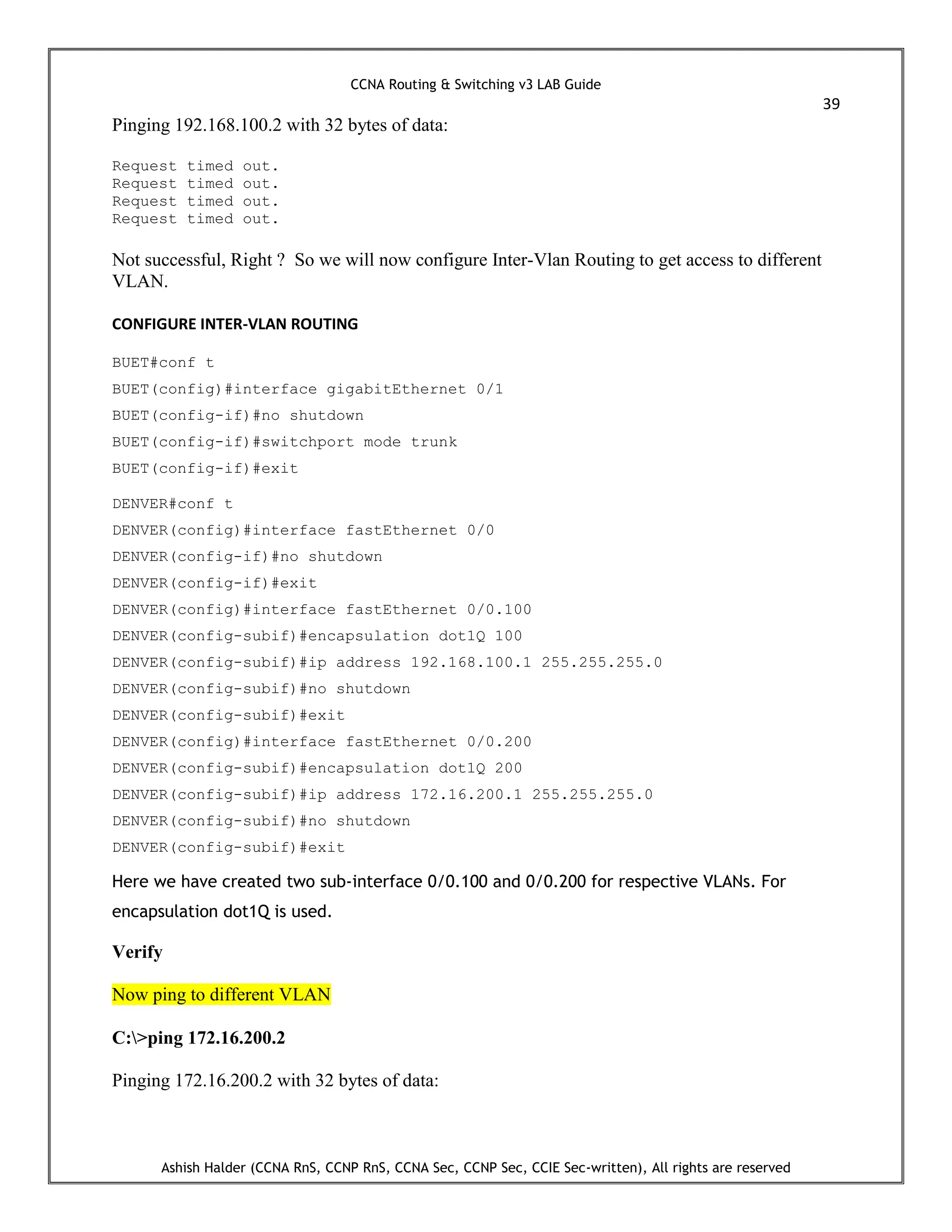 CCNA Routing & Switching v3 LAB Guide
39
Ashish Halder (CCNA RnS, CCNP RnS, CCNA Sec, CCNP Sec, CCIE Sec-written), All rights are reserved
Pinging 192.168.100.2 with 32 bytes of data:
Request timed out.
Request timed out.
Request timed out.
Request timed out.
Not successful, Right ? So we will now configure Inter-Vlan Routing to get access to different
VLAN.
CONFIGURE INTER-VLAN ROUTING
BUET#conf t
BUET(config)#interface gigabitEthernet 0/1
BUET(config-if)#no shutdown
BUET(config-if)#switchport mode trunk
BUET(config-if)#exit
DENVER#conf t
DENVER(config)#interface fastEthernet 0/0
DENVER(config-if)#no shutdown
DENVER(config-if)#exit
DENVER(config)#interface fastEthernet 0/0.100
DENVER(config-subif)#encapsulation dot1Q 100
DENVER(config-subif)#ip address 192.168.100.1 255.255.255.0
DENVER(config-subif)#no shutdown
DENVER(config-subif)#exit
DENVER(config)#interface fastEthernet 0/0.200
DENVER(config-subif)#encapsulation dot1Q 200
DENVER(config-subif)#ip address 172.16.200.1 255.255.255.0
DENVER(config-subif)#no shutdown
DENVER(config-subif)#exit
Here we have created two sub-interface 0/0.100 and 0/0.200 for respective VLANs. For
encapsulation dot1Q is used.
Verify
Now ping to different VLAN
C:>ping 172.16.200.2
Pinging 172.16.200.2 with 32 bytes of data:
 
