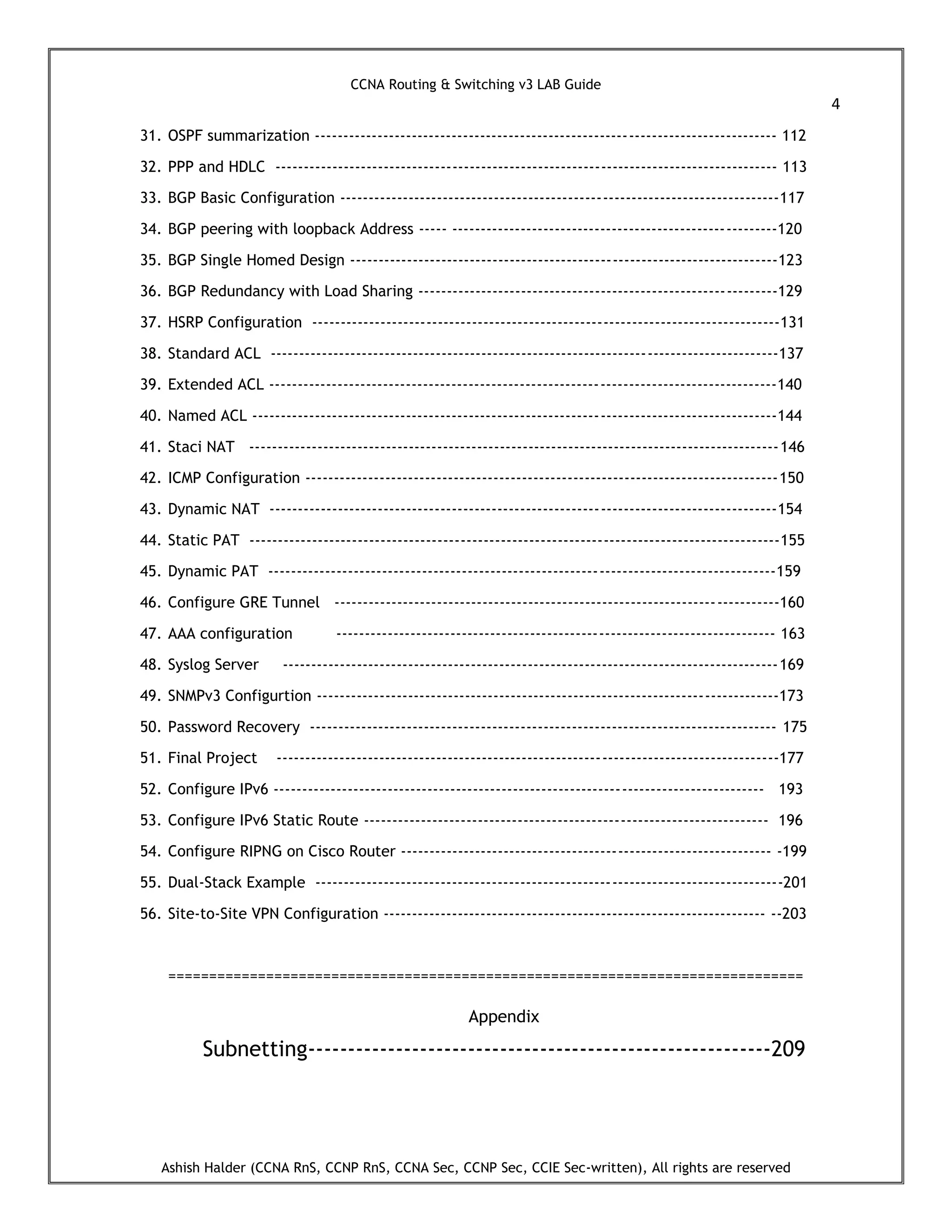 CCNA Routing & Switching v3 LAB Guide
4
Ashish Halder (CCNA RnS, CCNP RnS, CCNA Sec, CCNP Sec, CCIE Sec-written), All rights are reserved
31. OSPF summarization --------------------------------------------------------------------------------- 112
32. PPP and HDLC ---------------------------------------------------------------------------------------- 113
33. BGP Basic Configuration -----------------------------------------------------------------------------117
34. BGP peering with loopback Address ----- ---------------------------------------------------------120
35. BGP Single Homed Design ---------------------------------------------------------------------------123
36. BGP Redundancy with Load Sharing ---------------------------------------------------------------129
37. HSRP Configuration ----------------------------------------------------------------------------------131
38. Standard ACL -----------------------------------------------------------------------------------------137
39. Extended ACL -----------------------------------------------------------------------------------------140
40. Named ACL --------------------------------------------------------------------------------------------144
41. Staci NAT ---------------------------------------------------------------------------------------------146
42. ICMP Configuration -----------------------------------------------------------------------------------150
43. Dynamic NAT -----------------------------------------------------------------------------------------154
44. Static PAT ---------------------------------------------------------------------------------------------155
45. Dynamic PAT -----------------------------------------------------------------------------------------159
46. Configure GRE Tunnel ------------------------------------------------------------------------------160
47. AAA configuration ----------------------------------------------------------------------------- 163
48. Syslog Server ---------------------------------------------------------------------------------------169
49. SNMPv3 Configurtion ---------------------------------------------------------------------------------173
50. Password Recovery ---------------------------------------------------------------------------------- 175
51. Final Project ----------------------------------------------------------------------------------------177
52. Configure IPv6 -------------------------------------------------------------------------------------- 193
53. Configure IPv6 Static Route ----------------------------------------------------------------------- 196
54. Configure RIPNG on Cisco Router ----------------------------------------------------------------- -199
55. Dual-Stack Example ----------------------------------------------------------------------------------201
56. Site-to-Site VPN Configuration ------------------------------------------------------------------- --203
==============================================================================
Appendix
Subnetting----------------------------------------------------------209
 