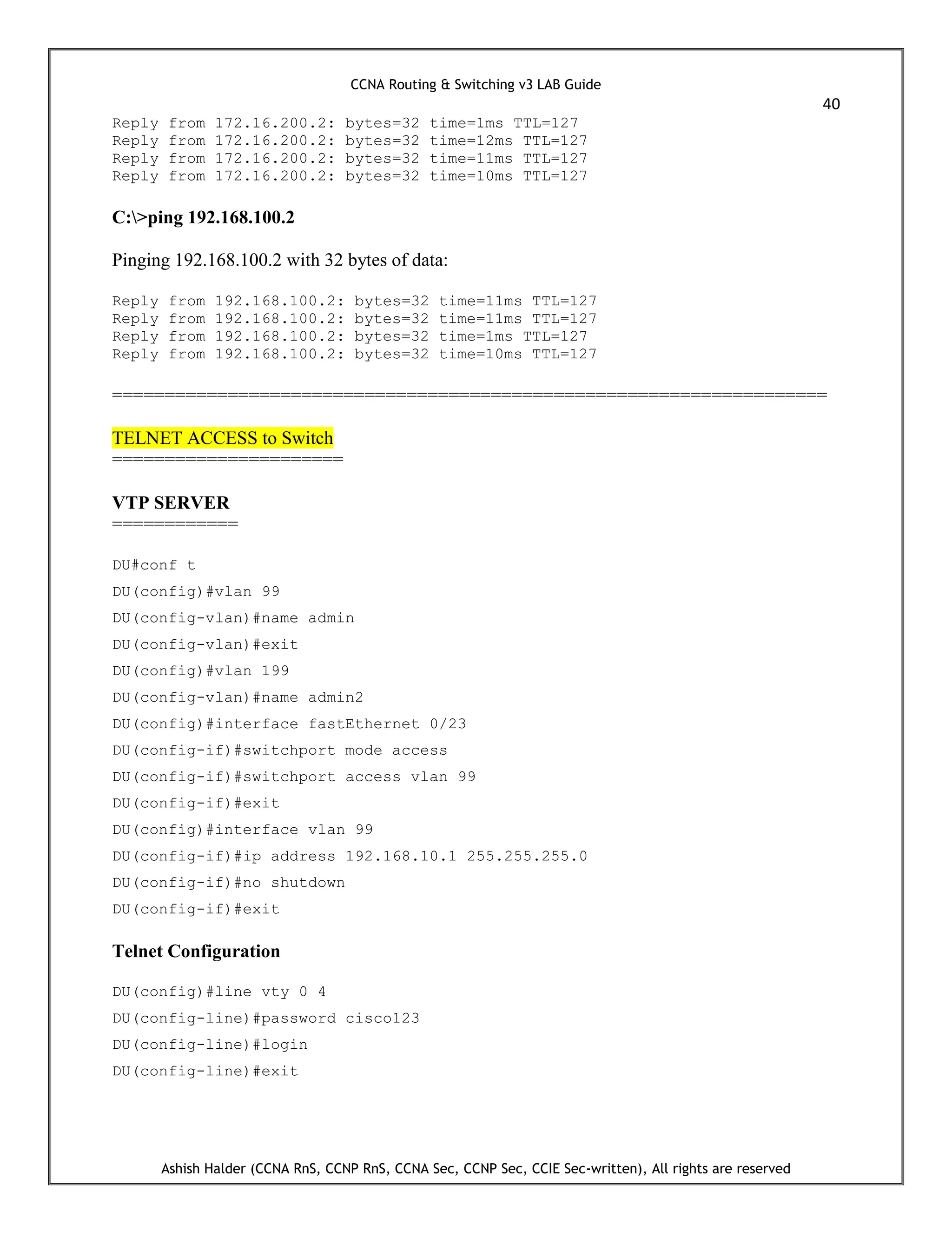 CCNA Routing & Switching v3 LAB Guide
40
Ashish Halder (CCNA RnS, CCNP RnS, CCNA Sec, CCNP Sec, CCIE Sec-written), All rights are reserved
Reply from 172.16.200.2: bytes=32 time=1ms TTL=127
Reply from 172.16.200.2: bytes=32 time=12ms TTL=127
Reply from 172.16.200.2: bytes=32 time=11ms TTL=127
Reply from 172.16.200.2: bytes=32 time=10ms TTL=127
C:>ping 192.168.100.2
Pinging 192.168.100.2 with 32 bytes of data:
Reply from 192.168.100.2: bytes=32 time=11ms TTL=127
Reply from 192.168.100.2: bytes=32 time=11ms TTL=127
Reply from 192.168.100.2: bytes=32 time=1ms TTL=127
Reply from 192.168.100.2: bytes=32 time=10ms TTL=127
====================================================================
TELNET ACCESS to Switch
======================
VTP SERVER
============
DU#conf t
DU(config)#vlan 99
DU(config-vlan)#name admin
DU(config-vlan)#exit
DU(config)#vlan 199
DU(config-vlan)#name admin2
DU(config)#interface fastEthernet 0/23
DU(config-if)#switchport mode access
DU(config-if)#switchport access vlan 99
DU(config-if)#exit
DU(config)#interface vlan 99
DU(config-if)#ip address 192.168.10.1 255.255.255.0
DU(config-if)#no shutdown
DU(config-if)#exit
Telnet Configuration
DU(config)#line vty 0 4
DU(config-line)#password cisco123
DU(config-line)#login
DU(config-line)#exit
 