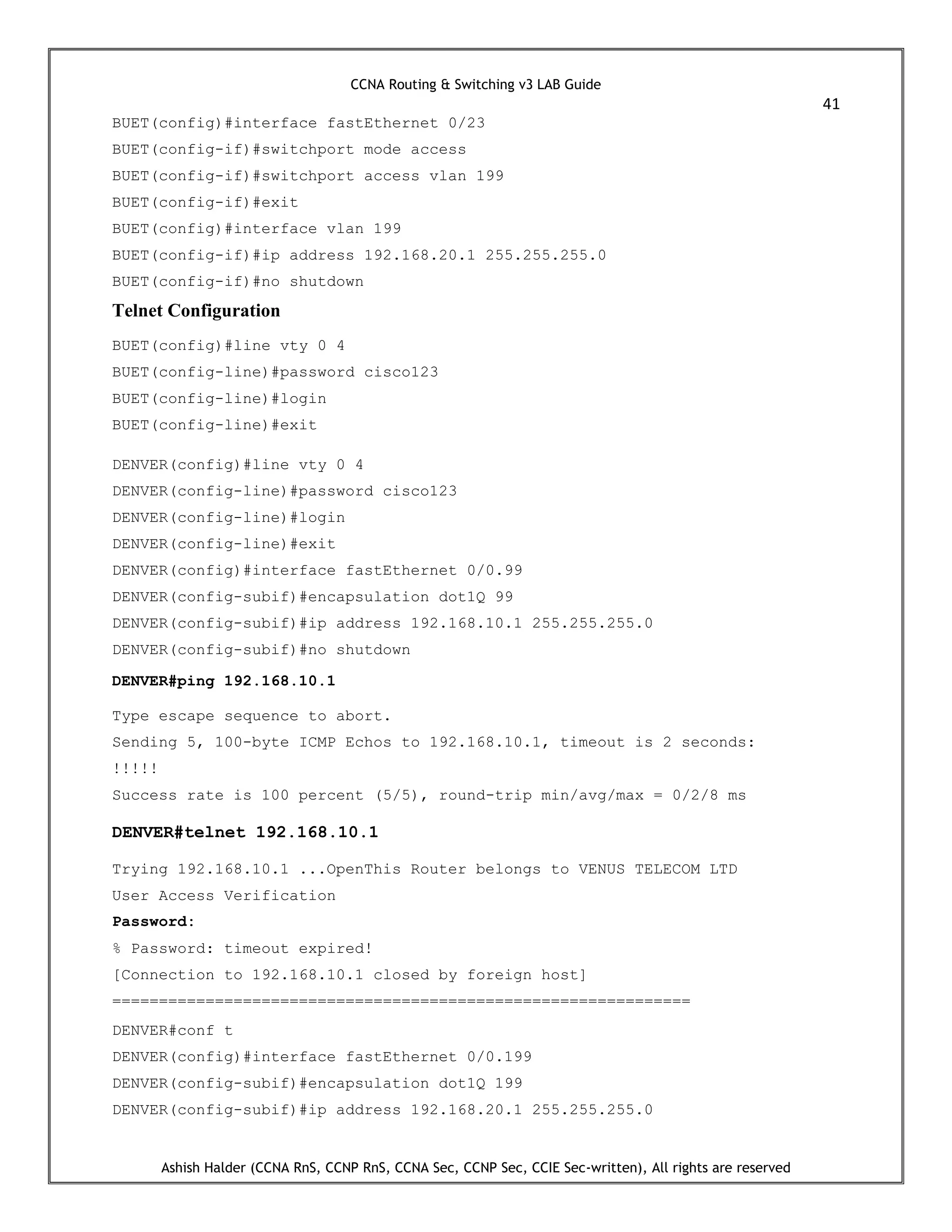 CCNA Routing & Switching v3 LAB Guide
41
Ashish Halder (CCNA RnS, CCNP RnS, CCNA Sec, CCNP Sec, CCIE Sec-written), All rights are reserved
BUET(config)#interface fastEthernet 0/23
BUET(config-if)#switchport mode access
BUET(config-if)#switchport access vlan 199
BUET(config-if)#exit
BUET(config)#interface vlan 199
BUET(config-if)#ip address 192.168.20.1 255.255.255.0
BUET(config-if)#no shutdown
Telnet Configuration
BUET(config)#line vty 0 4
BUET(config-line)#password cisco123
BUET(config-line)#login
BUET(config-line)#exit
DENVER(config)#line vty 0 4
DENVER(config-line)#password cisco123
DENVER(config-line)#login
DENVER(config-line)#exit
DENVER(config)#interface fastEthernet 0/0.99
DENVER(config-subif)#encapsulation dot1Q 99
DENVER(config-subif)#ip address 192.168.10.1 255.255.255.0
DENVER(config-subif)#no shutdown
DENVER#ping 192.168.10.1
Type escape sequence to abort.
Sending 5, 100-byte ICMP Echos to 192.168.10.1, timeout is 2 seconds:
!!!!!
Success rate is 100 percent (5/5), round-trip min/avg/max = 0/2/8 ms
DENVER#telnet 192.168.10.1
Trying 192.168.10.1 ...OpenThis Router belongs to VENUS TELECOM LTD
User Access Verification
Password:
% Password: timeout expired!
[Connection to 192.168.10.1 closed by foreign host]
==============================================================
DENVER#conf t
DENVER(config)#interface fastEthernet 0/0.199
DENVER(config-subif)#encapsulation dot1Q 199
DENVER(config-subif)#ip address 192.168.20.1 255.255.255.0
 