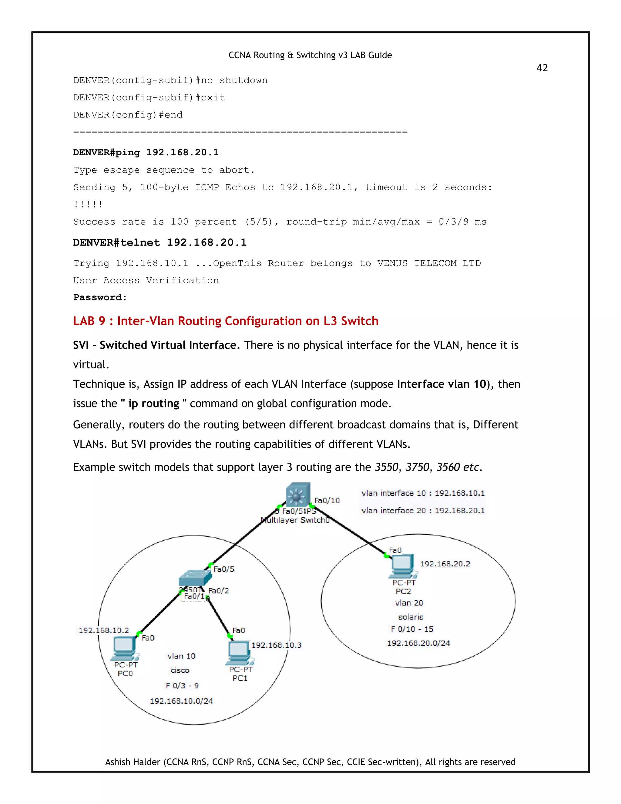 CCNA Routing & Switching v3 LAB Guide
42
Ashish Halder (CCNA RnS, CCNP RnS, CCNA Sec, CCNP Sec, CCIE Sec-written), All rights are reserved
DENVER(config-subif)#no shutdown
DENVER(config-subif)#exit
DENVER(config)#end
=======================================================
DENVER#ping 192.168.20.1
Type escape sequence to abort.
Sending 5, 100-byte ICMP Echos to 192.168.20.1, timeout is 2 seconds:
!!!!!
Success rate is 100 percent (5/5), round-trip min/avg/max = 0/3/9 ms
DENVER#telnet 192.168.20.1
Trying 192.168.10.1 ...OpenThis Router belongs to VENUS TELECOM LTD
User Access Verification
Password:
LAB 9 : Inter-Vlan Routing Configuration on L3 Switch
SVI - Switched Virtual Interface. There is no physical interface for the VLAN, hence it is
virtual.
Technique is, Assign IP address of each VLAN Interface (suppose Interface vlan 10), then
issue the " ip routing " command on global configuration mode.
Generally, routers do the routing between different broadcast domains that is, Different
VLANs. But SVI provides the routing capabilities of different VLANs.
Example switch models that support layer 3 routing are the 3550, 3750, 3560 etc.
 