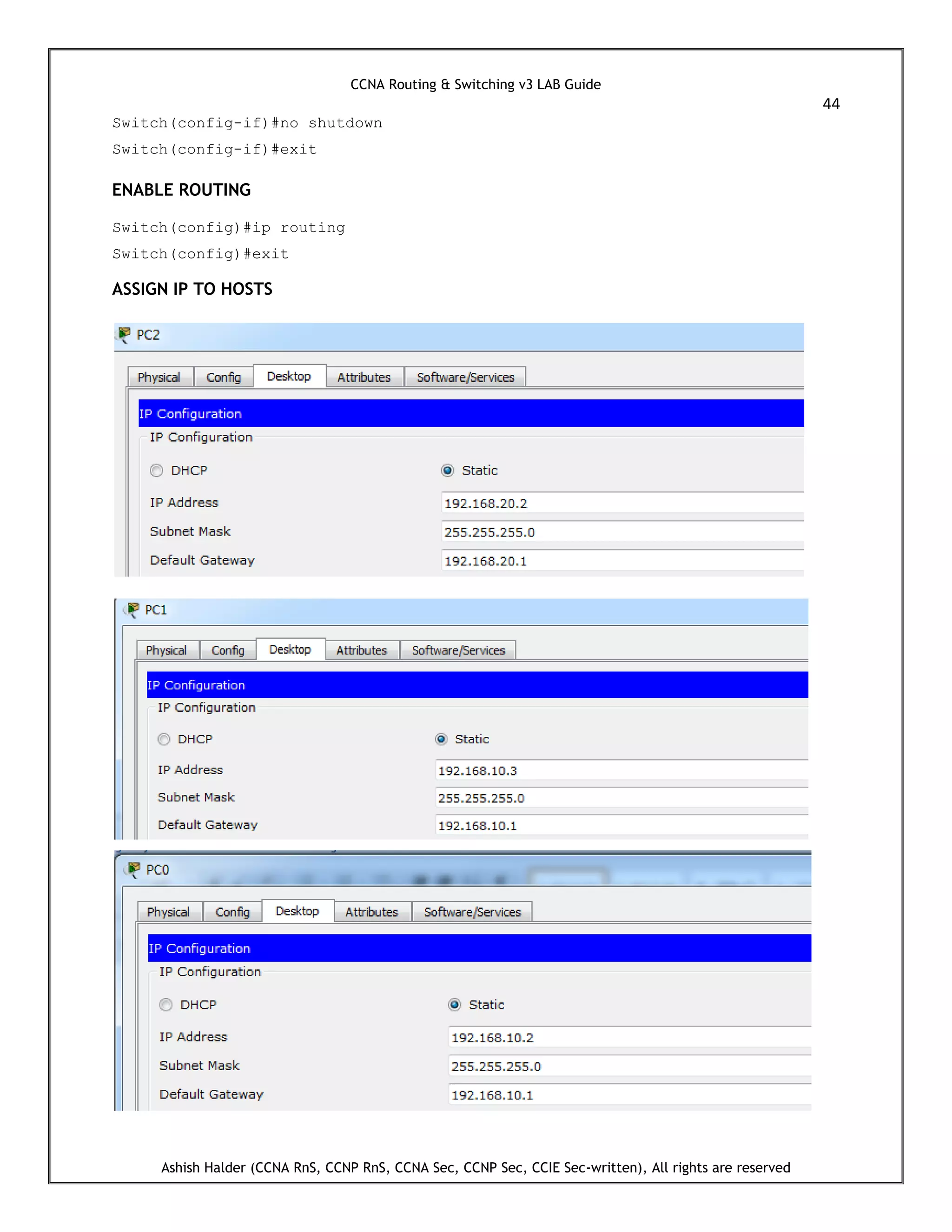 CCNA Routing & Switching v3 LAB Guide
44
Ashish Halder (CCNA RnS, CCNP RnS, CCNA Sec, CCNP Sec, CCIE Sec-written), All rights are reserved
Switch(config-if)#no shutdown
Switch(config-if)#exit
ENABLE ROUTING
Switch(config)#ip routing
Switch(config)#exit
ASSIGN IP TO HOSTS
 
