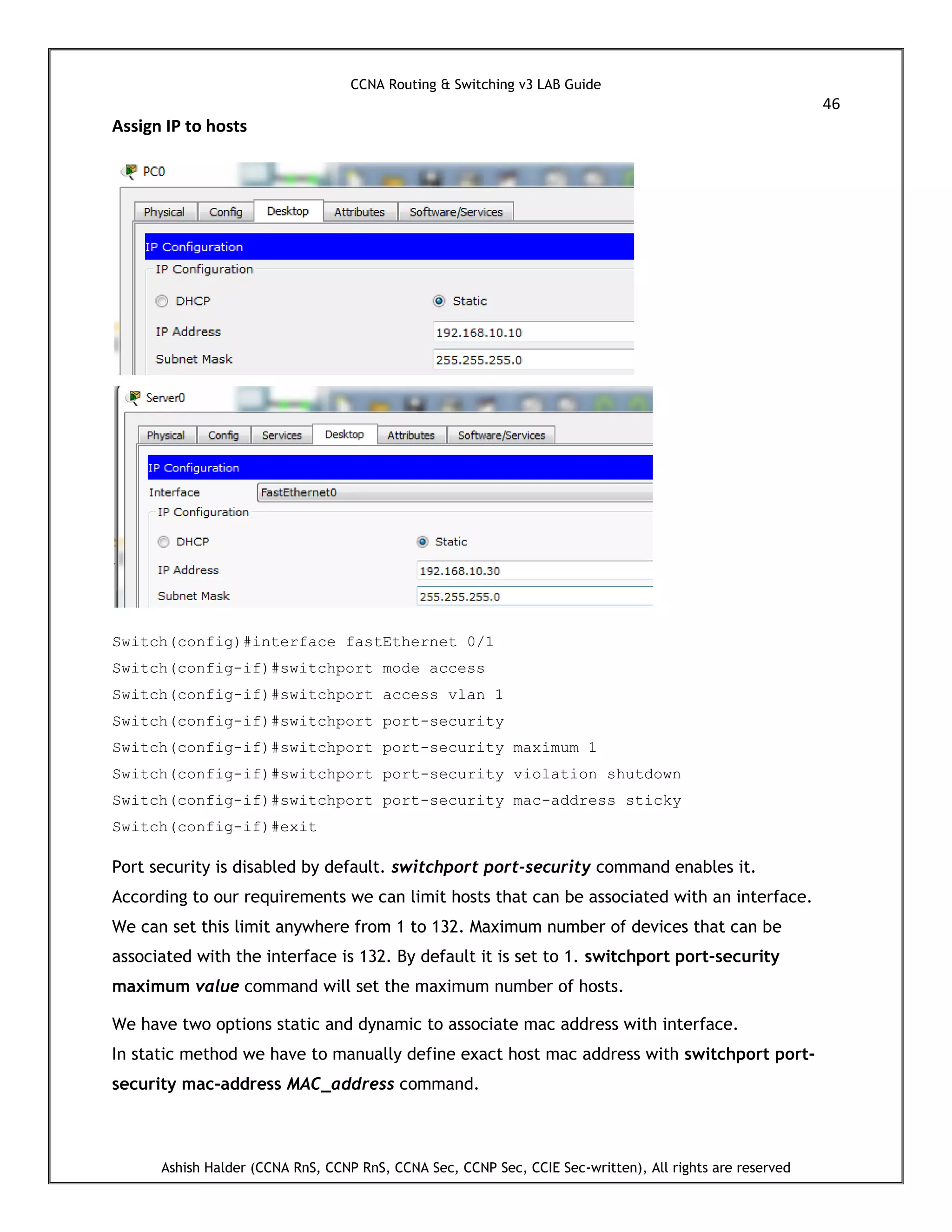 CCNA Routing & Switching v3 LAB Guide
46
Ashish Halder (CCNA RnS, CCNP RnS, CCNA Sec, CCNP Sec, CCIE Sec-written), All rights are reserved
Assign IP to hosts
Switch(config)#interface fastEthernet 0/1
Switch(config-if)#switchport mode access
Switch(config-if)#switchport access vlan 1
Switch(config-if)#switchport port-security
Switch(config-if)#switchport port-security maximum 1
Switch(config-if)#switchport port-security violation shutdown
Switch(config-if)#switchport port-security mac-address sticky
Switch(config-if)#exit
Port security is disabled by default. switchport port-security command enables it.
According to our requirements we can limit hosts that can be associated with an interface.
We can set this limit anywhere from 1 to 132. Maximum number of devices that can be
associated with the interface is 132. By default it is set to 1. switchport port-security
maximum value command will set the maximum number of hosts.
We have two options static and dynamic to associate mac address with interface.
In static method we have to manually define exact host mac address with switchport port-
security mac-address MAC_address command.
 