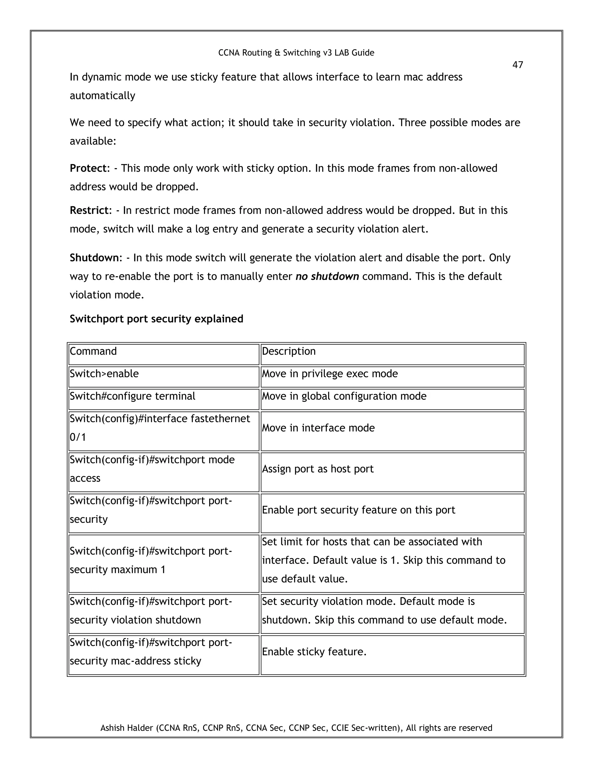 CCNA Routing & Switching v3 LAB Guide
47
Ashish Halder (CCNA RnS, CCNP RnS, CCNA Sec, CCNP Sec, CCIE Sec-written), All rights are reserved
In dynamic mode we use sticky feature that allows interface to learn mac address
automatically
We need to specify what action; it should take in security violation. Three possible modes are
available:
Protect: - This mode only work with sticky option. In this mode frames from non-allowed
address would be dropped.
Restrict: - In restrict mode frames from non-allowed address would be dropped. But in this
mode, switch will make a log entry and generate a security violation alert.
Shutdown: - In this mode switch will generate the violation alert and disable the port. Only
way to re-enable the port is to manually enter no shutdown command. This is the default
violation mode.
Switchport port security explained
Command Description
Switch>enable Move in privilege exec mode
Switch#configure terminal Move in global configuration mode
Switch(config)#interface fastethernet
0/1
Move in interface mode
Switch(config-if)#switchport mode
access
Assign port as host port
Switch(config-if)#switchport port-
security
Enable port security feature on this port
Switch(config-if)#switchport port-
security maximum 1
Set limit for hosts that can be associated with
interface. Default value is 1. Skip this command to
use default value.
Switch(config-if)#switchport port-
security violation shutdown
Set security violation mode. Default mode is
shutdown. Skip this command to use default mode.
Switch(config-if)#switchport port-
security mac-address sticky
Enable sticky feature.
 
