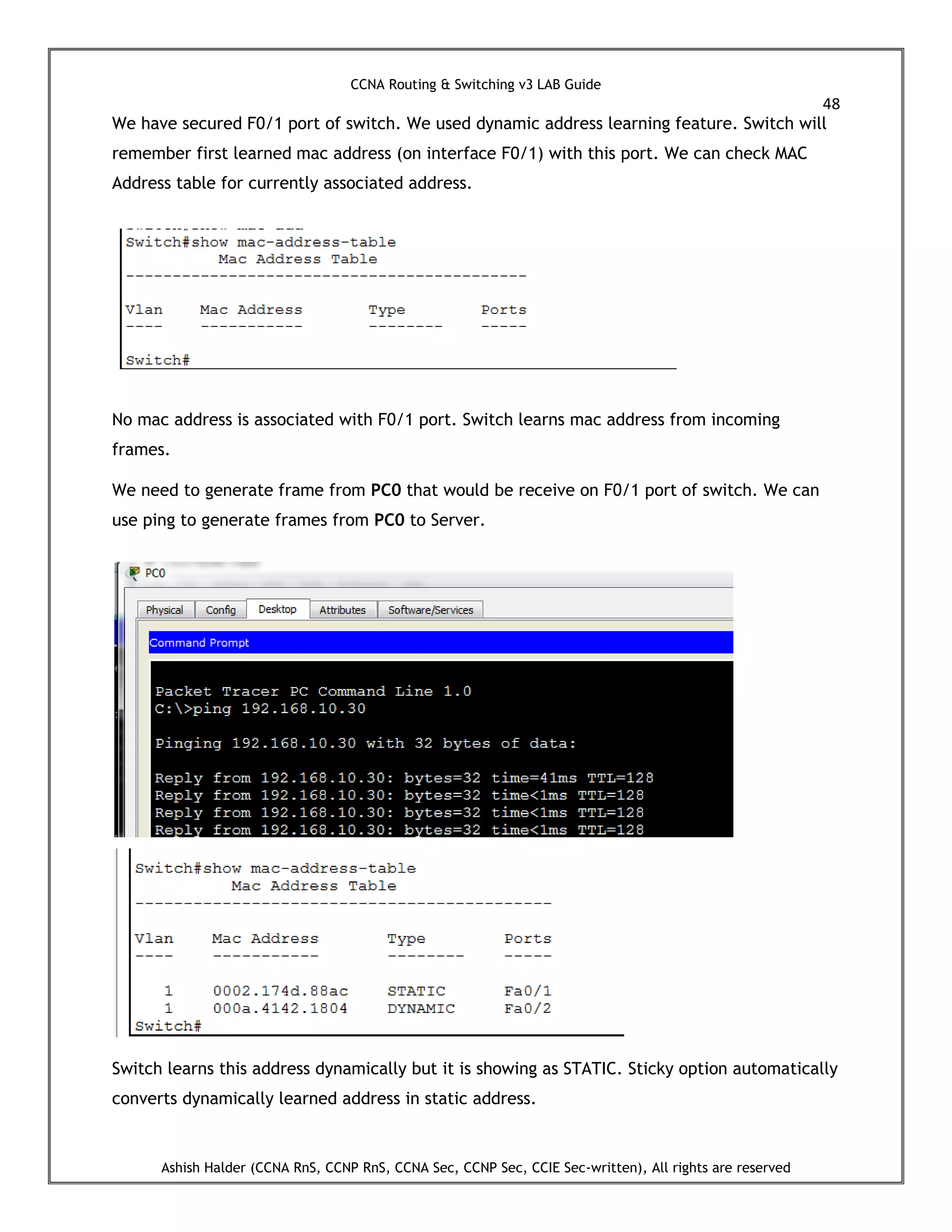 CCNA Routing & Switching v3 LAB Guide
48
Ashish Halder (CCNA RnS, CCNP RnS, CCNA Sec, CCNP Sec, CCIE Sec-written), All rights are reserved
We have secured F0/1 port of switch. We used dynamic address learning feature. Switch will
remember first learned mac address (on interface F0/1) with this port. We can check MAC
Address table for currently associated address.
No mac address is associated with F0/1 port. Switch learns mac address from incoming
frames.
We need to generate frame from PC0 that would be receive on F0/1 port of switch. We can
use ping to generate frames from PC0 to Server.
Switch learns this address dynamically but it is showing as STATIC. Sticky option automatically
converts dynamically learned address in static address.
 