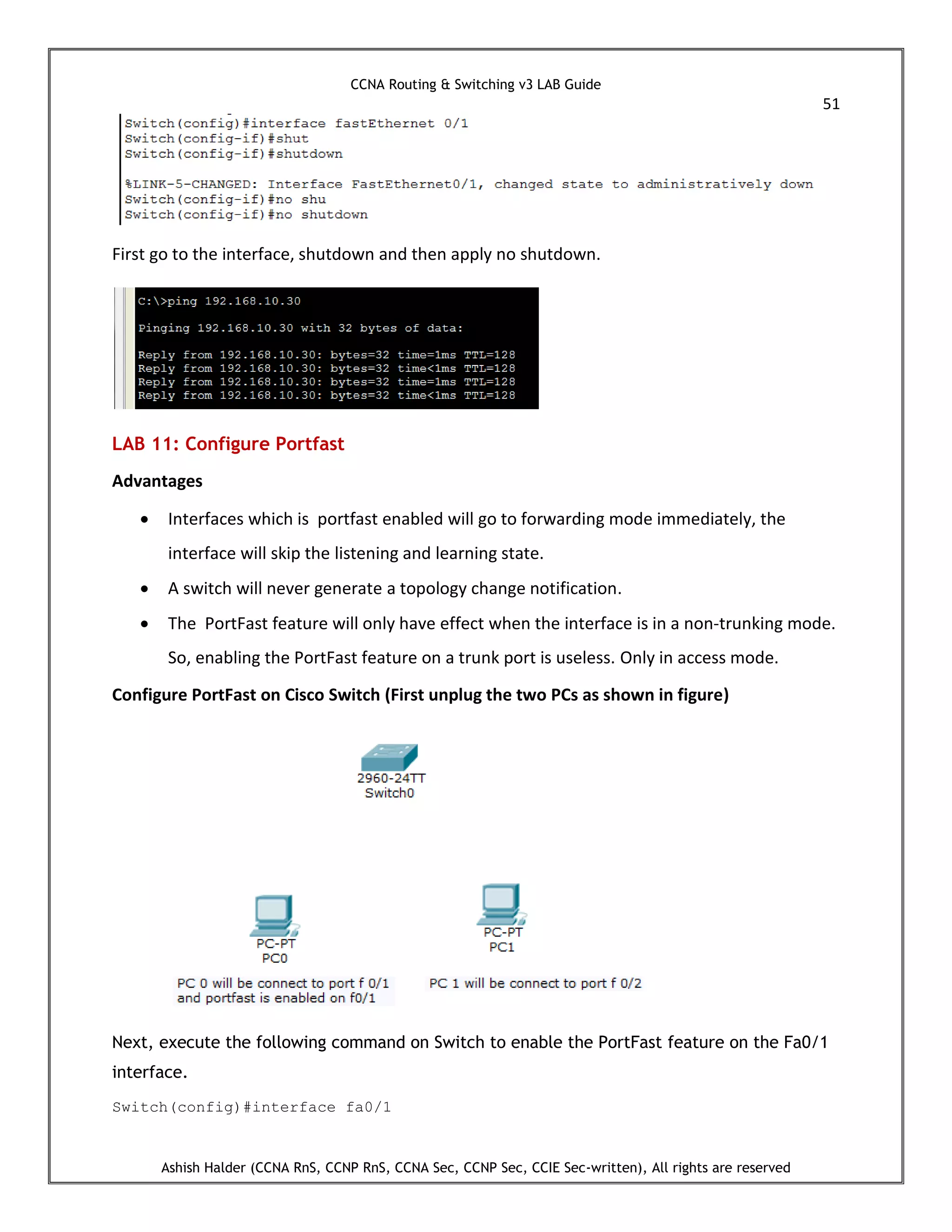 CCNA Routing & Switching v3 LAB Guide
51
Ashish Halder (CCNA RnS, CCNP RnS, CCNA Sec, CCNP Sec, CCIE Sec-written), All rights are reserved
First go to the interface, shutdown and then apply no shutdown.
LAB 11: Configure Portfast
Advantages
 Interfaces which is portfast enabled will go to forwarding mode immediately, the
interface will skip the listening and learning state.
 A switch will never generate a topology change notification.
 The PortFast feature will only have effect when the interface is in a non-trunking mode.
So, enabling the PortFast feature on a trunk port is useless. Only in access mode.
Configure PortFast on Cisco Switch (First unplug the two PCs as shown in figure)
Next, execute the following command on Switch to enable the PortFast feature on the Fa0/1
interface.
Switch(config)#interface fa0/1
 