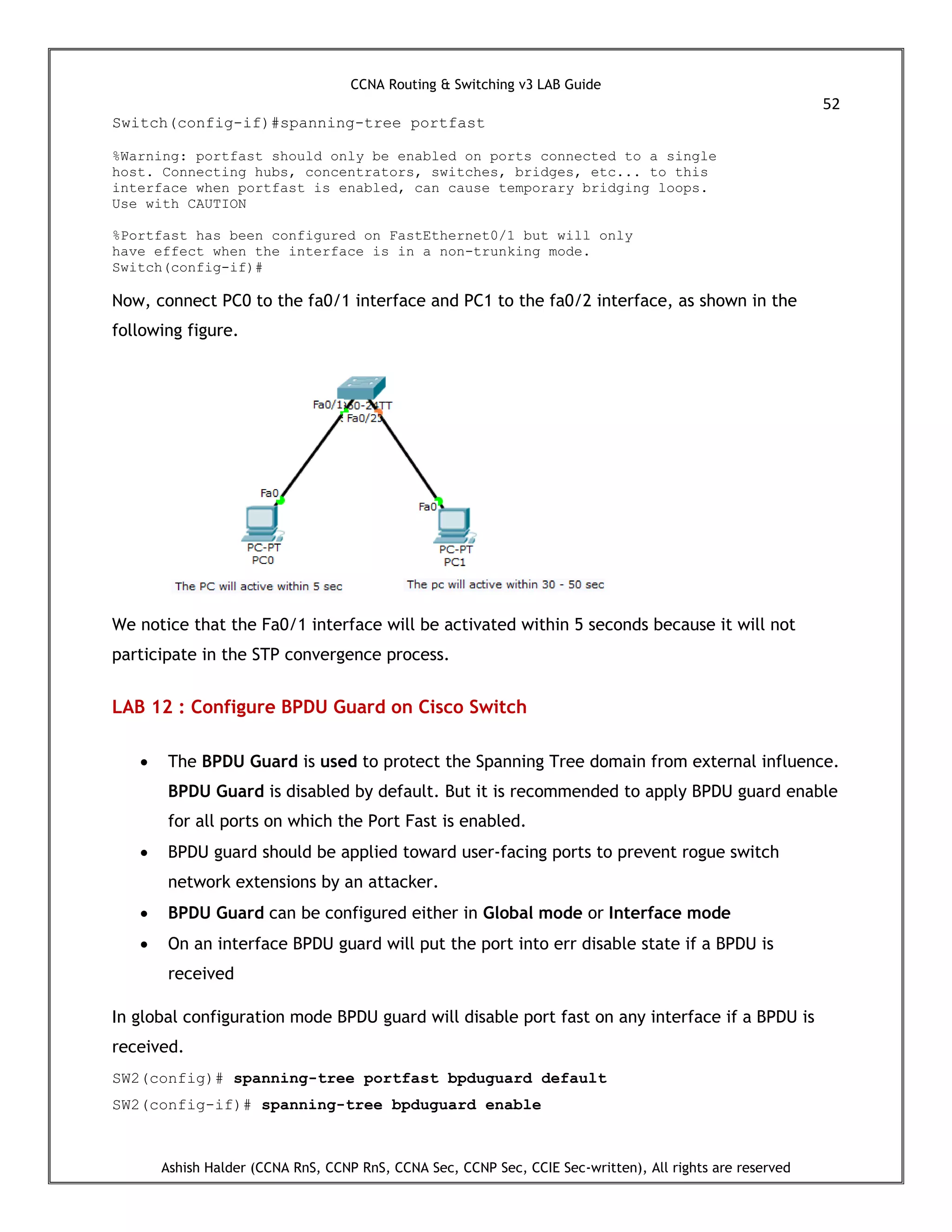 CCNA Routing & Switching v3 LAB Guide
52
Ashish Halder (CCNA RnS, CCNP RnS, CCNA Sec, CCNP Sec, CCIE Sec-written), All rights are reserved
Switch(config-if)#spanning-tree portfast
%Warning: portfast should only be enabled on ports connected to a single
host. Connecting hubs, concentrators, switches, bridges, etc... to this
interface when portfast is enabled, can cause temporary bridging loops.
Use with CAUTION
%Portfast has been configured on FastEthernet0/1 but will only
have effect when the interface is in a non-trunking mode.
Switch(config-if)#
Now, connect PC0 to the fa0/1 interface and PC1 to the fa0/2 interface, as shown in the
following figure.
We notice that the Fa0/1 interface will be activated within 5 seconds because it will not
participate in the STP convergence process.
LAB 12 : Configure BPDU Guard on Cisco Switch
 The BPDU Guard is used to protect the Spanning Tree domain from external influence.
BPDU Guard is disabled by default. But it is recommended to apply BPDU guard enable
for all ports on which the Port Fast is enabled.
 BPDU guard should be applied toward user-facing ports to prevent rogue switch
network extensions by an attacker.
 BPDU Guard can be configured either in Global mode or Interface mode
 On an interface BPDU guard will put the port into err disable state if a BPDU is
received
In global configuration mode BPDU guard will disable port fast on any interface if a BPDU is
received.
SW2(config)# spanning-tree portfast bpduguard default
SW2(config-if)# spanning-tree bpduguard enable
 