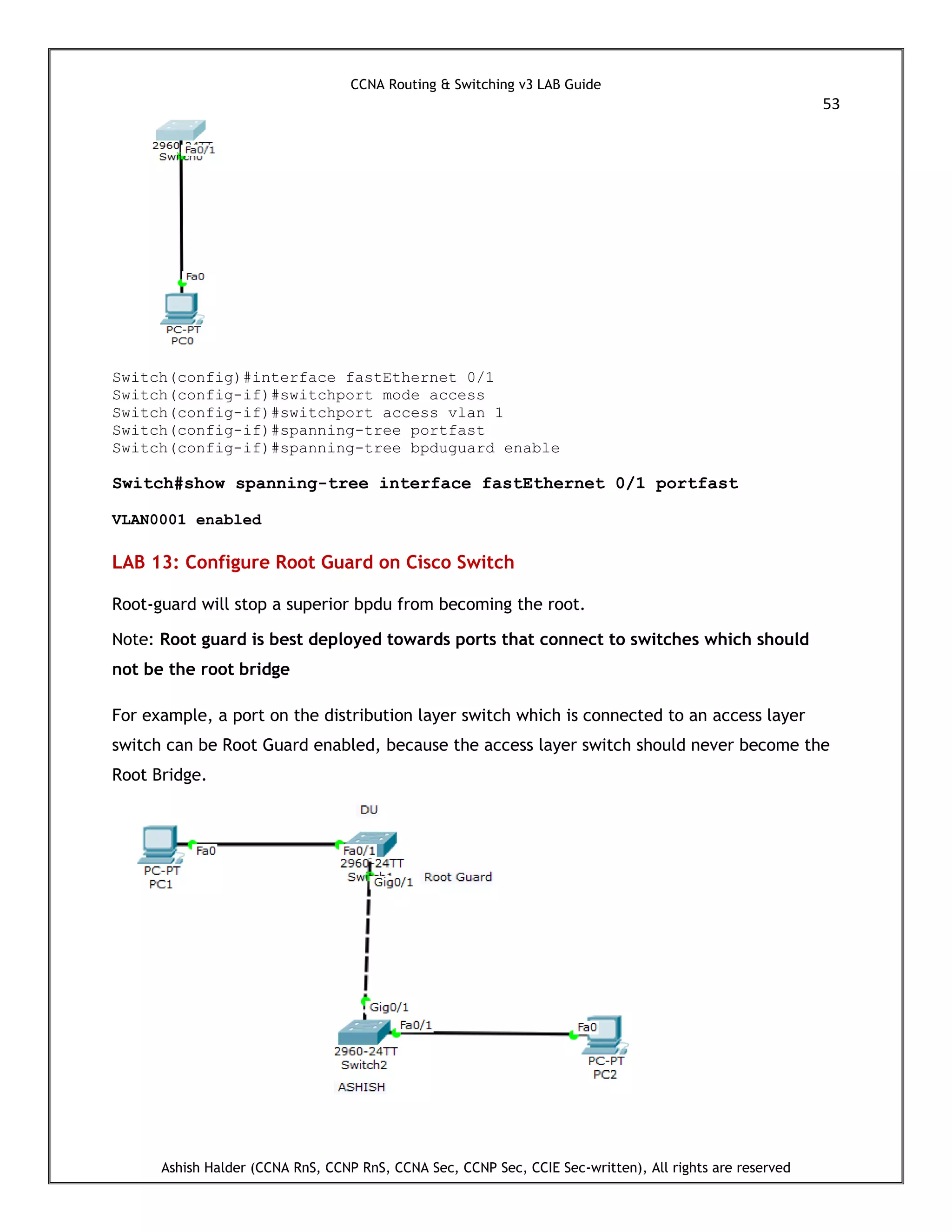 CCNA Routing & Switching v3 LAB Guide
53
Ashish Halder (CCNA RnS, CCNP RnS, CCNA Sec, CCNP Sec, CCIE Sec-written), All rights are reserved
Switch(config)#interface fastEthernet 0/1
Switch(config-if)#switchport mode access
Switch(config-if)#switchport access vlan 1
Switch(config-if)#spanning-tree portfast
Switch(config-if)#spanning-tree bpduguard enable
Switch#show spanning-tree interface fastEthernet 0/1 portfast
VLAN0001 enabled
LAB 13: Configure Root Guard on Cisco Switch
Root-guard will stop a superior bpdu from becoming the root.
Note: Root guard is best deployed towards ports that connect to switches which should
not be the root bridge
For example, a port on the distribution layer switch which is connected to an access layer
switch can be Root Guard enabled, because the access layer switch should never become the
Root Bridge.
 