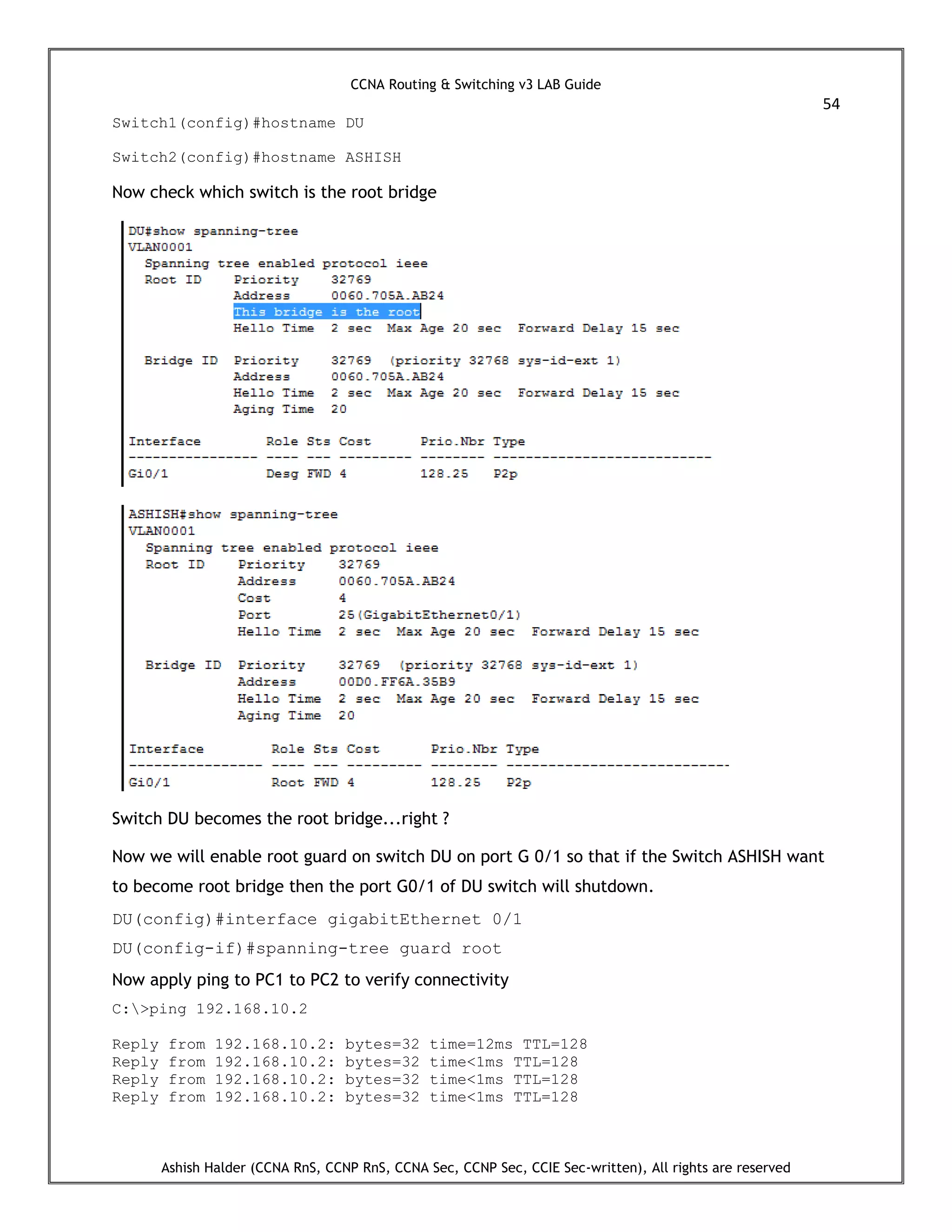 CCNA Routing & Switching v3 LAB Guide
54
Ashish Halder (CCNA RnS, CCNP RnS, CCNA Sec, CCNP Sec, CCIE Sec-written), All rights are reserved
Switch1(config)#hostname DU
Switch2(config)#hostname ASHISH
Now check which switch is the root bridge
Switch DU becomes the root bridge...right ?
Now we will enable root guard on switch DU on port G 0/1 so that if the Switch ASHISH want
to become root bridge then the port G0/1 of DU switch will shutdown.
DU(config)#interface gigabitEthernet 0/1
DU(config-if)#spanning-tree guard root
Now apply ping to PC1 to PC2 to verify connectivity
C:>ping 192.168.10.2
Reply from 192.168.10.2: bytes=32 time=12ms TTL=128
Reply from 192.168.10.2: bytes=32 time<1ms TTL=128
Reply from 192.168.10.2: bytes=32 time<1ms TTL=128
Reply from 192.168.10.2: bytes=32 time<1ms TTL=128
 
