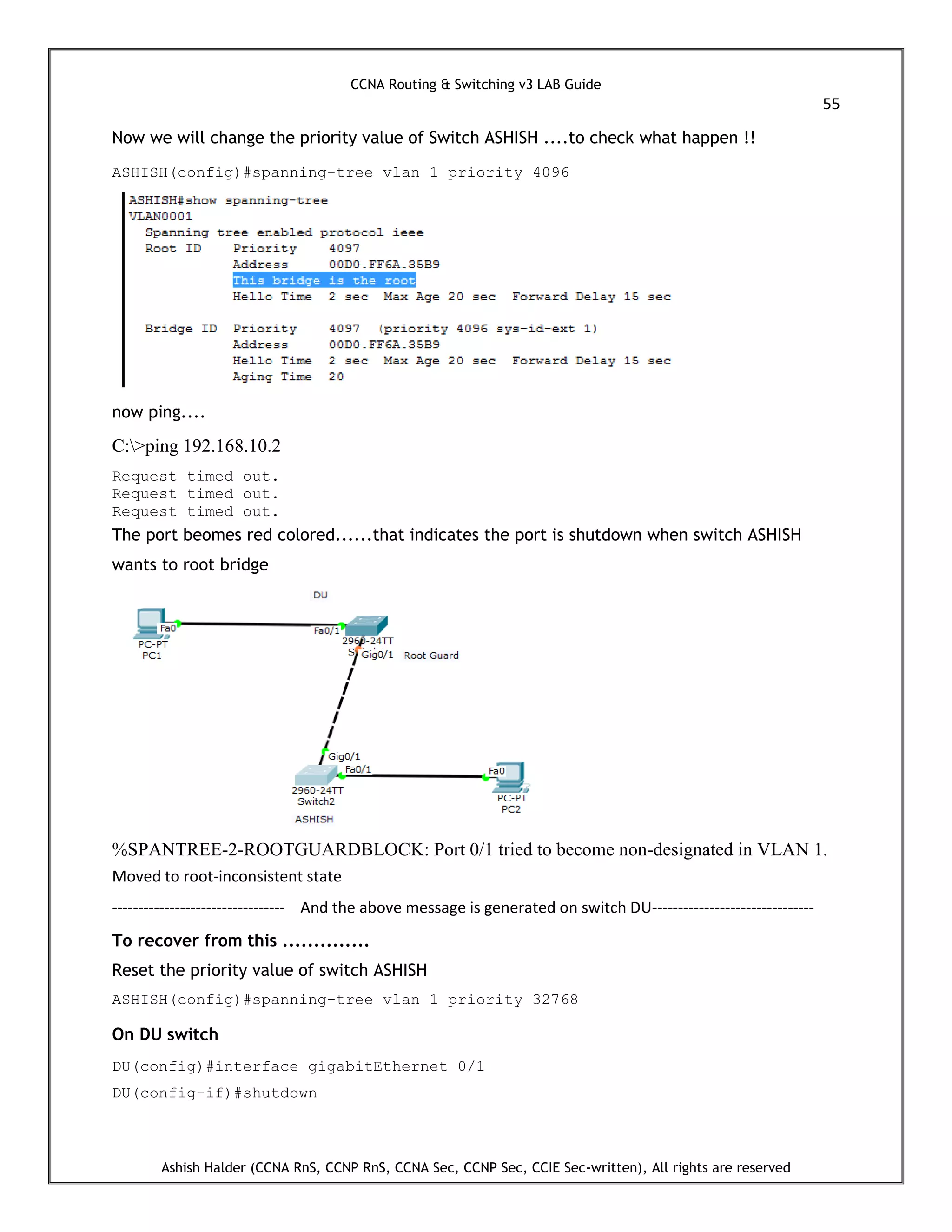 CCNA Routing & Switching v3 LAB Guide
55
Ashish Halder (CCNA RnS, CCNP RnS, CCNA Sec, CCNP Sec, CCIE Sec-written), All rights are reserved
Now we will change the priority value of Switch ASHISH ....to check what happen !!
ASHISH(config)#spanning-tree vlan 1 priority 4096
now ping....
C:>ping 192.168.10.2
Request timed out.
Request timed out.
Request timed out.
The port beomes red colored......that indicates the port is shutdown when switch ASHISH
wants to root bridge
%SPANTREE-2-ROOTGUARDBLOCK: Port 0/1 tried to become non-designated in VLAN 1.
Moved to root-inconsistent state
--------------------------------- And the above message is generated on switch DU-------------------------------
To recover from this ..............
Reset the priority value of switch ASHISH
ASHISH(config)#spanning-tree vlan 1 priority 32768
On DU switch
DU(config)#interface gigabitEthernet 0/1
DU(config-if)#shutdown
 