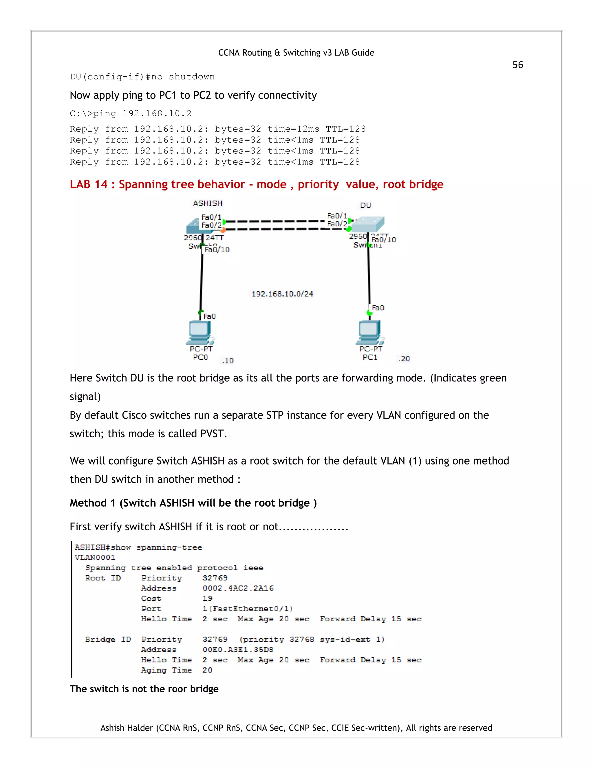 CCNA Routing & Switching v3 LAB Guide
56
Ashish Halder (CCNA RnS, CCNP RnS, CCNA Sec, CCNP Sec, CCIE Sec-written), All rights are reserved
DU(config-if)#no shutdown
Now apply ping to PC1 to PC2 to verify connectivity
C:>ping 192.168.10.2
Reply from 192.168.10.2: bytes=32 time=12ms TTL=128
Reply from 192.168.10.2: bytes=32 time<1ms TTL=128
Reply from 192.168.10.2: bytes=32 time<1ms TTL=128
Reply from 192.168.10.2: bytes=32 time<1ms TTL=128
LAB 14 : Spanning tree behavior - mode , priority value, root bridge
Here Switch DU is the root bridge as its all the ports are forwarding mode. (Indicates green
signal)
By default Cisco switches run a separate STP instance for every VLAN configured on the
switch; this mode is called PVST.
We will configure Switch ASHISH as a root switch for the default VLAN (1) using one method
then DU switch in another method :
Method 1 (Switch ASHISH will be the root bridge )
First verify switch ASHISH if it is root or not..................
The switch is not the roor bridge
 