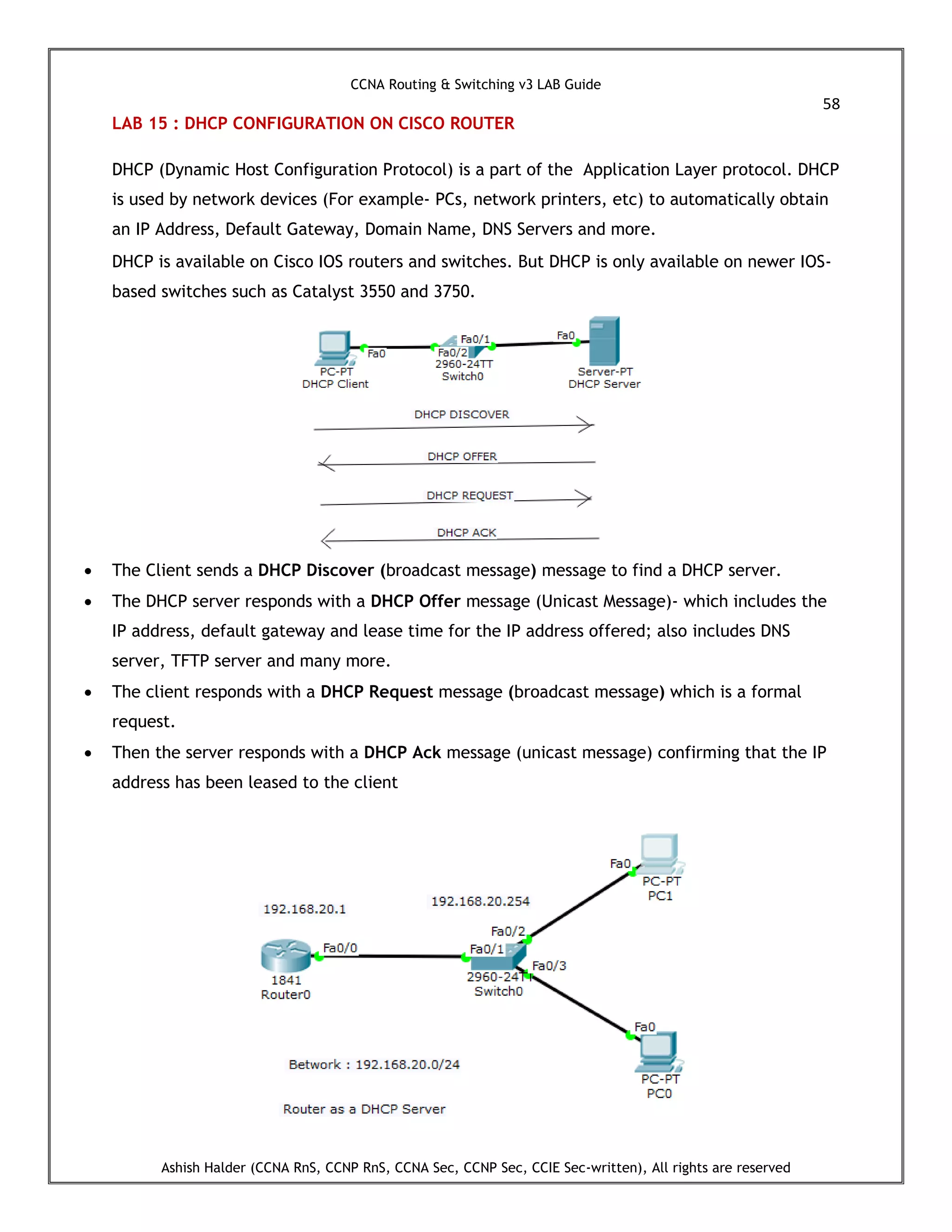 CCNA Routing & Switching v3 LAB Guide
58
Ashish Halder (CCNA RnS, CCNP RnS, CCNA Sec, CCNP Sec, CCIE Sec-written), All rights are reserved
LAB 15 : DHCP CONFIGURATION ON CISCO ROUTER
DHCP (Dynamic Host Configuration Protocol) is a part of the Application Layer protocol. DHCP
is used by network devices (For example- PCs, network printers, etc) to automatically obtain
an IP Address, Default Gateway, Domain Name, DNS Servers and more.
DHCP is available on Cisco IOS routers and switches. But DHCP is only available on newer IOS-
based switches such as Catalyst 3550 and 3750.
 The Client sends a DHCP Discover (broadcast message) message to find a DHCP server.
 The DHCP server responds with a DHCP Offer message (Unicast Message)- which includes the
IP address, default gateway and lease time for the IP address offered; also includes DNS
server, TFTP server and many more.
 The client responds with a DHCP Request message (broadcast message) which is a formal
request.
 Then the server responds with a DHCP Ack message (unicast message) confirming that the IP
address has been leased to the client
 